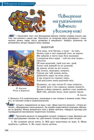 186
Ïîâòîðåííÿ òà óçàãàëüíåííÿ
Ïîâòîðåííÿ
òà óçàãàëüíåííÿ
âèâ÷åíîãî
ó âîñüìîìó êëàñi
І. Прочитайте текст пісні Володимира Івасюка. Своїми словами опишіть кар-
тину, яка виникла у вашій уяві. Простежте, як почергова зміна розповідних і спону-
кальних речень надає тексту динамізму й емоційності. Знайдіть означення, які
допомагають автору передати красу природи.
ÂÎÄÎÃÐÀÉ
Òå÷å âîäà, òå÷å áèñòðà, à êóäè – íå çíàє,
Ïîìіæ ãîðè â ñâіò øèðîêèé òå÷å, íå âåðòàє.
Ìè çàéäåìî â ÷èñòó âîäó áіëÿ âîäîãðàþ
І ïîïðîñèì éîãî ùèðî – õàé âіí íàì çàãðàє...
Ïðèñïіâ:
Îé âîäî-âîäîãðàé, ãðàé äëÿ íàñ, ãðàé.
Òàíîê ñâіé æâàâèé òè íå çóïèíÿé.
Çà êðàñíó ïіñíþ íà âñі ãîëîñè
Ùî õî÷åø, âîäîãðàþ, ïîïðîñè.
Ñòðóíè äàє òîáі êîæíà âåñíà,
Äçâіíêіñòü äàðóє їì îñіíü ÿñíà.
À ìè çіãðàєì íà ñòðóíàõ òâîїõ,
Õàé ðîçіëëþòü âîíè ðàäіñíèé ñìіõ.
Ïîäèâèñü, ÿê ñіðó ñêåëþ á’є âîäà іñêðèñòà,
Òè çðîáè ìåíі ç òèõ êðàïåëü çîðÿíå íàìèñòî.
Êðàùå ÿ çáåðó äæåðåëà, çðîáëþ ç íèõ öèìáàëè,
Ùîá òîáі, äіâ÷èíî ìèëà, âîíè êðàñíî ãðàëè.
Â. Іâàñþê
ІІ. Випишіть 5–6 словосполучень, позначивши в них головне й залежне слово. Пояс-
ніть, як пов’язані слова в словосполученнях.
Складіть повідомлення на одну з тем: «Види простого речення», «Члени ре-
чення», «Відокремлені члени речення». За потреби скористайтеся опорними таблиця-
ми на форзаці. Можна використати план у формі запитань. Наводьте приклади для
підтвердження висловлених теоретичних положень.
Прочитайте речення та придумайте ситуації, співзвучні з ними. Доповніть ре-
чення другорядними членами так, щоб якомога точніше передати уявні ситуації.
1. Íà ãàëÿâèíі ðîñëè êâіòè. 2. Ìіé äðóã âіäïî÷èâàâ íà ìîðі. 3. Ìàìà
ïðèéøëà ç ðîáîòè. 4. Íà ëàâöі ñèäіëà äèòèíà.
403
É. Áîêøàé.
Ð³÷êà â Êàðïàòàõ
404
405
 