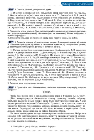 Ïîâòîðåííÿ òà óçàãàëüíåííÿ
І. Спишіть речення, розкриваючи дужки.
1. (Ó)ëіòêó â ñïðàãëîìó íåáі ãîéäàєòüñÿ âіòåð îäâі÷íèõ ëèï (Î. Ãàðàí).
2. Çîëîòå ñâі÷àäî ðî(ç,ñ)ëèâàє òåïëі íîòè äíÿ (Î. Äîâãîï’ÿò). 3. І ðàííіé
ìіñÿöü, ñâіæèé і äâîðîãèé, íàä ãîëîâîþ â òåáå çóïèíèâñü (Ñ. Ãàëÿáàðäà).
4. Â ãðóøàõ ñâîїõ çàãðóçàє îñіíü (Ñ. Îñèêà). 5. Ìèíóëî íåäіëü çî äâі (І. Íå-
÷óé-Ëåâèöüêèé). 6. Ãðåáëі îáñà(äæ,æ)åíі ñòîëіòíіìè âåðáàìè (І. Íå÷óé-Ëå-
âèöüêèé). 7. Íà êðèëàõ æîâòîї ñèíè÷êè ë(å,è)òÿòü äóìêè ó êðàé ÷óäåñ
(À. Ëóãîâñüêèé). 8. À æèòà – ÿê ëіòà éîãî, à ëіòà – ÿê æèòà (Á. Îëіéíèê).
ІІ. Підкресліть члени речення. Усно схарактеризуйте означення (узгоджене/неузгодже-
не), додатки (прямий/непрямий), обставини (вид за значенням). Якими за будовою є
підмети і присудки?
ІІІ. Виконайте письмово синтаксичний розбір двох простих речень (на вибір).
І. Запишіть номери: а) односкладних речень; б) неповних речень; в) речень
зі складеним присудком; г) речень зі складеним підметом; ґ) спонукальних речень;
д) двоскладних непоширених речень; е) складних речень.
1. Ñâі÷êè ìåðåõòіëè ãàðÿ÷èìè ïàëüöÿìè (Î. Ëÿùåíêî). 2. Â ïðîñâіòêó
äåðåâ – âіääçåðêàëåííÿ ìіñòà (Î. Äåëåìåí÷óê). 3. Íà íåáі çîðіëî (Ê. Ãðèíå-
âè÷åâà). 4. Æèòà ìîâ÷àòü (Ñ. Îñèêà). 5. Íà çåìëþ ñïóñòèëàñü Áîæà áëàãî-
äàòü (Î. Äîâãîï’ÿò). 6. Íàä Áіëîþ Öåðêâîþ ñìóãà áàãðÿíà (Ë. Êîñòåíêî).
7. Õàé ïîìðіþòü òèõåíüêî â êâіòó æóðàâëèíі ëіòà (Î. Ãîëîâêî). 8. Â ïðî-
ìåíÿõ ñîíöÿ ðàíêîâèõ öÿ ïіñíÿ äëÿ òåáå ëóíà (Ñ. Ôîìåíêî). 9. Âæå íі÷ íà
íåáі âèøèëà óçîðè (І. Ãíàòþê). 10. Çóñòðі÷ іç âåëè÷÷þ ðîáèòü íàñ ñêðîì-
íіøèìè (Ã. Òþòþííèê). 11. Ïðîìåíі ÿê âії ñîíÿ÷íèõ î÷åé! (Ï. Òè÷èíà).
12. Òèì ÷àñîì íà äçâіíèöі âäàðèëè â óñі äçâîíè (І. Íå÷óé-Ëåâèöüêèé). 13. Íà
ïîäâіð’ї áóëî áåçëþäíî і òèõî (Â. Âèííè÷åíêî). 14. Äіâ÷àòà ïåðåñòàëè
òàíöþâàòè (І. Íå÷óé-Ëåâèöüêèé). 15. Ó ñòåï ïðîâîäæàëà ç òóãîþ â î÷àõ
(À. Ëóãîâñüêèé). 16. Ìàéñòðàìè íå íàðîäæóþòüñÿ (Íàð. òâîð÷іñòü). 17. Õòî
ìîâ÷èòü, òîé íå ïåðå÷èòü (Íàð. òâîð÷іñòü).
ІІ. Визначте види односкладних речень.
І. Прочитайте текст. Визначте його тип і стиль мовлення. Чому вербу шанують
в Україні?
ÂÅÐÁÀ
×îìó ñàìå âåðáà îäíå ç íàéøàíîâàíіøèõ äåðåâ â Óêðàїíі? À îñü ÷îìó.
Äіòè ìàòåðі-ïðèðîäè îáîæíþâàëè êîæíó òðàâèíêó, ïòàõіâ, çâіðèíó.
Îñîáëèâî ðàäіñíèì ïіñëÿ ñóâîðîї çèìè áóëî ïðîáóäæåííÿ ïðèðîäè. À ÿêå
äåðåâî ðîçêâіòàëî ïåðøèì? Ñàìå âåðáà. Ïóõíàñòі, ÿê êóð÷àòêà, êîòèêè ç
áëèñêó÷î-áіëÿâèì ÷è çîëîòàâèì óñìіõîì âèïðîìіíþâàëè òåïëî, ëàñêó, çà-
ïàõ âåñíè. Ïîäåêóäè* ùå ëåæàâ ñíіã, áóëî õîëîäíî, à âåðáà öâіëà. Îòæå,
äóìàëè ëþäè, âîíà ñèëüíіøà çà ãðіçíå áîæåñòâî Çèìè.
Íà ÷åñòü öüîãî äåðåâà ìîëîäü âëàøòîâóâàëà ñïåöіàëüíå ñâÿòî. Âèáðàâøè
ç-ïîìіæ ñåáå íàéóäàòëèâіøó äіâ÷èíó, ïîäðóãè ïðèõîðîøóâàëè її êîòèêà-
ìè òà ðîçïóêëèìè âåðáîâèìè ãàëóçêàìè, íàñïіâóþ÷è âåñíÿíêó. Óçÿâøèñü
çà ðóêè, âîäèëè õîðîâîäè...
* Ïîäåêóäè – (ðîñ.) êîå-ãäå, ìåñòàìè, èçðåäêà.
406
407
408
 