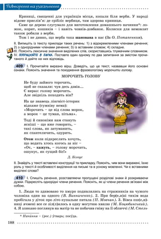188
Ïîâòîðåííÿ òà óçàãàëüíåííÿ
Êðèíèöі, ñâÿùåííі äëÿ óêðàїíöіâ ìіñöÿ, êîïàëè áіëÿ âåðáè. Ó íàðîäі
âіäîìå ïðèñëіâ’ÿ: äå ñðіáëіє âåðáèöÿ, òàì çäîðîâà êðèíèöÿ.
Ñàìå öå äåðåâî ñëóãóâàëî äëÿ âèãîòîâëåííÿ äîìàøíüîãî íà÷èííÿ*: ëî-
æîê, êîðèò, êîøèêіâ – і íàâіòü ÷îâíіâ-äîâáàíîê. Êîëèñêè äëÿ íåìîâëÿò
òàêîæ ðîáèëè ç âåðáè.
Òîæ і íå äèâíî, ùî âåðáà òàêà øàíîâàíà â íàñ (Çà Î. Ïîòàïåíêîì).
ІІ. Випишіть із тексту приклади таких речень: 1) з відокремленими членами речення;
2) з однорідними членами речення; 3) із вставним словом; 4) складне.
ІІІ. Поясніть лексичне значення виділених слів, скориставшись тлумачним словником.
ІV. ПОПРАЦЮЙТЕ В ПАРАХ. Поставте один одному по два запитання за змістом прочи-
таного й дайте на них відповідь.
І. Прочитайте виразно вірш. Доведіть, що це текст, назвавши його основні
ознаки. Поясніть значення та походження фразеологізму морочити голову.
ÌÎÐÎ×ÈÒÜ ÃÎËÎÂÓ
Íå áóäó çàéâîãî òîðî÷èòü,
ùîá íå ñêàçàëè: ÷óâ äåñü äçâіí...
Є âèðàç: ãîëîâó ìîðî÷èòü.
Àëå çâіäêіëü ïîõîäèòü âіí?
Íà öå çíàâåöü ëіíãâіñò-іñòîðèê
âіäêàæå (ñóìíіâó íåìà):
«Ìîðî÷èòü – öå âіä ñëîâà ìîðîê,
à ìîðîê – öå òóìàí, ïіòüìà».
Òîäі é ñèíîíіìè íàì ñòàíóòü
ÿñíіøі – ùî âæå ãîâîðèòü, –
òàêі ñëîâà, ÿê çàòóìàíèòü,
ÿê ñïàíòåëè÷èòü, îäóðèòü.
Îòîæ êîëè ïіäêðåñëèòü õî÷óòü,
ùî âîäèòü õòîñü êîãîñü çà íіñ –
«Îò, – êàæóòü, – ãîëîâó ìîðî÷èòü,
îøóêóє, ÿê ñóùèé áіñ!»
Ä. Áіëîóñ
ІІ. Знайдіть у тексті вставлені конструкції та прикладку. Поясніть, чим вони виражені, їхню
роль у тексті й особливості виділення на письмі та в усному мовленні. Чи є вставними
виділені слова?
І. Спишіть речення, розставляючи пропущені розділові знаки й розкриваючи
дужки. Підкресліть однорідні члени речення. Поясніть, як ці члени речення зв’язані між
собою.
1. Ëþäè òî çäèâîâàíî òî õìóðî ïîäèâëÿëèñü íà ñòðàæíèêіâ íà ÷óæîãî
÷îëîâіêà îäèí íà îäíîãî (Â. Âèííè÷åíêî). 2. Ïðè áåð(å,è)çі òèõіì âîäà
ïðîáіãàëà ó äіòîê ïðî ëіòî êóïàëüíå ïèòàëà (Ï. Ìîâ÷àí). 3. Âіâñà ïø(å,è)-
íèöі ÿ÷ìåíі âñå ñå çіë(ë)ÿëîñü â îäíó ìîãóòíþ õâèëþ (Ì. Êîöþáèíñüêèé).
4. ß çëÿêàíî ïîãëÿíóâ íà ìàòіð òà íå ïîáà÷èâ ãíіâó íà її îáëè÷÷і (Ì. Ñòåëü-
* Íà÷èííÿ – (ðîñ.) óòâàðü; ïîñóäà.
409
410
 