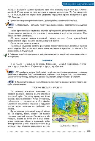 Ïîâòîðåííÿ òà óçàãàëüíåííÿ
ìàõ). 5. І õîðîøå і äèâíî і ðàäіñíî ñòàє ìåíі ìàëîìó â öіì ñâіòі (Ì. Ñòåëü-
ìàõ). 6. Ðіäíà ìîâà íå ñòåï íå õàòà à íàðîäó ìîãî äóøà (Â. Ãîí÷àðåíêî).
7. Òî ñî(í,íí)èé ñîí âåðòàє âæå (äî)äîìó ãíóçäå÷êè ñðіáíі âèïóñòèâ іç ðóê
(Ï. Ìîâ÷àí).
ІІ. Прочитайте виразно речення вголос, дотримуючись правильної інтонації.
І. Перекладіть і запишіть текст українською мовою, розставляючи розділові
знаки.
Ëèïà äðåâíåéøàÿ ñïóòíèöà ãîðîäà ïðåêðàñíîå äåêîðàòèâíîå ðàñòåíèå.
Öåëûå ãîðîäà âûðîñëè ïîä ëèïàìè ñ íàçâàííûìè â åё ÷åñòü èìåíàìè Ëè-
ïåöê Ëèåïàÿ Ëåéïöèã.
Îá ýòîì äåðåâå ìíîãî ïðåäàíèé ñêàçîê ëåãåíä. Ëèïà äðåâíåéøèé
ïîýòè÷åñêèé îáðàç ñëàâÿí ñèìâîë ìèðà è ïîêîÿ.
Ëèïà öåëàÿ ëåñíàÿ àïòåêà.
Íàðîäíàÿ ìóäðîñòü ñóìåëà ðàçãàäàòü ìíîãî÷èñëåííûå ëå÷åáíûå òàéíû
ýòîãî äåðåâà. Ýòî êëàäîâàÿ ðàçëè÷íûõ âèòàìèíîâ ñðåäñòâî îò ìíîãèõ áî-
ëåçíåé (Çà Â. Ñóùåíîì).
ІІ. Доберіть усно 2–3 запитання за змістом прочитаного. Уведіть ці запитання в діалог
(6–8 реплік).
СЛОВНИЧОК
Â åё ÷åñòü – (óêð.) íà її ÷åñòü. Êëàäîâàÿ – (óêð.) ñêàðáíèöÿ. Ïðåäà-
íèå – (óêð.) ïåðåêàç. Ñïóòíèöà – (óêð.) ñóïóòíèöÿ.
Об’єднайтеся в групи (4–5 учнів). Назвіть по черзі члени речення в поданому
вище тексті «Верба». Той, хто помилився, вибуває з гри. Виграє той, хто залишився.
Можете повторити гру, взявши за основу інші тексти, запропоновані вчителем.
І. Прочитайте мовчки текст. Визначте його тему й основну думку. Назвіть за-
соби зв’язку речень.
ÒßÆÊÎ ÇІÒÕÀËÈ ßÁËÓÍІ
Íà îêîëèöі ìіñòå÷êà âèñî÷èòü ñî-
ñíîâèé ïàðêàí, ïîâåðõ íüîãî çìіїòüñÿ
êîëþ÷èé äðіò. Ïî äðîòó ãðèìó÷èõ áëÿ-
øàíîê ïîíà÷іïëþâàíî. Ñÿäå ãîðîá÷èê,
ãîéäíåòüñÿ – і çàêàëàòàє ç îáîõ áîêіâ.
Ñêðèêíå ñïîëîõàíà ïòàøêà і ãðóäêîþ
øóãíå ÷åðåç âóëèöþ íà ñóñіäñüêі ÷å-
ðåøíі.
Çà ïàðêàíîì óâ’ÿçíåíі ìîëîäі ÿáëó-
íі. Їì æóðíî, òіñíî, ïàðêî. Їì âàæêî
òðèìàòè äîðіäíі ïëîäè. Ñêàðæàòüñÿ âі-
òåðöÿì. Ïðîòå é âіòðè íå â ñèëі âèâà-
æèòè ïàðêàíè, çіðâàòè êîëþ÷èé äðіò.
Çíåâіðèâøèñü ó ñîáі, âîíè øàñòàþòü íàä
âåðõîâіòòÿì, òіêàþòü çàâóëêàìè â ñòåï.
411
412
413
Ï. Ñëüîòà. ßáëóíі
 