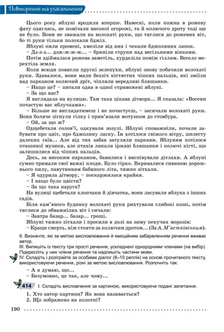 190
Ïîâòîðåííÿ òà óçàãàëüíåííÿ
Öüîãî ðîêó ÿáëóíі âðîäèëè âïåðøå. Íàâåñíі, êîëè êîæíà â ðîæåâó
ôàòó îäÿãëàñü, íå ïîìі÷àëè âèñîêîї îãîðîæі, òà é êîëþ÷îãî äðîòó òîäі ùå
íå áóëî. Âîíè íå çâàæàëè íà âîëîõàòі ðóêè, ùî òÿãëèñÿ äî ðîæåâèõ âіò,
áî òі ðóêè òіëüêè ïîëîõàëè áäæіë.
ßáëóíі ïèëè ïðîìåíі, õìåëіëè âіä íèõ і ÷åêàëè áäæîëèíèõ ëàïîê.
– Äç-ç-ç... äçæ-æ-æ-æ... – áðèíіëè ñòðóíè íàä âåñіëüíèìè âіíêàìè.
Ïîòіì çäіéìàëàñÿ ðîæåâà çàìåòіëü, õóðäåëіëà ïîìіæ ãіëëÿì. Âåñåëî ìå-
ðåõòіëà çåìëÿ.
Êîëè âñþäè ïîâèñëè ïðóãêі çåëåïóõè, ÿáëóíі çíîâó ïîáà÷èëè âîëîõàòі
ðóêè. Çäàâàëîñÿ, âîíè ìàëè áåçëі÷ êіãòÿñòèõ ÷іïêèõ ïàëüöіâ, ÿêі çìіїëè
íàä ïàðêàíîì êîëþ÷èé äðіò, ÷іïëÿëè âåðåäëèâі áëÿøàíêè.
– Íàùî öå? – ïèòàëè îäíà â îäíîї ñòðèâîæåíі ÿáëóíі.
– Çà ùî íàñ?
ß âèãëÿäàëà íà âóëèöþ. Òàì òàêà öіêàâà äіòâîðà... ß ñêàçàëà: «Âîñåíè
ïî÷àñòóþ âàñ ÿáëó÷êàìè».
– Áіëüøå íå âèãëÿäàòèìåø і íå ïî÷àñòóєø, – çàñè÷àëè âîëîõàòі ðóêè.
Âîíè áîëÿ÷å çіãíóëè ãіëêó і ïðèâ’ÿçàëè ìîòóçêîì äî ñòîâáóðà.
– Îé, çà ùî æ?
Îäùåáåòàëè ñîëîâ’ї, îäêóâàëè çîçóëі. ßáëóíі ñïîâàæíіëè, ïî÷àëè çà-
áóâàòè ïðî öâіò, ïðî áäæîëèíó ëàñêó. Їì õîòіëîñÿ ñâіæîãî âіòðó, øåëåñòó
äàëåêèõ ãàїâ... Àëå âіä òèõ çàáàâ çàòóëÿëè ïàðêàíè. ßáëóíÿì õîòіëîñÿ
ïòàøèíîї ìóçèêè, àëå ïòàõіâ ëÿêàëè іðæàâі áëÿøàíêè і êîëþ÷і êіãòі, ùî
çàëèøèëèñÿ âіä ÷іïêèõ ïàëüöіâ.
Äåñü, çà âèñîêèì ïàðêàíîì, áàâèëèñÿ і âèñïіâóâàëè äіòëàõè. À ÿáëóíі
ñóìíî òðèìàëè ñâîї âàæêі ïëîäè. Áóëî ãіðêî. Âêðèâàëèñÿ ñèâèíîþ äîðîæ-
íüîãî ïèëó, ïàâóòèííÿì áàáèíîãî ëіòà, òÿæêî çіòõàëè.
– ß îäóðèëà äіòâîðó, – ïîñêàðæèëàñÿ êðàéíÿ.
– І íàùî áóëî öâіñòè?
– Çà ùî òàêà íàðóãà?
Íà âóëèöі ùåáåòàëè õëîï÷àêè é äіâ÷àòêà, âîíè ëàñóâàëè ÿáëóêà ç іíøèõ
ñàäіâ.
Áіëÿ êàì’ÿíîãî áóäèíêó âîëîõàòі ðóêè ðèõòóâàëè ãëèáîêі êîøі, ïîòіì
òÿãëèñÿ äî îáâàæíіëèõ âіò і ñè÷àëè:
– Çàâòðà áàçàð... áàçàð... ãðîøі.
ßáëóíі òÿæêî çіòõàëè і ïðîñèëè â äîëі íà çèìó ïåêó÷èõ ìîðîçіâ:
– Êðàùå ñìåðòü, íіæ ñòîÿòè çà êîëþ÷èì äðîòîì... (Çà À. Ì’ÿñòêіâñüêèì).
ІІ. Визначте, які за метою висловлювання й емоційним забарвленням речення вживає
автор.
ІІІ. Випишіть із тексту три прості речення, ускладнені однорідними членами (на вибір).
Підкресліть у них члени речення та надпишіть частини мови.
ІV. Складіть і розіграйте за особами діалог (8–10 реплік) на основі прочитаного тексту,
використовуючи речення, різні за метою висловлювання. Розпочніть так:
– À ÿ äóìàþ, ùî...
– Áåçóìîâíî, öå òàê, àëå ÷îìó...
І. Складіть висловлення за картиною, використовуючи подані запитання.
1. Õòî àâòîð êàðòèíè? ßê âîíà íàçèâàєòüñÿ?
2. Ùî çîáðàæåíî íà ïîëîòíі?
414
 