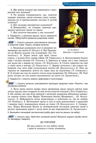 Ïîâòîðåííÿ òà óçàãàëüíåííÿ
3. Ùî ìîæíà ñêàçàòè ïðî çîâíіøíіñòü і âíóò-
ðіøíіé ñâіò äіâ÷èíè?
4. ×è ìîæíà ñòâåðäæóâàòè, ùî, ïèøó÷è
ïîðòðåò äіâ÷èíè, àâòîð îñíîâíó óâàãó çîñåðå-
äæóâàâ íà її ïðîíèêëèâîìó ïîãëÿäі é ëåãêіé
óñìіøöі?
5. ßêі êîëüîðè âèêîðèñòàâ õóäîæíèê?
6. Ïîìіðêóéòå, ÷è ñòâîðþє êàðòèíà âðà-
æåííÿ іäåàëüíîї ãðàöії òà êðàñè.
7. ßêі ïî÷óòòÿ âèêëèêàє ó âàñ ïîëîòíî?
ІІ. Підкресліть у реченнях вашого тексту граматичні
основи. Обґрунтуйте вживання розділових знаків.
І. Спишіть речення, розставляючи пропуще-
ні розділові знаки. Укажіть складне речення.
1. Íàçàâæäè çàëèøàþñÿ îòóò â íèçîâèíі íå-
çâіòðåíèõ ùå êâіòіâ (Ñ. Îñèêà). 2. Âіä Òðîÿíіâ-
êè äî Âîâ÷îї äîëèíè ñіì êіëîìåòðіâ (Ãð. Òþ-
òþííèê). 3. Ðіäíà çåìëå äàé ìåíі ñíàãè
ñêðіçü, ó âñüîìó áóòü ñàìèì ñîáîþ (Â. Òàðàñåíêî). 4. Áëàãîñëîâåííі áóäüòå
ãîðè і òè ðіêî ìóòíàÿ (Ï. Òè÷èíà). 5. Çäàєòüñÿ æ ëþäè, âñå ó íèõ ëþäñüêå
àëå äóøà ùå ç äåðåâà íå çëіçëà. (Ë. Êîñòåíêî). 6. Ñòîїòü ñìåðі÷êà íà ãîðі
ó ñîíöі íà÷å â ÿíòàðі (Ä. Ïàâëè÷êî). 7. Äåðåâà õèòàëèñü і âіä ñòðàõó íà-
їæèâøè ãîëі âіòè íіáè ñèëêóâàëèñÿ âòåêòè (Â. Âèííè÷åíêî). 8. Ëіòà ÿê
ñòðіëêè íå ïåðåâåäåø æèòòÿ ÿê ãèðþ ÷àñó íå ïіäòÿãíåø (Ò. Ñåâåðíþê).
9. Ç ëіòàìè ùî òàì íå êàæіòü ñòàєø êóäè ìóäðіøèì (Î. Ïіäñóõà). 10. Òâîї
ðóêè ëàãіäíі ÿê ñîí íіæíî îïóñêàþòüñÿ íà ïëå÷і (À. Ëóãîâñüêèé).
ІІ. Підкресліть і поясніть вивчені орфограми й пунктограми.
І. Спишіть речення, розставляючи пропущені розділові знаки. Поясніть, чим
ускладнені речення.
1. Áóëà âåñíà âåñåëà ùåäðà ìèëà ïðîìіííÿì ãðàëà ñèïàëà êâіòêè âîíà
ëåòіëà ïðóäêî ìîâ ñòîêðèëà çà íåþ âñëіä ñïіâó÷ії ïòàøêè! (Ëåñÿ Óêðàїíêà).
2. Íà ñàìîìó äíі ÿðó áіëÿ êðèíèöі ç âåëèêèì æóðàâëåì îáñàäæåíà íàâêðó-
ãè ñàäêîì ñòîÿëà õàòà Ìàðêà ×óìà÷åíêà áàòüêà Ìîòðèíîãî... (Â. Âèííè-
÷åíêî). 3. Íàéäîðîæ÷à ïіñíÿ íåäîñïіâàíà, à íàéëіïøà òà, ùî íå çíàéäó
(Ï. Îñàä÷óê). 4. Ïî÷åêàâøè òðîõè ÿ çëіç іç âîçà ðîçïëàòèâñÿ ç äÿäüêàìè
і âçÿâøè ñâîãî ÷åìîäàí÷èêà ïіøîâ äî ґàíêó (Â. Âèííè÷åíêî). 5. Ñïîâіäó-
þñü. Ïåðåä Âñåñóùèì Áîãîì òà ìàòåðèíñüêèì ïîãëÿäîì ïðîñòèì ÿêèé â
äàëåêó ïðîâîäæàâ äîðîãó і âñëіä ìåíå íå ðàç ïåðåõðåñòèâ (À. Ëóãîâñüêèé).
ІІ. Виконайте письмовий синтаксичний розбір двох простих речень (на вибір).
І. Спишіть вірш. Який його основний мотив? Визначте художні засоби (епіте-
ти, метафори, інверсію).
ÄÎ ÓÊÐÀЇÍÈ
Íå ðàç êîíàëà òè ïіä íåáîì ñèíіì
і êðîâ’þ ñõîäèëà â ñòåïó ïîëèííіì.
Ë. äà Â³í÷³.
Äіâ÷èíà ç ãîðíîñòàºì
415
416
417
 