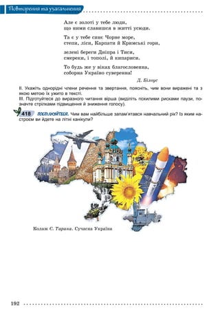 192
Ïîâòîðåííÿ òà óçàãàëüíåííÿ
Àëå є çîëîòі ó òåáå ëþäè,
ùî íèìè ñëàâèøñÿ â æèòòі óñþäè.
Òà є ó òåáå ñèíє ×îðíå ìîðå,
ñòåïè, ëіñè, Êàðïàòè é Êðèìñüêі ãîðè,
çåëåíі áåðåãè Äíіïðà і Òèñè,
ñìåðåêè, і òîïîëі, é êèïàðèñè.
Òî áóäü æå ó âіêàõ áëàãîñëîâåííà,
ñîáîðíà Óêðàїíî ñóâåðåííà!
Ä. Áіëîóñ
ІІ. Укажіть однорідні члени речення та звертання, поясніть, чим вони виражені та з
якою метою їх ужито в тексті.
ІІІ. Підготуйтеся до виразного читання вірша (виділіть похилими рисками паузи, по-
значте стрілками підвищення й зниження голосу).
ПОСПІЛКУЙТЕСЯ. Чим вам найбільше запам’ятався навчальний рік? Із яким на-
строєм ви йдете на літні канікули?
418
Êîëàæ Ñ. Òàðàíà. Ñó÷àñíà Óêðàїíà
 
