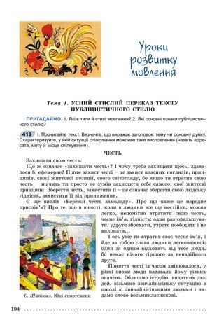 194
Óðîêè
ðîçâèòêó
ìîâëåííÿ
Òåìà 1. ÓÑÍÈÉ ÑÒÈÑËÈÉ ÏÅÐÅÊÀÇ ÒÅÊÑÒÓ
ÏÓÁËІÖÈÑÒÈ×ÍÎÃÎ ÑÒÈËÞ
ПРИГАДАЙМО. 1. Які є типи й стилі мовлення? 2. Які основні ознаки публіцистич-
ного стилю?
І. Прочитайте текст. Визначте, що виражає заголовок: тему чи основну думку.
Схарактеризуйте, у якій ситуації спілкування можливе таке висловлення (назвіть адре-
сата, мету й місце спілкування).
×ÅÑÒÜ
Çàõèùàòè ñâîþ ÷åñòü.
Ùî æ îçíà÷àє «çàõèùàòè ÷åñòü»? І ÷îìó òðåáà çàõèùàòè ùîñü, çäàâà-
ëîñÿ á, åôåìåðíå? Ïðîòå çàõèñò ÷åñòі – öå çàõèñò âëàñíèõ ïîãëÿäіâ, ïðèí-
öèïіâ, ñâîєї æèòòєâîї ïîçèöії, ñâîãî ñâіòîãëÿäó, áî ÿêùî òè âòðàòèâ ñâîþ
÷åñòü – çíà÷èòü òè ïðîñòî íå çóìіâ çàõèñòèòè ñåáå ñàìîãî, ñâîї æèòòєâі
ïðèíöèïè. Çáåðåãòè ÷åñòü, çàõèñòèòè її – öå îçíà÷àє çáåðåãòè ñâîþ ëþäñüêó
ãіäíіñòü, çàõèñòèòè її âіä ïðèíèæåííÿ.
Є ùå âèñëіâ «Áåðåæè ÷åñòü çàìîëîäó». Ïðî ùî êàæå öå íàðîäíå
ïðèñëіâ’ÿ? Ïðî òå, ùî â þíîñòі, êîëè â ëþäèíè âñå ùå íåñòіéêå, ìîæíà
ëåãêî, íåïîìіòíî âòðàòèòè ñâîþ ÷åñòü,
÷åñíå іì’ÿ, ãіäíіñòü: îäèí ðàç ñôàëüøóâà-
òè, óäðóãå çáðåõàòè, óòðåòє ïîîáіöÿòè і íå
âèêîíàòè...
І îñü óæå òè âòðàòèâ ñâîє ÷åñíå іì’ÿ, і
éäå çà òîáîþ ñëàâà ëþäèíè ëåãêîâàæíîї;
îäèí çà îäíèì âіäõîäÿòü âіä òåáå ëþäè,
áî íåìàє íі÷îãî ãіðøîãî çà íåíàäіéíîãî
äðóãà.
Ïîíÿòòÿ ÷åñòі іç ÷àñîì çìіíþâàëîñÿ, ó
ðіçíі åïîõè ëþäè íàäàâàëè éîìó ðіçíèõ
çíà÷åíü. Îáëèøìî іñòîðіþ, âèäàòíèõ ëþ-
äåé, âіçüìіìî çâè÷àéíіñіíüêó ñèòóàöіþ â
øêîëі çі çâè÷àéíіñіíüêèìè ëþäüìè і íà-
äàìî ñëîâî âîñüìèêëàñíèêîâі.
419
Ñ. Øàïîâàë. Þí³ ñïîðòñìåíè
 