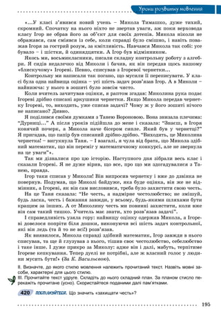 Óðîêè ðîçâèòêó ìîâëåííÿÓ
«...Ó êëàñі ç’ÿâèâñÿ íîâèé ó÷åíü – Ìèêîëà Òèìàøêî, äóæå òèõèé,
ñêðîìíèé. Ñïî÷àòêó íà íüîãî íіõòî íå çâåðòàâ óâàãè, àæ ïîêè âåðõîâîäà
êëàñó Іãîð íå îáðàâ éîãî çà îá’єêò äëÿ ñâîїõ äîòåïіâ. Ìèêîëà íіêîëè íå
îáðàæàâñÿ, ñàì ñìіÿâñÿ іç ñåáå, êîëè ñïðàâäі áóëî ñìіøíî, і íàâіòü ïîâà-
æàâ Іãîðÿ çà ãîñòðèé ðîçóì, çà êìіòëèâіñòü. Íàâ÷àâñÿ Ìèêîëà òàê ñîáі: óñå
áóâàëî – і øіñòêè, é îäèíÿäöÿòêè. À Іãîð áóâ âіäìіííèêîì.
ßêîñü ìè, âîñüìèêëàñíèêè, ïèñàëè ñêëàäíó êîíòðîëüíó ðîáîòó ç àëãåá-
ðè. ß ñèäіâ íåäàëå÷êî âіä Ìèêîëè і áà÷èâ, ÿê âіí ïåðåäàâ ùîñü íàøîìó
«áëèñêó÷îìó» Іãîðåâі. Ïåâíî, ñïèñóâàâ ç Іãîðåâîї ÷åðíåòêè...
Êîíòðîëüíó ìè íàïèñàëè òàê ïîãàíî, ùî ìóñèëè її ïåðåïèñóâàòè. Ó êëà-
ñі áóëà îäíà íàéâèùà îöіíêà – óñі øіñòü çàäà÷ ðîçâ’ÿçàâ Іãîð. À â Ìèêîëè –
íàéíèæ÷à: ó íüîãî â çîøèòі áóëî çîâñіì ÷èñòî.
Êîëè â÷èòåëü çà÷èòóâàâ îöіíêè, ÿ ðàïòîì çãàäàâ: Ìèêîëèíà ðóêà ïîäàє
Іãîðåâі äðіáíî ñïèñàíі àðêóøèêè ÷åðíåòêè. ßêùî Ìèêîëà ïåðåäàâ ÷åðíåò-
êó Іãîðåâі, òî, âèõîäèòü, óæå ñïèñàâ çàäà÷і? ×îìó æ ó éîãî çîøèòі íі÷îãî
íå íàïèñàíî? Äèâíî.
ß ïîäіëèâñÿ ñâîїìè äóìêàìè ç Òàíåþ Âîðîíîâîþ. Âîíà çíèçàëà ïëå÷èìà:
“Äóðíèöі...” À ïіñëÿ óðîêіâ ïіäіéøëà äî ìåíå і ñêàçàëà: “Çíàєø, â Іãîðÿ
êîíÿ÷èé ïî÷åðê, à Ìèêîëà íà÷å áіñåðîì ñèïëå. ßêèé áóâ ó ÷åðíåòöі?”
ß ïðèãàäàâ, ùî ïàïіð áóâ ñïèñàíèé äðіáíî-äðіáíî. “Âèõîäèòü, öå Ìèêîëèíà
÷åðíåòêà! – âèãóêíóëà Òàíÿ. – І âçàãàëі, ÿ ÷óëà âіä áðàòà, ùî Ìèêîëà çäіá-
íèé ìàòåìàòèê, ùî âіí ïåðåìіã ó ìàòåìàòè÷íîìó êîíêóðñі, àëå íå çâåðíóëà
íà öå óâàãè”».
Òàê ìè äіçíàëèñÿ ïðî öþ іñòîðіþ. Íàñòóïíîãî äíÿ çіáðàëè âåñü êëàñ і
ñêàçàëè Іãîðåâі. ß íå äóæå âіðèâ, ùî âñå, ïðî ùî ìè çäîãàäóâàëèñÿ ç Òà-
íåþ, ïðàâäà.
Іãîð òàêè ñïèñàâ ó Ìèêîëè! Âіí âèïðîñèâ ÷åðíåòêó і âæå äî äçâіíêà íå
ïîâåðíóâ. Ïîäóìàâ, ùî Ìèêîëі áàéäóæå, ÿêà áóäå îöіíêà, âіí æå íå âіä-
ìіííèê, à Іãîðåâі, ÿê âіí ñàì âèñëîâèâñÿ, òðåáà áóëî çàõèñòèòè ñâîþ ÷åñòü.
Íà öå Òàíÿ ñêàçàëà: “Íå ÷åñòü, à íàäìіðíå ÷åñòîëþáñòâî; íå çìіøóé,
áóäü ëàñêà, ÷åñòü і áàæàííÿ çàâæäè, ó âñüîìó, áóäü-ÿêèìè øëÿõàìè áóòè
êðàùèì çà іíøèõ. À îò Ìèêîëèíó ÷åñòü ìè ïîâèííі çàõèñòèòè, êîëè âæå
âіí ñàì òàêèé òèøêî. Ó÷èòåëü ìàє çíàòè, õòî ðîçâ’ÿçàâ çàäà÷і”.
І ñïðàâåäëèâіñòü óçÿëà ãîðó: íàéâèùó îöіíêó îäåðæàâ Ìèêîëà, à Іãîðå-
âі äîâåëîñÿ ïîïðіòè áіëÿ äîøêè, âèêîíóþ÷è âñі øіñòü çàäà÷ êîíòðîëüíîї,
ÿêі âіí ëåäü (òà é òî íå âñі!) ðîçâ’ÿçàâ.
ßê âèÿâèëîñÿ, Ìèêîëà ñïðàâäі çäіáíèé ìàòåìàòèê, Іãîð çàâæäè â íüîãî
ñïèñóâàâ, òà ùå é ãëóçóâàâ ç íüîãî, òіøèâ ñâîє ÷åñòîëþáñòâî, ñåáåëþáñòâî
і òàêå іíøå. І äóæå ïðèêðî çà Ìèêîëó: àäæå âіí і äàëі, ìàáóòü, òåðïіòèìå
Іãîðåâå êåïêóâàííÿ. Òåïåð äóåëі íå ïîòðіáíі, àëå æ âëàñíèé ãîëîñ ó ëþäè-
íè ìóñèòü áóòè!» (Çà Ê. Âàñèëüєâîþ).
ІІ. Визначте, до якого стилю мовлення належить прочитаний текст. Назвіть мовні за-
соби, характерні для цього стилю.
ІІІ. Прочитайте текст удруге. Складіть до нього складний план. За планом стисло пе-
рекажіть прочитане (усно). Скористайтеся поданими далі пам’ятками.
ПОСПІЛКУЙТЕСЯ. Що значить «захищати честь»?420
 