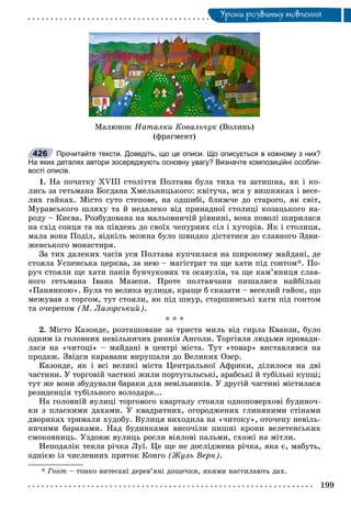 Óðîêè ðîçâèòêó ìîâëåííÿÓ
Ìàëþíîê Íàòàëêè Êîâàëü÷óê (Âîëèíü)
(ôðàãìåíò)
Прочитайте тексти. Доведіть, що це описи. Що описується в кожному з них?
На яких деталях автори зосереджують основну увагу? Визначте композиційні особли-
вості описів.
1. Íà ïî÷àòêó XVIII ñòîëіòòÿ Ïîëòàâà áóëà òèõà òà çàòèøíà, ÿê і êî-
ëèñü çà ãåòüìàíà Áîãäàíà Õìåëüíèöüêîãî: êâіòó÷à, âñÿ ó âèøíÿêàõ і âåñå-
ëèõ ãàéêàõ. Ìіñòî ñóòî ñòåïîâå, íà îäøèáі, áëèæ÷å äî ñòàðîãî, ÿê ñâіò,
Ìóðàâñüêîãî øëÿõó òà é íåäàëåêî âіä ïðèíàäíîї ñòîëèöі êîçàöüêîãî íà-
ðîäó – Êèєâà. Ðîçáóäîâàíà íà ìàëüîâíè÷іé ðіâíèíі, âîíà ïîâîëі øèðèëàñÿ
íà ñõіä ñîíöÿ òà íà ïіâäåíü äî ñâîїõ ÷åïóðíèõ ñіë і õóòîðіâ. ßê і ñòîëèöÿ,
ìàëà âîíà Ïîäіë, âіäêіëü ìîæíà áóëî øâèäêî äіñòàòèñÿ äî ñëàâíîãî Çäâè-
æåíñüêîãî ìîíàñòèðÿ.
Çà òèõ äàëåêèõ ÷àñіâ óñÿ Ïîëòàâà êóï÷èëàñÿ íà øèðîêîìó ìàéäàíі, äå
ñòîÿëà Óñïåíñüêà öåðêâà, çà íåþ – ìàãіñòðàò òà ùå õàòè ïіä ãîíòîì*. Ïî-
ðó÷ ñòîÿëè ùå õàòè ïàíіâ áóí÷óêîâèõ òà îñàâóëіâ, òà ùå êàì’ÿíèöÿ ñëàâ-
íîãî ãåòüìàíà Іâàíà Ìàçåïè. Ïðîòå ïîëòàâ÷àíè ïèøàëèñÿ íàéáіëüø
«Ïàíÿíêîþ». Áóëà òî âåëèêà âóëèöÿ, êðàùå á ñêàçàòè – âåñåëèé ãàéîê, ùî
ìåæóâàâ ç òîðãîì, òóò ñòîÿëè, ÿê ïіä øíóð, ñòàðøèíñüêі õàòè ïіä ãîíòîì
òà î÷åðåòîì (Ì. Ëàçîðñüêèé).
* * *
2. Ìіñòî Êàçîíäå, ðîçòàøîâàíå çà òðèñòà ìèëü âіä ãèðëà Êâàíçè, áóëî
îäíèì іç ãîëîâíèõ íåâіëüíè÷èõ ðèíêіâ Àíãîëè. Òîðãіâëÿ ëþäüìè ïðîâàäè-
ëàñÿ íà «÷èòîöі» – ìàéäàíі â öåíòðі ìіñòà. Òóò «òîâàð» âèñòàâëÿâñÿ íà
ïðîäàæ. Çâіäñè êàðàâàíè âèðóøàëè äî Âåëèêèõ Îçåð.
Êàçîíäå, ÿê і âñі âåëèêі ìіñòà Öåíòðàëüíîї Àôðèêè, äіëèëîñÿ íà äâі
÷àñòèíè. Ó òîðãîâіé ÷àñòèíі æèëè ïîðòóãàëüñüêі, àðàáñüêі é òóáіëüíі êóïöі;
òóò æå âîíè çáóäóâàëè áàðàêè äëÿ íåâіëüíèêіâ. Ó äðóãіé ÷àñòèíі ìіñòèëàñÿ
ðåçèäåíöіÿ òóáіëüíîãî âîëîäàðÿ...
Íà ãîëîâíіé âóëèöі òîðãîâîãî êâàðòàëó ñòîÿëè îäíîïîâåðõîâі áóäèíî÷-
êè ç ïëàñêèìè äàõàìè. Ó êâàäðàòíèõ, îãîðîäæåíèõ ãëèíÿíèìè ñòіíàìè
äâîðèêàõ òðèìàëè õóäîáó. Âóëèöÿ âèõîäèëà íà «÷èòîêó», îòî÷åíó íåâіëü-
íè÷èìè áàðàêàìè. Íàä áóäèíêàìè âèñî÷іëè ïèøíі êðîíè âåëåòåíñüêèõ
ñìîêîâíèöü. Óçäîâæ âóëèöü ðîñëè âіÿëîâі ïàëüìè, ñõîæі íà ìіòëè.
Íåïîäàëіê òåêëà ðі÷êà Ëóї. Öå ùå íå äîñëіäæåíà ðі÷êà, ÿêà є, ìàáóòü,
îäíієþ іç ÷èñëåííèõ ïðèòîê Êîíãî (Æóëü Âåðí).
* Ãîíò – òîíêî âèòåñàíі äåðåâ’ÿíі äîùå÷êè, ÿêèìè íàñòèëàþòü äàõ.
426
 