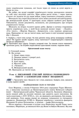 Óðîêè ðîçâèòêó ìîâëåííÿÓ
øàíó óêðàїíñüêèì ÷óìàêàì, ÿêі їõàëè ÷åðåç öі ñòåïè çà ñîòíі âåðñòâ ó
Êðèì ïî ñіëü.
ßê äîáðå, ùî ìóäðі êîðèôåї óêðàїíñüêîãî òåàòðó çäîãàäàëèñÿ ëèøèòè
ïî ñîáі òàêó íåòëіííó ïàì’ÿòü. Öèì äóáàì ðîñòè âі÷íî, і ÷åðåç òðèñòà,
ï’ÿòñîò ëіò øóìіòè їì ïіä îöèì íåáîì, ñåðåä ñîíÿ÷íîãî ñòåïîâîãî îêåàíó.
Íåïîäàëіê âіä ñòàðîї áàòüêіâñüêîї õàòè çâіâñÿ âåëèêèé ñâіòëèé áóäèíîê.
Öå ìåìîðіàëüíèé ìóçåé. Ó ïðîñòîðèõ çàëàõ çіáðàíî îñîáèñòі ðå÷і áðàòіâ
Òîáіëåâè÷іâ, öіêàâі äîêóìåíòè, åêñïîíàòè, ÿêі ðîçïîâіäàþòü ïðî іñòîðіþ
óêðàїíñüêîãî òåàòðó.
Øóìëÿòü íà âіòðàõ ãіëëÿñòі êðîíè äóáіâ. Äðіìàє â çàòіíêó ñòàðîâèííà
ïðîñòà óêðàїíñüêà õàòà, ó ÿêіé áóëè íàïèñàíі âåëèêі òâîðè – «Õàçÿїí»,
«Ñòî òèñÿ÷», «Ìàðòèí Áîðóëÿ». Äçþðêîòèòü ç-ïіä êîðіííÿ äæåðåëüíà
âîäà. Ïðèïàäіìî æ і ìè äî ÷èñòîї âîäè, íàï’єìîñÿ іç öієї öіëþùîї êðèíèöі
(Çà І. Öþïîþ).
ІІ. Знайдіть у тексті опис хутора. На яких деталях опису автор зосереджує особливу
увагу? Які художні засоби надають опису поетичності? Схарактеризуйте ставлення
автора до зображеного.
ІІІ. Прочитайте текст удруге. Складіть складний план. За планом стисло перекажіть
прочитане (усно). За потреби скористайтеся орієнтовним планом, поданим нижче.
Îðієíòîâíèé ïëàí òåêñòó
І. Ñòåïîâèé îêåàí.
ІІ. Íà õóòîðі.
1. Îàçèñ ñåðåä ñòåïó.
2. Ëþäèíà äèâíîї і ñóâîðîї äîëі.
2. Áàòüêіâñüêà õàòà.
3. Àëåї ïàðêó.
4. Ìîãóòíі äóáè.
5. «×óìàêè».
6. Ìåìîðіàëüíèé ìóçåé.
ІІІ. Ïðèïàäіìî äî ÷èñòîї âîäè.
Òåìà 4. ÏÈÑÜÌÎÂÈÉ ÑÒÈÑËÈÉ ÏÅÐÅÊÀÇ ÐÎÇÏÎÂІÄÍÎÃÎ
ÒÅÊÑÒÓ Ç ÅËÅÌÅÍÒÀÌÈ ÎÏÈÑÓ ÌІÑÖÅÂÎÑÒІ
І. Прочитайте текст. Визначте тип і стиль мовлення. Знайдіть опис, визначте
в ньому художні засоби.
ÍÀÉÂІÄÎÌІØÅ ÑÅËÎ Â ÓÊÐÀЇÍІ
Ñåëî Ìîðèíöі, ó ÿêîìó 9 áåðåçíÿ 1814 ðîêó íàðîäèâñÿ Òàðàñ Øåâ÷åí-
êî, ó ìèíóëîìó íàëåæàëî äî Çâåíèãîðîäñüêîãî ïîâіòó Êèїâñüêîї ãóáåðíії
(íèíі – Çâåíèãîðîäñüêèé ðàéîí ×åðêàñüêîї îáëàñòі). Çàëèøêè îáîðîííèõ
âàëіâ êíÿæîї äîáè íà îêîëèöі ñâіä÷àòü ïðî äàâíіñòü öüîãî ïîñåëåííÿ. Çà
÷àñіâ êîçà÷÷èíè, ó XVI–XVII ñò., òóò, ÿê ââàæàþòü äîñëіäíèêè, áóâ êîçàöü-
êèé çèìіâíèê. Ñåëî çäàâíà âіäîìå ÿê îñåðåäîê ÷óìàöüêîãî òà ãîí÷àðíîãî
ïðîìèñëó. Íàïðèêіíöі XVIII ñò. Ìîðèíöі ïåðåéøëè ó âëàñíіñòü ôàâîðèòà
Êàòåðèíè II êíÿçÿ Ïîòüîìêіíà, à ïіçíіøå – ãðàôà Åíãåëüãàðäòà.
Ïіñëÿ ïåðåїçäó ç áàòüêàìè â ñóñіäíє ñåëî Êèðèëіâêó ìàëèé Òàðàñ ÷àñòî
ãîñòþâàâ ó Ìîðèíöÿõ, äå ìåøêàëè éîãî äіä ßêèì òà áàáóñÿ Ìåëàíêà. Âіä íèõ
428
 