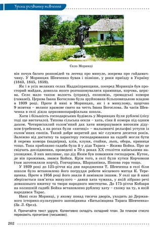 202
Óðîêè ðîçâèòêó ìîâëåííÿ
Ñåëî Ìîðèíö³
âіí ïî÷óâ áàãàòî ðîçïîâіäåé òà ëåãåíä ïðî ìèíóëå, çîêðåìà ïðî ãàéäàìà÷-
÷èíó. Ó Ìîðèíöÿõ Øåâ÷åíêî áóâàâ і ïіçíіøå, ó ðîêè ïðèїçäó â Óêðàїíó
(1843, 1845, 1859).
ßê і â óñіõ âåëèêèõ ñåëàõ Íàääíіïðÿíùèíè, ïîñåðåä Ìîðèíöіâ áóâ ïðî-
ñòîðèé ìàéäàí, äîâêîëà ÿêîãî ðîçòàøîâóâàëèñÿ êðàìíèöÿ, êîð÷ìà, öåðê-
âà. Ñåëî ìàëî òàêîæ âîëîñòü (óïðàâó), åêîíîìіþ, ãðîìàäñüêі êîìîðè
(ãàìàçåї). Öåðêâà Іâàíà Áîãîñëîâà áóëà çðóéíîâàíà áіëüøîâèöüêîþ âëàäîþ
â 1939 ðîöі. Ïðîòå é íèíі â Ìîðèíöÿõ, ÿê і â ìèíóëîìó, ùîðі÷íî
9 æîâòíÿ – âåëèêå õðàìîâå ñâÿòî íà ÷åñòü Іâàíà Áîãîñëîâà. Çà ÷àñіâ Øåâ-
÷åíêà â ñåëі äіÿëà öåðêîâíîïàðàôіÿëüíà øêîëà.
Õàòè і áіëüøіñòü ãîñïîäàðñüêèõ áóäіâåëü ó Ìîðèíöÿõ áóëè ðóáëåíі (ëіñó
òîäі ùå âèñòà÷àëî). Òèïîâà ñіëüñüêà îñåëÿ – õàòà, ñіíè é êîìîðà ïіä îäíèì
äàõîì. ×îòèðèñõèëèé ñîëîì’ÿíèé äàõ õàòè âèâåðøóâàâñÿ âèñîêèì äіäó-
õîì (ãðåáåíåì), à íà ðîãàõ áóëè «êèòèöі» – ìàëüîâíè÷і ðåëüєôíі óñòóïè іç
ñîëîì’ÿíèõ ñíîïіâ. Òàêèé äîáðå âêðèòèé äàõ ìіã ñëóæèòè äåñÿòêè ðîêіâ.
Çàëåæíî âіä äîñòàòêó òà õàðàêòåðó ãîñïîäàðþâàííÿ íà ñàäèáі ìîãëè áóòè
é îêðåìà êîìîðà (íàäâіðíà), õëіâ, êëóíÿ, ñòàéíÿ, ëüîõ, îáîðà, êðèíèöÿ
òîùî. Òàêà ïðèáëèçíî ñàäèáà áóëà é ó äіäà Òàðàñà – ßêèìà Áîéêà. Ïðî öå
ñâіä÷àòü äîñëіäæåííÿ, ïðîâåäåíі â 70-õ ðîêàõ XX ñòîëіòòÿ êèїâñüêèìè íà-
óêîâöÿìè. Ç íèõ âèïëèâàє, ùî äіä ßêèì áóâ ïîâàæíèì ãîñïîäàðåì. Êóòîê,
äå âіí ïðîæèâàâ, çâàâñÿ Áîéêè. Êðіì òîãî, â ñåëі áóëè êóòêè Êîð÷îâîçè
(òàì çàãîòîâëÿëè êîð÷і), Ãîí÷àðіâêà, Øàðïàíіâêà, Ïîïîâà ãîðà òîùî.
Ó 1939 ðîöі äî 125-ðі÷÷ÿ âіä äíÿ íàðîäæåííÿ Ò. Øåâ÷åíêà â ñåëі áіëÿ
øêîëè áóëî âñòàíîâëåíî éîãî ïîãðóääÿ ðîáîòè ìіñöåâîãî ìèòöÿ Ê. Òåðå-
ùåíêà. Ïðîòå â 1956 ðîöі éîãî çíÿëè é çàìіíèëè іíøèì. Ó ñåëі ùå é íèíі
çáåðіãàєòüñÿ ïàì’ÿòêà ìèíóëîãî – äàâíÿ õàòà ÷óìàêà, ó ÿêіé çіáðàíî ðå÷і
äîìàøíüîãî âæèòêó òà òâîðè íàðîäíîãî ìèñòåöòâà. Äî 175-ðі÷÷ÿ Êîáçàðÿ
íà êîëèøíіé ñàäèáі Áîéêà âñòàíîâëåíî ðóáëåíó õàòó – ñõîæó íà òó, â ÿêіé
íàðîäèâñÿ Òàðàñ.
Íèíі ñåëî Ìîðèíöі, ó ÿêîìó ïîíàä òèñÿ÷à äâîðіâ, óõîäèòü äî Äåðæàâ-
íîãî іñòîðèêî-êóëüòóðíîãî çàïîâіäíèêà «Áàòüêіâùèíà Òàðàñà Øåâ÷åíêà»
(Çà Ë. Îðåë).
ІІ. Прочитайте текст удруге. Колективно складіть складний план. За планом стисло
перекажіть прочитане (письмово).
 