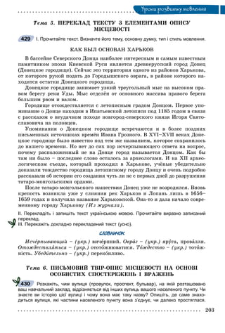 Óðîêè ðîçâèòêó ìîâëåííÿÓ
Òåìà 5. ÏÅÐÅÊËÀÄ ÒÅÊÑÒÓ Ç ÅËÅÌÅÍÒÀÌÈ ÎÏÈÑÓ
ÌІÑÖÅÂÎÑÒІ
І. Прочитайте текст. Визначте його тему, основну думку, тип і стиль мовлення.
ÊÀÊ ÁÛË ÎÑÍÎÂÀÍ ÕÀÐÜÊÎÂ
Â áàññåéíå Ñåâåðñêîãî Äîíöà íàèáîëåå èíòåðåñíûì è ñàìûì èçâåñòíûì
ïàìÿòíèêîì ýïîõè Êèåâñêîé Ðóñè ÿâëÿåòñÿ äðåâíåðóññêèé ãîðîä Äîíåö
(Äîíåöêîå ãîðîäèùå). Ñåé÷àñ ýòî òåððèòîðèÿ îäíîãî èç ðàéîíîâ Õàðüêîâà,
îò êîòîðîãî ðóêîé ïîäàòü äî Ãîðîäûøñêîãî îâðàãà, â ðàéîíå êîòîðîãî íà-
õîäÿòñÿ îñòàòêè Äîíåöêîãî ãîðîäèùà.
Äîíåöêîå ãîðîäèùå çàíèìàåò óçêèé òðåóãîëüíûé ìûñ íà âûñîêîì ïðà-
âîì áåðåãó ðåêè Óäû. Ìûñ îòäåëёí îò îñíîâíîãî ìàññèâà ïðàâîãî áåðåãà
áîëüøèì ðâîì è âàëîì.
Ãîðîäèùå îòîæäåñòâëÿåòñÿ ñ ëåòîïèñíûì ãðàäîì Äîíöîì. Ïåðâîå óïî-
ìèíàíèå î Äîíöå íàõîäèì â Èïàòüåâñêîé ëåòîïèñè ïîä 1185 ãîäîì â ñâÿçè
ñ ðàññêàçîì î íåóäà÷íîì ïîõîäå íîâãîðîä-ñåâåðñêîãî êíÿçÿ Èãîðÿ Ñâÿòî-
ñëàâîâè÷à íà ïîëîâöåâ.
Óïîìèíàíèÿ î Äîíåöêîì ãîðîäèùå âñòðå÷àþòñÿ è â áîëåå ïîçäíèõ
ïèñüìåííûõ èñòî÷íèêàõ âðåìёí Èâàíà Ãðîçíîãî. Â XVI–XVII âåêàõ Äîíå-
öêîå ãîðîäèùå áûëî èçâåñòíî ïîä òåì æå íàçâàíèåì, êîòîðîå ñîõðàíèëîñü
äî íàøåãî âðåìåíè. Íî íåò äî ñèõ ïîð èñ÷åðïûâàþùåãî îòâåòà íà âîïðîñ,
ïî÷åìó ðàñïîëîæåííûé íå íà Äîíöå ãîðîä íàçûâàåòñÿ Äîíöîì. Êàê áû
òàì íè áûëî – ïîñëåäíåå ñëîâî îñòàëîñü çà àðõåîëîãàìè. È íà XII àðõåî-
ëîãè÷åñêîì ñúåçäå, êîòîðûé ïðîõîäèë â Õàðüêîâå, ó÷ёíûå óáåäèòåëüíî
äîêàçàëè òîæäåñòâî ãîðîäèùà ëåòîïèñíîìó ãîðîäó Äîíöó è î÷åíü ïîäðîáíî
ðàññêàçàëè îá èñòîðèè åãî ñîçäàíèÿ ÷óòü ëè íå ñ ïåðâûõ äíåé äî ðàçðóøåíèÿ
òàòàðî-ìîíãîëüñêèìè îðäàìè.
Ïîñëå òàòàðî-ìîíãîëüñêîãî íàøåñòâèÿ Äîíåö óæå íå âîçðîäèëñÿ. Âíîâü
êðåïîñòü âîçíèêëà óæå ó ñëèÿíèÿ ðåê Õàðüêîâ è Ëîïàíü ëèøü â 1656–
1659 ãîäàõ è ïîëó÷èëà íàçâàíèå Õàðüêîâñêîé. Îíà-òî è äàëà íà÷àëî ñîâðå-
ìåííîìó ãîðîäó Õàðüêîâó (Èç æóðíàëà).
ІІ. Перекладіть і запишіть текст українською мовою. Прочитайте виразно записаний
переклад.
ІІІ. Перекажіть докладно перекладений текст (усно).
СЛОВНИЧОК
Èñ÷åðïûâàþùèé – (óêð.)å âè÷åðïíèé. Îâðàã – (óêð.) ÿðóãà, ïðîâàëëÿ.
Îòîæäåñòâëÿòüñÿ – (óêð.) îòîòîæíþâàòèñÿ. Òîæäåñòâî – (óêð.) òîòîæ-
íіñòü. Óáåäèòåëüíî – (óêð.) ïåðåêîíëèâî.
Òåìà 6. ÏÈÑÜÌÎÂÈÉ ÒÂІÐ-ÎÏÈÑ ÌІÑÖÅÂÎÑÒІ ÍÀ ÎÑÍÎÂІ
ÎÑÎÁÈÑÒÈÕ ÑÏÎÑÒÅÐÅÆÅÍÜ І ÂÐÀÆÅÍÜ
Розкажіть, чим вулиця (провулок, проспект, бульвар), на якій розташовано
ваш навчальний заклад, відрізняється від інших вулиць вашого населеного пункту. Чи
знаєте ви історію цієї вулиці і чому вона має таку назву? Опишіть, де саме знахо-
диться вулиця, які частини населеного пункту вона з’єднує, чи далеко простяглася.
429
430
 