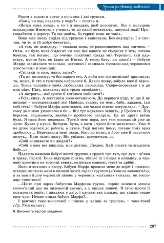 Óðîêè ðîçâèòêó ìîâëåííÿÓ
Ðàçîì ç âîäîþ ÿ âèòÿã ç êîïàíêè i äâi ãðóøêè.
«Caìi, ÷è ùî, ïàäàþòü ó âîäó?» – ñïèòàâ ÿ.
«Êîòðà ñàìà âïàäå, à òî i ÿ âêèäàþ, ùîá õîëîíóëè. Îñü ó ïîëóäåíü
øêîëÿðèêè éòèìóòü ç ó÷åííÿ, òî äî îäíîї âèòÿãàþòü, ëàñóíöі ìàëі! Ïðè-
ãîùàéòåñÿ â äîðîãó. Òà ùå ëîâіòü, áî ãàðÿ÷і âîíè íå òàêі».
Âîíà âæå çíîâó ñèäіëà ïіä ãðóøåþ i âèøèâàëà. Áåç îêóëÿðіâ. I ÿ ñïè-
òàâ, ÷è òî æ їé äîáðå áà÷èòüñÿ.
«À òàê, ÿê çàìîëîäó, – ñêàçàëà âîíà, íå ðîçõèëÿþ÷èñü íàä øèòâîì. –
Îòàì, ÿê áóëî ìåíі ñіìäåñÿò ÷è âæå áåç îäíîãî íå ñіìäåñÿò ï’ÿòü, ïîãàíî
áà÷èëà, òàê ïîãàíî, ùî î÷å÷êè ïîêіéíèé ñóñіäà ìіé Òåðåøêî, õàé öàð-
ñòâóє, êóïèâ áóâ, ÿê їçäèâ äî Êèєâà. À òåïåð áà÷ó, ÿê äіâêà!» – Áàáóñÿ
Ìàðôà çàñìіÿëàñÿ òèõåíüêî, çàòèøíî i çàêèâàëà ãîëîâîþ íàä ÷åðâîíèìè
õðåñòèêàìè â ìàíèøöі.
«Ñêіëüêè æ âàì, ìàìî, çàðàç?»
«Òà ÿê ïî-ìîєìó, òî áåç îäíîãî ñòî. À ÿêáè õòî ãðàìîòíіøèé ïðèêèíóâ,
òî, ìîæå, é ñòî ç ãà÷å÷êîì íàáðàëîñÿ á. Äàâíî æèâó, çàáóëà âæå é âіäêî-
ëè. Òðüîõ ÷îëîâіêіâ ñâîїõ ëþáåíüêèõ ïåðåæèëà. Ñêîðî-ñêîðåíüêî i ÿ äî
íèõ ïіäó. Ïіäó, ïîõîäæó, âcix òðüîõ ïðîâіäàþ».
«À êîòðîãî... íàéäóæ÷å á õîòіëîñÿ ïîáà÷èòè?»
«Óñіõ, ñèíó. À çîñòàíóñÿ êîëî îñòàííüîãî. Äî ïåðøîãî ïіäó, òî ùå é íå
âïіçíàє – ìîëîäåñåíüêèé æå! Íàâіùî, ñêàæå, òè ìåíі, áàáî, çäàëàñÿ, іäè
coái ãåòü! – Áàáóñÿ Ìàðôà çàñìіÿëàñÿ, àæ ÷îëîì øèòâà äîòóëèëàñÿ. – Äðó-
ãîìó äî íіæîê óêëîíèëàñÿ áè... Bіí òóò íåäàëåêî ëåæèòü, ó Ãðåáåíÿõ. Ïіä
áåðåãîì, ñåðäåøíîãî, çíàéøëè ïðîáèòîãî íàñêðіçü. Öå ÿê äðóãà âіéíà
áóëà. ß ñàìà éîãî ïîõîâàëà. Òðåòіé ìåíі ïàðà, õî÷ òåæ ìîëîäøèé óæå çà
ìåíå. Êóâàâ ó êóçíі. Âèéäåø, áóëî, ç õàòè i ÷óєø éîãî ìîëîòî÷îê. Óæå é
íå äóæå ãîäèâñÿ äî ðîáîòè, à êóâàâ. Òîäі ïîãàíî éîìó, ïîãàíî éîìó âðàç
çðîáèëîñÿ... Ïåðåêàçàëè ìåíі ëþäè, áіæó äî êóçíі, à éîãî âæå é íàçóñòðі÷
âåçóòü... Áіëÿ íüîãî ëÿæó. Bií óïіçíàє, ïîñóíåòüñÿ...».
«Coái âèøèâàєòå ÷è ëþäÿì?»
«Coái ÿ âæå âñå âèøèëà, ìîÿ äèòèíî. Ëþäÿì. Õàé íîñÿòü òà çãàäóþòü
áàáó...»
Ïàäàþòü íàâêîëî áaáyci æîâòі ãðóøêè ç ãðóøі: ãóï-ãóï, ãóï-ãóï – ì’ÿêî
â òðàâó. Ãàðÿ÷і. Âîíà âіäêèäàє øèòâî, çáèðàє їx i êèäàє â êîïàíêó, à ÷åð-
âîíі õðåñòèêè íà ñîðî÷öі ñÿþòü, ñìіþòüñÿ ñîíöåâі, ãycòi òà äðіáíі.
Êîëè ÿ âèõîäèâ ç äâîðó, áàáóñÿ Ìàðôà ïðîâåëà ìåíå äî âopiò i øâèäêî-
øâèäêî âïèõàëà ìåíі â êèøåíі æîâòі ãàðÿ÷і ãðóøêè («Âîíè íå çàâàæàòü!»),
à çà íàìè éøîâ ÷åðâîíèé ïіâåíü ó ÷åðâîíèõ «øòàíÿõ» i ñêàçàâ, ÿê ãîñïî-
äàð: òîêî-òîêî!
...Öâіòå ïðè çîðÿõ áàáóñèíà Ìàðôèíà ãðóøà, ÷îðíіє çåëåíèì ìîõîì
ñîëîì’ÿíèé äàõ íà íèçåíüêіé õàòèíі, à ó âіêíax ïîíî÷і. ß ñòîþ ïðîòè її
ïîõèëåíèõ âîðіò, i äèâëþñÿ ó äâіð, i ñëóõàþ òàê ïèëüíî, ùî òіëüêè ñåðöå
ñâîє ÷óþ. Íåâæå ïіøëà áàáóñÿ Ìàðôà?..
І ðàïòîì: òîêî-òîêî-òîêî! – ïіâåíü ó õëіâöі çà ãðóøåþ, – òîêî-òîêî!
(Ãð. Òþòþííèê).
ІІ. Виконайте тестові завдання.
 