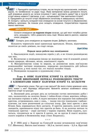 210
Óðîêè ðîçâèòêó ìîâëåííÿ
І. Пригадайте оригінальну історію, яку ви почули від однокласників, знайомих,
рідних, по телебаченню чи радіо тощо. Яким матеріалом можна доповнити почуте,
щоб яскравіше донести до читача (слухача) її зміст, висловити думку? Що в почутій
історії можна назвати її зав’язкою, а що – кульмінацією? Чим закінчилася історія?
ІІ. Придумайте до почутої історії обрамлення (початкову й завершальну частини).
ІІІ. Складіть і запишіть складний план оповідання на основі почутого (з обрамленням).
Доберіть заголовок. За планом усно складіть оповідання. Скористайтеся поданою
нижче пам’яткою.
Скласти оповідання за поданим кінцем означає, що цей текст потрібно допов-
нити, розширити, тобто домислити якісь події. Можна ввести діалоги, невеликі
описи, роздуми.
Складіть усно оповідання за поданим кінцем. Доберіть заголовок.
Áіëüøіñòü ÷îðíîãóçіâ íàøі îäíîñåëüöі âðÿòóâàëè. Ïòàõè, âіäïî÷èâøè,
ïîëåòіëè äî ñâîїõ äîìіâîê, íà ñòàðі ãíіçäà.
ПАМ’ЯТКА
Ïîðàäè ùîäî ðîáîòè íàä îïîâіäàííÿì
1. Çìàëüîâóþ÷è ïîäії, ïîêàçóєìî ãåðîїâ ó äії, à íå òіëüêè ðîçïîâіäàєìî
ïðî íèõ.
2. Âêëþ÷àєìî â îïîâіäàííÿ (ÿêùî öå âіäïîâіäàє òåìі é îñíîâíіé äóìöі)
îïèñè ïðèðîäè, îáñòàâèí, ìіñöÿ, çîâíіøíîñòі ãåðîїâ.
3. Âèêîðèñòîâóєìî ñëîâà òà âèðàçè, çà äîïîìîãîþ ÿêèõ ïîâ’ÿçóєìî
êîìïîçèöіéíі ÷àñòèíè îïîâіäàííÿ, ïåðåäàєìî ïîñëіäîâíіñòü äіé (îäíîãî
ðàçó, ðàïòîì, ó òîé ñàìèé ÷àñ, îñü òàêèé âèïàäîê òîùî).
4. Îïîâіäàííÿ ñêëàäàєìî â õóäîæíüîìó ñòèëі.
Òåìà 9. ÎÏÈÑ ÏÀÌ’ßÒÎÊ ІÑÒÎÐІЇ ÒÀ ÊÓËÜÒÓÐÈ.
ÓÑÍÈÉ ÂÈÁІÐÊÎÂÈÉ ÏÅÐÅÊÀÇ ÐÎÇÏÎÂІÄÍÎÃÎ ÒÅÊÑÒÓ
Ç ÅËÅÌÅÍÒÀÌÈ ÎÏÈÑÓ ÏÀÌ’ßÒÊÈ ІÑÒÎÐІЇ ÒÀ ÊÓËÜÒÓÐÈ
I. Прочитайте описи. Про що в них ідеться? До якого стилю мовлення нале-
жить кожен з них? Відповідь обґрунтуйте. Визначте загальні особливості опису
пам’яток історії та культури.
1. Ëèïíåâèé äåíü äîãîðÿє äåñü çà ñóòіíêàìè ãóñòèõ âèñî÷åííèõ äóáіâ і
ëèï, ïàëàõêîòèòü íà çîëîòèõ áàíÿõ і ñÿéíî-áіëèõ ñòіíàõ âåðõіâêà ñîáîðó,
ùî âèãíàâñÿ ñòðіìêî â íåáî. À íàäòî âèãíàâñÿ âіí ñåðåäíіì òèì íàéâèùèì
õðåñòîì, óñòðîìèâøèñü íèì ó ñèíü, – òàêèì ãåí-ãåí òîíåíüêèì і âèáëèñ-
êóþ÷èì, àæ íà÷å ðîçïå÷åíèì äî ñëіïó÷èõ іñêîð. Äâà іíøі õðåñòè ç äâîõ
áі÷íèõ áàíü ïîðèâàþòüñÿ éîãî äîãíàòè. Ç õðåñòіâ çâèñàþòü çîëîòі íèòêè
ëàíöþãіâ, ïðèïèíàþ÷è êіíöі òèõ õðåñòіâ äî áàíü. À íà çîëîòèõ íèòêàõ òà
òîíåíüêèõ õðåñòàõ – çãðàї ëàñòіâîê і ÷îðíèõ ñòðèæіâ. Âîíè ñіäàþòü, êóï-
÷àòüñÿ, ÷іïëÿþòüñÿ çà òі õðåñòè é íèòêè, ÿê çà ùîãëè é ñíàñòі âåëåòåí-
ñüêîãî êîðàáëÿ â áåçìåæíîìó ìîðі (Іâàí Áàãðÿíèé).
* * *
2. Ó 1935 ðîöі ó Õàðêîâі íà Ñóìñüêіé âóëèöі âñòàíîâëåíî ïàì’ÿòíèê
Ò.Ã. Øåâ÷åíêó. Âèñîòà ïàì’ÿòíèêà – 16,5 ì, ïîñòàòі ïîåòà – 5,5 ì. Êðóãëèé
437
438
439
 