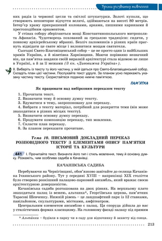 Óðîêè ðîçâèòêó ìîâëåííÿÓ
íèõ ðÿäіâ іç ÷åðâîíîї öåãëè òà ñâіòëîї øòóêàòóðêè. Çîëîòі êóïîëè, ùî
ñòâîðþþòü íåïîâòîðíå âіä÷óòòÿ âåëè÷і, çäіéìàþòüñÿ íà âèñîòі 80 ìåòðіâ.
Іíòåð’єð õðàìó ïðèêðàøåíèé êîëîíàìè, àðêàìè, ïèøíèìè êàðíèçàìè é
õðåñòîïîäіáíèì îðíàìåíòîì.
Ó ñòіíàõ ñîáîðó çáåðіãàþòüñÿ ìîùі Êîíñòàíòèíîïîëüñüêîãî ìèòðîïîëè-
òà Àôàíàñіÿ. ×óäîòâîðåöü ïîõîâàíèé çà ãðåöüêîþ òðàäèöієþ: ñèäÿ÷è, ó
ïîâíîìó àðõієðåéñüêîìó âáðàííі. Áåçëі÷ ïàëîìíèêіâ ç ðіçíèõ êðàїí ïðàã-
íóòü âіäâіäàòè öå ñâÿòå ìіñöå і âêëîíèòèñÿ ìîùàì ñâÿòèòåëÿ.
Ñüîãîäíі Ñâÿòî-Áëàãîâіùåíñüêèé ñîáîð – öå íå ïðîñòî îäèí іç íàéáіëüøèõ
õðàìіâ Óêðàїíè, à é âіçèòіâêà Õàðêіâùèíè. Ìàþ÷è ïîðіâíÿíî íåçíà÷íèé
âіê, öÿ ïàì’ÿòêà çàâäÿêè ñâîїé âèðàçíіé àðõіòåêòóðі ñòàëà âіäîìîþ íå ëèøå
â Óêðàїíі, à é çà її ìåæàìè (Ç êí. «Äèâîâèæíà Óêðàїíà»).
ІІ. Виберіть із тексту ту його частину, у якій ідеться про Свято-Благовіщенський собор.
Складіть план цієї частини. Послухайте текст удруге. За планом усно перекажіть ука-
зану частину тексту. Скористайтеся поданою нижче пам’яткою.
ПАМ’ЯТКА
ßê ïðàöþâàòè íàä âèáіðêîâèì ïåðåêàçîì òåêñòó
1. Ïðî÷èòàòè òåêñò.
2. Âèçíà÷èòè òåìó é îñíîâíó äóìêó òåêñòó.
3. Âäóìàòèñÿ â òåìó, çàïðîïîíîâàíó äëÿ ïåðåêàçó.
4. Âèáðàòè ç òåêñòó ìàòåðіàë, ïîòðіáíèé äëÿ ðîçêðèòòÿ òåìè (âіí ìîæå
çíàõîäèòèñÿ â ðіçíèõ ìіñöÿõ òåêñòó).
5. Âèçíà÷èòè îñíîâíó äóìêó ïåðåêàçó.
6. Ïðîäóìàòè êîìïîçèöіþ ïåðåêàçó, òèï ìîâëåííÿ.
7. Ñêëàñòè ïëàí ïåðåêàçó.
8. Çà ïëàíîì ïåðåêàçàòè ïðî÷èòàíå.
Òåìà 10. ÏÈÑÜÌÎÂÈÉ ÄÎÊËÀÄÍÈÉ ÏÅÐÅÊÀÇ
ÐÎÇÏÎÂІÄÍÎÃÎ ÒÅÊÑÒÓ Ç ÅËÅÌÅÍÒÀÌÈ ÎÏÈÑÓ ÏÀÌ’ßÒÊÈ
ІÑÒÎÐІЇ ÒÀ ÊÓËÜÒÓÐÈ
І. Прочитайте текст. Визначте його тип і стиль мовлення, тему й основну дум-
ку. Розкажіть, чим особлива садиба в Качанівці.
ÊÀ×ÀÍІÂÑÜÊÀ ÑÀÄÈÁÀ
Ïåðåáóâàþ÷è íà ×åðíіãіâùèíі, îáîâ’ÿçêîâî çàâіòàéòå äî ñåëèùà Êà÷àíіâ-
êà І÷íÿíñüêîãî ðàéîíó. Òóò ó ñåðåäèíі XVIII – íàïðèêіíöі XIX ñòîëіòòÿ
áóëî ñòâîðåíî ðîçêіøíèé ïàëàöîâî-ïàðêîâèé àíñàìáëü, ÿêèé âðàæàє ñâîєþ
àðõіòåêòóðíîþ äîâåðøåíіñòþ.
Êà÷àíіâñüêà ñàäèáà ðîçòàøîâàíà íà äâîõ ðіâíÿõ. Íà âåðõíüîìó ïëàòî
çíàõîäÿòüñÿ ïàëàö іç âåæåþ, àëüòàíêà*, Ãåîðãіїâñüêà öåðêâà, ïàì’ÿòíèê
Òàðàñîâі Øåâ÷åíêó. Íèæíіé ðіâåíü – öå ëàíäøàôòíèé ïàðê іç 12 ñòàâêàìè,
ïàâіëüéîíîì, ñêóëüïòóðàìè, ìіñòêàìè, àìôіòåàòðîì.
Öåíòðàëüíèì åëåìåíòîì àíñàìáëþ є ïàëàö. Öÿ ñïîðóäà äіéøëà äî íàñ
ó ñòèëіñòè÷íèõ ôîðìàõ êëàñèöèçìó. Íà ãîëîâíîìó ôàñàäі ïàëàöó ïіä ïðÿìèì
* Àëüòàíêà – áóäіâëÿ â ïàðêó ÷è â ñàäó äëÿ âіäïî÷èíêó é çàõèñòó âіä ñîíöÿ.
441
 