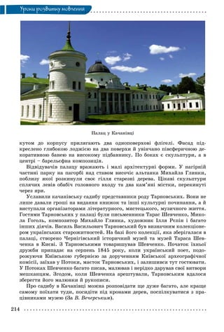 214
Óðîêè ðîçâèòêó ìîâëåííÿ
Ïàëàö ó Êà÷àíіâöі
êóòîì äî êîðïóñó ïðèëÿãàþòü äâà îäíîïîâåðõîâі ôëіãåëі. Ôàñàä ïіä-
êðåñëåíî ãëèáîêîþ ëîäæієþ íà äâà ïîâåðõè é óâіí÷àíî ïіâñôåðè÷íîþ äå-
êîðàòèâíîþ áàíåþ íà âèñîêîìó ïіäáàííèêó. Ïî áîêàõ є ñêóëüïòóðè, à â
öåíòðі – áàðåëüєôíà êîìïîçèöіÿ.
Âіäâіäóâà÷іâ ïàëàöó âðàæàþòü і ìàëі àðõіòåêòóðíі ôîðìè. Ó íàãіðíіé
÷àñòèíі ïàðêó íà ïàãîðáі íàä ñòàâîì âèñî÷іє àëüòàíêà Ìèõàéëà Ãëèíêè,
ïîáëèçó ÿêîї ðîçêèíóëè ñâîє ãіëëÿ ñòàðåçíі äåðåâà. Öіêàâі ñêóëüïòóðè
ñïëÿ÷èõ ëåâіâ îáàáі÷ ãîëîâíîãî âõîäó òà äâà êàì’ÿíі ìіñòêè, ïåðåêèíóòі
÷åðåç ÿðè.
Óñëàâèëè êà÷àíіâñüêó ñàäèáó ïðåäñòàâíèêè ðîäó Òàðíîâñüêèõ. Âîíè íå
ëèøå äàâàëè ãðîøі íà âèäàííÿ êíèæîê òà іíøі êóëüòóðíі ïî÷èíàííÿ, à é
âèñòóïàëè îðãàíіçàòîðàìè ëіòåðàòóðíîãî, ìèñòåöüêîãî, ìóçè÷íîãî æèòòÿ.
Ãîñòÿìè Òàðíîâñüêèõ ó ïàëàöі áóëè ïèñüìåííèêè Òàðàñ Øåâ÷åíêî, Ìèêî-
ëà Ãîãîëü, êîìïîçèòîð Ìèõàéëî Ãëèíêà, õóäîæíèê Іëëÿ Ðєïіí і áàãàòî
іíøèõ äіÿ÷іâ. Âàñèëü Âàñèëüîâè÷ Òàðíîâñüêèé áóâ âèçíà÷íèì êîëåêöіîíå-
ðîì óêðàїíñüêèõ ñòàðîæèòíîñòåé. Íà áàçі éîãî êîëåêöії, ÿêà çáåðіãàëàñÿ â
ïàëàöі, ñòâîðåíî ×åðíіãіâñüêèé іñòîðè÷íèé ìóçåé òà ìóçåé Òàðàñà Øåâ-
÷åíêà â Êèєâі. Ç Òàðíîâñüêèìè òîâàðèøóâàâ Øåâ÷åíêî. Ïî÷àòîê їõíüîї
äðóæáè ïðèïàäàє íà ñåðïåíü 1845 ðîêó, êîëè óêðàїíñüêèé ïîåò, ïîäî-
ðîæóþ÷è Êèїâñüêîþ ãóáåðíієþ çà äîðó÷åííÿì Êèїâñüêîї àðõåîãðàôі÷íîї
êîìіñії, çàїõàâ ó Ïîòîêè, ìàєòîê Òàðíîâñüêèõ, і çàëèøèâñÿ òóò ãîñòþâàòè.
Ó Ïîòîêàõ Øåâ÷åíêî áàãàòî ïèñàâ, ìàëþâàâ і íåðіäêî äàðóâàâ ñâîї âèòâîðè
ìåøêàíöÿì. Çãîäîì, êîëè Øåâ÷åíêà àðåøòóâàëè, Òàðíîâñüêèì âäàëîñÿ
çáåðåãòè éîãî ìàëþíêè é ðóêîïèñè.
Ïðî ñàäèáó â Êà÷àíіâöі ìîæíà ðîçïîâіäàòè ùå äóæå áàãàòî, àëå êðàùå
ñàìîìó ïîїõàòè òóäè, ïîñèäіòè ïіä êðîíàìè äåðåâ, ïîñïіëêóâàòèñÿ ç ïðà-
öіâíèêàìè ìóçåþ (Çà Â. Âå÷åðñüêèì).
 
