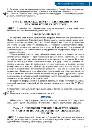 Óðîêè ðîçâèòêó ìîâëåííÿÓ
ІІ. Випишіть слова на позначення архітектурних понять. Поясніть їхнє лексичне зна-
чення. За потреби скористайтеся словничком архітектурних термінів (с. 211–212).
ІІІ. Запишіть складний план тексту. Прочитайте текст удруге. За планом докладно пе-
рекажіть прочитане (письмово).
Òåìà 11. ÏÅÐÅÊËÀÄ ÒÅÊÑÒÓ Ç ÅËÅÌÅÍÒÀÌÈ ÎÏÈÑÓ
ÏÀÌ’ßÒÊÈ ІÑÒÎÐІЇ ÒÀ ÊÓËÜÒÓÐÈ
І. Прочитайте текст. Визначте його тему та мікротеми, основну думку, стиль
мовлення. Які типи мовлення поєднано в тексті?
ËÈÂÀÄÈÉÑÊÈÉ ÄÂÎÐÅÖ
Â Óêðàèíå åñòü ìíîãî ïðåêðàñíûõ äâîðöîâ. Îäèí èç íèõ ðàñïîëîæåí â
Êðûìó è íàçûâàåòñÿ Ëèâàäèéñêèì. Ñàìîå çàìå÷àòåëüíîå çäàíèå âñåãî äâîð-
öîâîãî êîìïëåêñà â Ëèâàäèè – ýòî Áåëûé äâîðåö. Îí ñòîèò íà ôóíäàìåíòå
èç ñåðîãî ìðàìîðîâèäíîãî èçâåñòíÿêà, à îñíîâíûì àðõèòåêòóðíûì ìîòè-
âîì äëÿ åãî âîçâåäåíèÿ ïîñëóæèëî çîä÷åñòâî Ôëîðåíöèè. Èç èòàëüÿíñêîé
àðõèòåêòóðû áûëî çàèìñòâîâàíî è îôîðìëåíèå âíóòðåííåãî äâîðà è öåí-
òðàëüíîãî âõîäà.
Óäèâèòåëüíîé ÷àñòüþ ëèâàäèéñêîãî äâîðöîâîãî êîìïëåêñà ÿâëÿåòñÿ
èòàëüÿíñêèé äâîðèê – ïðåêðàñíåéøèé óãîëîê âñåãî àíñàìáëÿ. Ñî âñåõ
÷åòûðёõ ñòîðîí îí îêðóæёí àðêàìè, îïèðàþùèìèñÿ íà êîëîííû. Îò êàïè-
òåëåé êîëîíí èäóò òÿãè êðåñòîâîãî ñâîäà, è â ðåçóëüòàòå ïîëó÷àåòñÿ òå-
íèñòàÿ ëîäæèÿ. Ñòðîãèå ïðîïîðöèè, ÷ёòêèé ðèòì àðîê è êîëîíí, ëёãêàÿ
áàëþñòðàäà íàä àðêàìè, ÷ёòêèå ïðÿìîóãîëüíûå îêíà âòîðîãî ýòàæà, äî-
ðîæêè ê ôîíòàí÷èêó, âå÷íîçåëёíûå ðàñòåíèÿ – âñё ýòî íàâåâàåò ïîêîé è
ãàðìîíèþ. Çàâåðøàþò åãî óáðàíñòâî ôëîðåíòèéñêèå ôîíàðè, ðåøёòêè
îêîí è îñîáåííî ìåòàëëè÷åñêèå êîâàíûå âîðîòà ðàáîòû óðàëüñêèõ ìàñòå-
ðîâ, êîòîðàÿ èñêëþ÷èòåëüíîé òîíêîñòüþ ñâîåãî èñïîëíåíèÿ âûçûâàåò íå-
èçìåííîå âîñõèùåíèå âñåõ ïîñåòèòåëåé.
Â öàðñêîì äâîðöå àðàáñêèé äâîðèê ïðåäñòàë â âèäå ñâåòîâîãî êîëîäöà,
êîòîðûé ïðîðåçàë îñíîâíîé îáúёì äâîðöà ñêâîçü âñå ýòàæè (Çà Í. Èîíè-
íûì).
ІІ. Перекладіть і запишіть текст українською мовою. Записаний переклад виразно про-
читайте.
ІІІ. Перекажіть докладно перекладений текст (усно).
СЛОВНИЧОК
Çîä÷åñòâî – (óêð.) àðõіòåêòóðà, áóäіâíèöòâî. Èçâåñòíÿê – (óêð.) âàï-
íÿê. Ñâîä – (óêð.) ñêëåïіííÿ. Óáðàíñòâî – (óêð.) îçäîáëåííÿ, óáðàííÿ.
Òåìà 12. ÏÈÑÜÌÎÂÈÉ ÒÂІÐ-ÎÏÈÑ ÏÀÌ’ßÒÊÈ ІÑÒÎÐІЇ
ÒÀ ÊÓËÜÒÓÐÈ ÍÀ ÎÑÍÎÂІ ÎÑÎÁÈÑÒÈÕ ÑÏÎÑÒÅÐÅÆÅÍÜ
І ÂÐÀÆÅÍÜ
Розгляньте ілюстрації. Що на них зображено? Чи доводилося вам бувати в
місцях, де знаходяться зображені пам’ятки історії й культури України? Усно опишіть
одну пам’ятку, зображену на ілюстрації (на вибір).
442
443
 