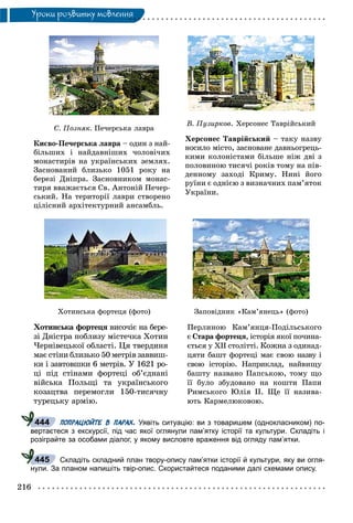 216
Óðîêè ðîçâèòêó ìîâëåííÿ
Ñ. Ïîçíÿê. Ïå÷åðñüêà ëàâðà
Êèєâî-Ïå÷åðñüêà ëàâðà – îäèí ç íàé-
áіëüøèõ і íàéäàâíіøèõ ÷îëîâі÷èõ
ìîíàñòèðіâ íà óêðàїíñüêèõ çåìëÿõ.
Çàñíîâàíèé áëèçüêî 1051 ðîêó íà
áåðåçі Äíіïðà. Çàñíîâíèêîì ìîíàñ-
òèðÿ ââàæàєòüñÿ Ñâ. Àíòîíіé Ïå÷åð-
ñüêèé. Íà òåðèòîðії ëàâðè ñòâîðåíî
öіëіñíèé àðõіòåêòóðíèé àíñàìáëü.
Â. Ïóçèðêîâ. Õåðñîíåñ Òàâðіéñüêèé
Õåðñîíåñ Òàâðіéñüêèé – òàêó íàçâó
íîñèëî ìіñòî, çàñíîâàíå äàâíüîãðåöü-
êèìè êîëîíіñòàìè áіëüøå íіæ äâі ç
ïîëîâèíîþ òèñÿ÷і ðîêіâ òîìó íà ïіâ-
äåííîìó çàõîäі Êðèìó. Íèíі éîãî
ðóїíè є îäíієþ ç âèçíà÷íèõ ïàì’ÿòîê
Óêðàїíè.
Õîòèíñüêà ôîðòåöÿ (ôîòî)
Õîòèíñüêà ôîðòåöÿ âèñî÷іє íà áåðå-ÿ
çі Äíіñòðà ïîáëèçó ìіñòå÷êà Õîòèí
×åðíіâåöüêîї îáëàñòі. Öÿ òâåðäèíÿ
ìàє ñòіíè áëèçüêî 50 ìåòðіâ çàââèø-
êè і çàâòîâøêè 6 ìåòðіâ. Ó 1621 ðî-
öі ïіä ñòіíàìè ôîðòåöі îá’єäíàíі
âіéñüêà Ïîëüùі òà óêðàїíñüêîãî
êîçàöòâà ïåðåìîãëè 150-òèñÿ÷íó
òóðåöüêó àðìіþ.
Çàïîâіäíèê «Êàì’ÿíåöü» (ôîòî)
Ïåðëèíîþ Êàì’ÿíöÿ-Ïîäіëüñüêîãî
є Ñòàðà ôîðòåöÿ, іñòîðіÿ ÿêîї ïî÷èíà-
єòüñÿ ó XII ñòîëіòòі. Êîæíà ç îäèíàä-
öÿòè áàøò ôîðòåöі ìàє ñâîþ íàçâó і
ñâîþ іñòîðіþ. Íàïðèêëàä, íàéâèùó
áàøòó íàçâàíî Ïàïñüêîþ, òîìó ùî
її áóëî çáóäîâàíî íà êîøòè Ïàïè
Ðèìñüêîãî Þëіÿ II. Ùå її íàçèâà-
þòü Êàðìåëþêîâîþ.
ПОПРАЦЮЙТЕ В ПАРАХ. Уявіть ситуацію: ви з товаришем (однокласником) по-
вертаєтеся з екскурсії, під час якої оглянули пам’ятку історії та культури. Складіть і
розіграйте за особами діалог, у якому висловте враження від огляду пам’ятки.
Складіть складний план твору-опису пам’ятки історії й культури, яку ви огля-
нули. За планом напишіть твір-опис. Скористайтеся поданими далі схемами опису.
444
445
 