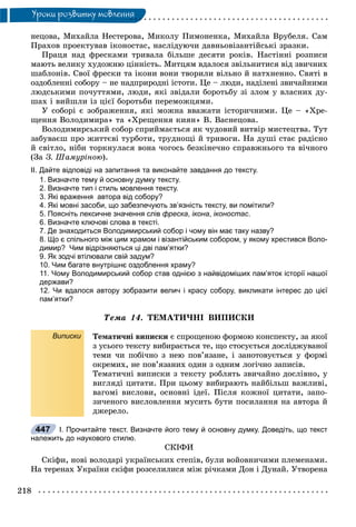 218
Óðîêè ðîçâèòêó ìîâëåííÿ
íåöîâà, Ìèõàéëà Íåñòåðîâà, Ìèêîëó Ïèìîíåíêà, Ìèõàéëà Âðóáåëÿ. Ñàì
Ïðàõîâ ïðîåêòóâàâ іêîíîñòàñ, íàñëіäóþ÷è äàâíüîâіçàíòіéñüêі çðàçêè.
Ïðàöÿ íàä ôðåñêàìè òðèâàëà áіëüøå äåñÿòè ðîêіâ. Íàñòіííі ðîçïèñè
ìàþòü âåëèêó õóäîæíþ öіííіñòü. Ìèòöÿì âäàëîñÿ çâіëüíèòèñÿ âіä çâè÷íèõ
øàáëîíіâ. Ñâîї ôðåñêè òà іêîíè âîíè òâîðèëè âіëüíî é íàòõíåííî. Ñâÿòі â
îçäîáëåííі ñîáîðó – íå íàäïðèðîäíі іñòîòè. Öå – ëþäè, íàäіëåíі çâè÷àéíèìè
ëþäñüêèìè ïî÷óòòÿìè, ëþäè, ÿêі çâіäàëè áîðîòüáó çі çëîì ó âëàñíèõ äó-
øàõ і âèéøëè іç öієї áîðîòüáè ïåðåìîæöÿìè.
Ó ñîáîðі є çîáðàæåííÿ, ÿêі ìîæíà ââàæàòè іñòîðè÷íèìè. Öå – «Õðå-
ùåííÿ Âîëîäèìèðà» òà «Õðåùåííÿ êèÿí» Â. Âàñíåöîâà.
Âîëîäèìèðñüêèé ñîáîð ñïðèéìàєòüñÿ ÿê ÷óäîâèé âèòâіð ìèñòåöòâà. Òóò
çàáóâàєø ïðî æèòòєâі òóðáîòè, òðóäíîùі é òðèâîãè. Íà äóøі ñòàє ðàäіñíî
é ñâіòëî, íіáè òîðêíóëàñÿ âîíà ÷îãîñü áåçêіíå÷íî ñïðàâæíüîãî òà âі÷íîãî
(Çà Ç. Øàìóðіíîþ).
ІІ. Дайте відповіді на запитання та виконайте завдання до тексту.
1. Визначте тему й основну думку тексту.
2. Визначте тип і стиль мовлення тексту.
3. Які враження автора від собору?
4. Які мовні засоби, що забезпечують зв’язність тексту, ви помітили?
5. Поясніть лексичне значення слів фреска, ікона, іконостас.
6. Визначте ключові слова в тексті.
7. Де знаходиться Володимирський собор і чому він має таку назву?
8. Що є спільного між цим храмом і візантійським собором, у якому хрестився Воло-
димир? Чим відрізняються ці дві пам’ятки?
9. Як зодчі втілювали свій задум?
10. Чим багате внутрішнє оздоблення храму?
11. Чому Володимирський собор став однією з найвідоміших пам’яток історії нашої
держави?
12. Чи вдалося автору зобразити велич і красу собору, викликати інтерес до цієї
пам’ятки?
Òåìà 14. ÒÅÌÀÒÈ×ÍІ ÂÈÏÈÑÊÈ
Виписки Òåìàòè÷íі âèïèñêè є ñïðîùåíîþ ôîðìîþ êîíñïåêòó, çà ÿêîї
ç óñüîãî òåêñòó âèáèðàєòüñÿ òå, ùî ñòîñóєòüñÿ äîñëіäæóâàíîї
òåìè ÷è ïîáі÷íî ç íåþ ïîâ’ÿçàíå, і çàíîòîâóєòüñÿ ó ôîðìі
îêðåìèõ, íå ïîâ’ÿçàíèõ îäèí ç îäíèì ëîãі÷íî çàïèñіâ.
Òåìàòè÷íі âèïèñêè ç òåêñòó ðîáëÿòü çâè÷àéíî äîñëіâíî, ó
âèãëÿäі öèòàòè. Ïðè öüîìó âèáèðàþòü íàéáіëüø âàæëèâі,
âàãîìі âèñëîâè, îñíîâíі іäåї. Ïіñëÿ êîæíîї öèòàòè, çàïî-
çè÷åíîãî âèñëîâëåííÿ ìóñèòü áóòè ïîñèëàííÿ íà àâòîðà é
äæåðåëî.
І. Прочитайте текст. Визначте його тему й основну думку. Доведіть, що текст
належить до наукового стилю.
ÑÊІÔÈ
Ñêіôè, íîâі âîëîäàðі óêðàїíñüêèõ ñòåïіâ, áóëè âîéîâíè÷èìè ïëåìåíàìè.
Íà òåðåíàõ Óêðàїíè ñêіôè ðîçñåëèëèñÿ ìіæ ðі÷êàìè Äîí і Äóíàé. Óòâîðåíà
447
 