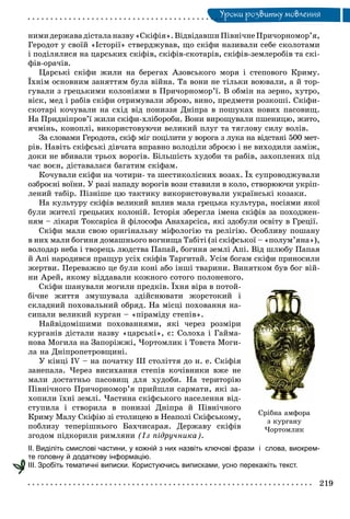 Óðîêè ðîçâèòêó ìîâëåííÿÓ
íèìèäåðæàâàäіñòàëàíàçâó«Ñêіôіÿ».ÂіäâіäàâøèÏіâíі÷íåÏðè÷îðíîìîð’ÿ,
Ãåðîäîò ó ñâîїé «Іñòîðії» ñòâåðäæóâàâ, ùî ñêіôè íàçèâàëè ñåáå ñêîëîòàìè
і ïîäіëÿëèñÿ íà öàðñüêèõ ñêіôіâ, ñêіôіâ-ñêîòàðіâ, ñêіôіâ-çåìëåðîáіâ òà ñêі-
ôіâ-îðà÷іâ.
Öàðñüêі ñêіôè æèëè íà áåðåãàõ Àçîâñüêîãî ìîðÿ і ñòåïîâîãî Êðèìó.
Їõíіì îñíîâíèì çàíÿòòÿì áóëà âіéíà. Òà âîíè íå òіëüêè âîþâàëè, à é òîð-
ãóâàëè ç ãðåöüêèìè êîëîíіÿìè â Ïðè÷îðíîìîð’ї. Â îáìіí íà çåðíî, õóòðî,
âіñê, ìåä і ðàáіâ ñêіôè îòðèìóâàëè çáðîþ, âèíî, ïðåäìåòè ðîçêîøі. Ñêіôè-
ñêîòàðі êî÷óâàëè íà ñõіä âіä ïîíèççÿ Äíіïðà â ïîøóêàõ íîâèõ ïàñîâèù.
Íà Ïðèäíіïðîâ’ї æèëè ñêіôè-õëіáîðîáè. Âîíè âèðîùóâàëè ïøåíèöþ, æèòî,
ÿ÷ìіíü, êîíîïëі, âèêîðèñòîâóþ÷è âåëèêèé ïëóã òà òÿãëîâó ñèëó âîëіâ.
Çà ñëîâàìè Ãåðîäîòà, ñêіô ìіã ïîöіëèòè ó âîðîãà ç ëóêà íà âіäñòàíі 500 ìåò-
ðіâ. Íàâіòü ñêіôñüêі äіâ÷àòà âïðàâíî âîëîäіëè çáðîєþ і íå âèõîäèëè çàìіæ,
äîêè íå âáèâàëè òðüîõ âîðîãіâ. Áіëüøіñòü õóäîáè òà ðàáіâ, çàõîïëåíèõ ïіä
÷àñ âîєí, äіñòàâàëàñÿ áàãàòèì ñêіôàì.
Êî÷óâàëè ñêіôè íà ÷îòèðè- òà øåñòèêîëіñíèõ âîçàõ. Їõ ñóïðîâîäæóâàëè
îçáðîєíі âîїíè. Ó ðàçі íàïàäó âîðîãіâ âîçè ñòàâèëè â êîëî, ñòâîðþþ÷è óêðіï-
ëåíèé òàáіð. Ïіçíіøå öþ òàêòèêó âèêîðèñòîâóâàëè óêðàїíñüêі êîçàêè.
Íà êóëüòóðó ñêіôіâ âåëèêèé âïëèâ ìàëà ãðåöüêà êóëüòóðà, íîñіÿìè ÿêîї
áóëè æèòåëі ãðåöüêèõ êîëîíіé. Іñòîðіÿ çáåðåãëà іìåíà ñêіôіâ çà ïîõîäæåí-
íÿì – ëіêàðÿ Òîêñàðіñà é ôіëîñîôà Àíàõàðñіñà, ÿêі çäîáóëè îñâіòó â Ãðåöії.
Ñêіôè ìàëè ñâîþ îðèãіíàëüíó ìіôîëîãіþ òà ðåëіãіþ. Îñîáëèâó ïîøàíó
â íèõ ìàëè áîãèíÿ äîìàøíüîãî âîãíèùà Òàáіòі (çі ñêіôñüêîї – «ïîëóì’ÿíà»),
âîëîäàð íåáà і òâîðåöü ëþäñòâà Ïàïàé, áîãèíÿ çåìëі Àïі. Âіä øëþáó Ïàïàÿ
é Àïі íàðîäèâñÿ ïðàùóð óñіõ ñêіôіâ Òàðãèòàé. Óñіì áîãàì ñêіôè ïðèíîñèëè
æåðòâè. Ïåðåâàæíî öå áóëè êîíі àáî іíøі òâàðèíè. Âèíÿòêîì áóâ áîã âіé-
íè Àðåé, ÿêîìó âіääàâàëè êîæíîãî ñîòîãî ïîëîíåíîãî.
Ñêіôè øàíóâàëè ìîãèëè ïðåäêіâ. Їõíÿ âіðà â ïîòîé-
áі÷íå æèòòÿ çìóøóâàëà çäіéñíþâàòè æîðñòîêèé і
ñêëàäíèé ïîõîâàëüíèé îáðÿä. Íà ìіñöі ïîõîâàííÿ íà-
ñèïàëè âåëèêèé êóðãàí – «ïіðàìіäó ñòåïіâ».
Íàéâіäîìіøèìè ïîõîâàííÿìè, ÿêі ÷åðåç ðîçìіðè
êóðãàíіâ äіñòàëè íàçâó «öàðñüêі», є: Ñîëîõà і Ãàéìà-
íîâà Ìîãèëà íà Çàïîðіææі, ×îðòîìëèê і Òîâñòà Ìîãè-
ëà íà Äíіïðîïåòðîâùèíі.
Ó êіíöі IV – íà ïî÷àòêó ІІІ ñòîëіòòÿ äî í. å. Ñêіôіÿ
çàíåïàëà. ×åðåç âèñèõàííÿ ñòåïіâ êî÷іâíèêè âæå íå
ìàëè äîñòàòíüî ïàñîâèù äëÿ õóäîáè. Íà òåðèòîðіþ
Ïіâíі÷íîãî Ïðè÷îðíîìîð’ÿ ïðèéøëè ñàðìàòè, ÿêі çà-
õîïèëè їõíі çåìëі. ×àñòèíà ñêіôñüêîãî íàñåëåííÿ âіä-
ñòóïèëà і ñòâîðèëà â ïîíèççі Äíіïðà é Ïіâíі÷íîãî
Êðèìó Ìàëó Ñêіôіþ çі ñòîëèöåþ â Íåàïîëі Ñêіôñüêîìó,
ïîáëèçó òåïåðіøíüîãî Áàõ÷èñàðàÿ. Äåðæàâó ñêіôіâ
çãîäîì ïіäêîðèëè ðèìëÿíè (Іç ïіäðó÷íèêà).
ІІ. Виділіть смислові частини, у кожній з них назвіть ключові фрази і слова, виокрем-
те головну й додаткову інформацію.
ІІІ. Зробіть тематичні виписки. Користуючись виписками, усно перекажіть текст.
Ñð³áíà àìôîðà
ç êóðãàíó
×îðòîìëèê
 