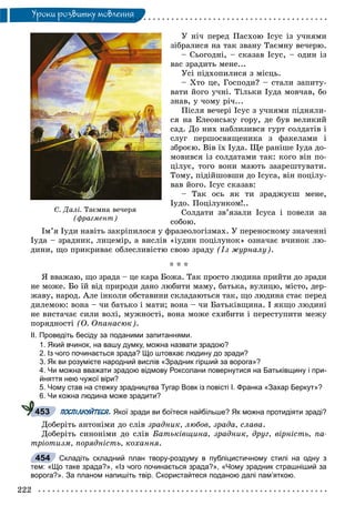 222
Óðîêè ðîçâèòêó ìîâëåííÿ
Ó íі÷ ïåðåä Ïàñõîþ Іñóñ іç ó÷íÿìè
çіáðàëèñÿ íà òàê çâàíó Òàєìíó âå÷åðþ.
– Ñüîãîäíі, – ñêàçàâ Іñóñ, – îäèí іç
âàñ çðàäèòü ìåíå...
Óñі ïіäõîïèëèñÿ ç ìіñöü.
– Õòî öå, Ãîñïîäè? – ñòàëè çàïèòó-
âàòè éîãî ó÷íі. Òіëüêè Іóäà ìîâ÷àâ, áî
çíàâ, ó ÷îìó ðі÷...
Ïіñëÿ âå÷åðі Іñóñ ç ó÷íÿìè ïіäíÿëè-
ñÿ íà Åëåîíñüêó ãîðó, äå áóâ âåëèêèé
ñàä. Äî íèõ íàáëèçèâñÿ ãóðò ñîëäàòіâ і
ñëóã ïåðøîñâÿùåíèêà ç ôàêåëàìè і
çáðîєþ. Âіâ їõ Іóäà. Ùå ðàíіøå Іóäà äî-
ìîâèâñÿ іç ñîëäàòàìè òàê: êîãî âіí ïî-
öіëóє, òîãî âîíè ìàþòü çààðåøòóâàòè.
Òîìó, ïіäіéøîâøè äî Іñóñà, âіí ïîöіëó-
âàâ éîãî. Іñóñ ñêàçàâ:
– Òàê îñü ÿê òè çðàäæóєø ìåíå,
Іóäî. Ïîöіëóíêîì!..
Ñîëäàòè çâ’ÿçàëè Іñóñà і ïîâåëè çà
ñîáîþ.
Іì’ÿ Іóäè íàâіòü çàêðіïèëîñÿ ó ôðàçåîëîãіçìàõ. Ó ïåðåíîñíîìó çíà÷åííі
Іóäà – çðàäíèê, ëèöåìіð, à âèñëіâ «іóäèí ïîöіëóíîê» îçíà÷àє â÷èíîê ëþ-
äèíè, ùî ïðèêðèâàє îáëåñëèâіñòþ ñâîþ çðàäó (Іç æóðíàëó).
* * *
ß ââàæàþ, ùî çðàäà – öå êàðà Áîæà. Òàê ïðîñòî ëþäèíà ïðèéòè äî çðàäè
íå ìîæå. Áî їé âіä ïðèðîäè äàíî ëþáèòè ìàìó, áàòüêà, âóëèöþ, ìіñòî, äåð-
æàâó, íàðîä. Àëå іíêîëè îáñòàâèíè ñêëàäàþòüñÿ òàê, ùî ëþäèíà ñòàє ïåðåä
äèëåìîþ: âîíà – ÷è áàòüêî і ìàòè; âîíà – ÷è Áàòüêіâùèíà. І ÿêùî ëþäèíі
íå âèñòà÷àє ñèëè âîëі, ìóæíîñòі, âîíà ìîæå ñõèáèòè і ïåðåñòóïèòè ìåæó
ïîðÿäíîñòі (Î. Îïàíàñþê).
ІІ. Проведіть бесіду за поданими запитаннями.
1. Який вчинок, на вашу думку, можна назвати зрадою?
2. Із чого починається зрада? Що штовхає людину до зради?
3. Як ви розумієте народний вислів «Зрадник гірший за ворога»?
4. Чи можна вважати зрадою відмову Роксолани повернутися на Батьківщину і при-
йняття нею чужої віри?
5. Чому став на стежку зрадництва Тугар Вовк із повісті І. Франка «Захар Беркут»?
6. Чи кожна людина може зрадити?
ПОСПІЛКУЙТЕСЯ. Якої зради ви боїтеся найбільше? Як можна протидіяти зраді?
Äîáåðіòü àíòîíіìè äî ñëіâ çðàäíèê, ëþáîâ, çðàäà, ñëàâà.
Äîáåðіòü ñèíîíіìè äî ñëіâ Áàòüêіâùèíà, çðàäíèê, äðóã, âіðíіñòü, ïà-
òðіîòèçì, ïîðÿäíіñòü, êîõàííÿ.
Складіть складний план твору-роздуму в публіцистичному стилі на одну з
тем: «Що таке зрада?», «Із чого починається зрада?», «Чому зрадник страшніший за
ворога?». За планом напишіть твір. Скористайтеся поданою далі пам’яткою.
453
454
Ñ. Äàë³. Òàºìíà âå÷åðÿ
(ôðàãìåíò)
 
