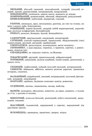 229
Äîäàòêè
ÏÈËÜÍÈÉ, (äîãëÿä) óâàæíèé, íåîñëàáëåíèé, ñóâîðèé; (ïîãëÿä) ãî-
ñòðèé, çіðêèé, ïðîíèêëèâèé, çîñåðåäæåíèé, íàïðóæåíèé.
ÏÎÂІÄÎÌËßÒÈ, ñïîâіùàòè, äàâàòè çíàòè, äîâîäèòè äî âіäîìà.
ÏÎÌІÐÊÎÂÀÍÈÉ, ðîçâàæëèâèé, îáà÷íèé, îáåðåæíèé, ðîçñóäëèâèé.
ÏÐÈÂÑÅËÞÄÍÈÉ, ïóáëі÷íèé, âіäêðèòèé, ãëàñíèé.
ÐÀÏÒÎÌ, çíåíàöüêà, âðàç, íåñïîäіâàíî, ðàïòîâî, ÿê ñíіã íà ãîëîâó, ÿê
ãðіì ç ÿñíîãî íåáà, áëèñêàâè÷íî.
ÐÎÇÊІØÍÈÉ, (êðàé) áàãàòèé, ùåäðèé; (îáіä) ìàðíîòðàòíèé, äîðîãèé;
(ïðî æèòòÿ) êîìôîðòíèé, áåçòóðáîòíèé.
ÐÎÇÏÀ×, ðîçïóêà, áåçíàäіÿ, âіä÷àé, áåçíàäіéíіñòü.
ÑÀÌÎÁÓÒÍІÉ, îðèãіíàëüíèé, ñâîєðіäíèé, íåïîâòîðíèé.
ÑËÓØÍÈÉ, (çàêèä) ñïðàâåäëèâèé, ïðàâèëüíèé, îáґðóíòîâàíèé; (÷àñ)
ñïðèÿòëèâèé, çðó÷íèé, âèãіäíèé, ïðèéíÿòíèé.
ÑÏÅÐÅ×ÀÒÈÑß, äèñêóòóâàòè, ïîëåìіçóâàòè, âåñòè ïîëåìіêó.
ÑÏÎÊÎÍÂІÊÓ, ç äіäà-ïðàäіäà, ñïðàâіêó, ç ïðàâіêіâ, îäâі÷íî, ç äàâíіõ-
äàâåí, âіäêîëè ñâіò.
ÑÏÐÀÂÅÄËÈÂÎ, ÿê ïіäêàçóє ñîâіñòü, ïî-Áîæîìó.
ÒÎÂÀÐÈÑÜÊÈÉ, äðóæíіé, ïðèÿòåëüñüêèé, äîáðîçè÷ëèâèé.
ÒÎÒÎÆÍÈÉ, îäíàêîâèé, öіëêîì ïîäіáíèé, òàêèé ñàìèé, іäåíòè÷íèé, ç
îäíîãî òіñòà.
ÓÂÀÆÍÈÉ, òóðáîòëèâèé, ÷óéíèé; (ïîãëÿä) ïèëüíèé, çîñåðåäæåíèé.
ÓÍÈÊÀÒÈ, îáìèíàòè, îááіãàòè, ìèíàòè äåñÿòîþ äîðîãîþ, òðèìàòèñÿ
îñòîðîíü, ñàõàòèñÿ.
ÔÀËÜØÈÂÈÉ, ïіäðîáëåíèé, ëèïîâèé, íåïðèðîäíèé, øòó÷íèé, ôіêòèâ-
íèé, íåùèðèé, ëèöåìіðíèé.
ÔÀÍÒÀÇÅÐ, ìðіéíèê, áóäіâíèê êàçêîâèõ çàìêіâ, ðîìàíòèê.
ÕÓÄÎÆÍÈÊ, ìèòåöü, æèâîïèñåöü, ìàëÿð, ìàéñòåð.
ÖІËÊÎÌ, öіëêîâèòî, àáñîëþòíî, ïîâíіñòþ, äî êðàþ, äîùåíòó, ç ãîëîâè
äî ï’ÿò, ç ðóêàìè é íîãàìè.
ØÈÊÀÐÍÈÉ, (ãîòåëü) áàãàòèé, ðîçêіøíèé; (îäÿã) åëåãàíòíèé, âèøó-
êàíèé, ïèøíèé.
ÙÀÑËÈÂÈÉ, òàëàíèñòèé, íàðîäæåíèé ó ñîðî÷öі, íàðîäæåíèé ïіä
ùàñëèâîþ çіðêîþ.
ßÑÍÎÂÈÄÅÖÜ, ïðîâèäåöü, ïðîâіñíèê, ïðîðîê, âіùóí.
 