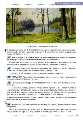 23
Ñëîâîñïîëó÷åííÿ òà ðå÷åííÿ
Ë. Øåëóäüêî. Òðèãіðñüêèé ìîíàñòèð
ІІ. Складіть за картиною 3–4 словосполучення різних видів (іменних, дієслівних, при-
слівникових). Напишіть невеликий твір-опис (6–8 речень) за картиною, використавши
складені словосполучення.
ДВА – ЧОТИРИ – УСІ РАЗОМ. Виберіть із поданих прикладів два словосполучен-
ня. Чому інші приклади не можна вважати словосполученнями?
Âіäïîâіäíî äî íàêàçó, ïîáëèçó çóïèíêè, âáîëіâàòè çà «Äèíàìî», áóäåìî
ïðàöþâàòè, Øåâ÷åíêîâі âіðøі, öâіòå êàëèíà, íàêèâàòè ï’ÿòàìè.
Доберіть і запишіть по два словосполучення, які означали б: а) дію і предмет;
б) дію і час; в) дію і місце; г) предмет і ознаку; ґ) предмет і дію.
ÇÐÀÇÎÊ. Äіÿ і ïðåäìåò – ïèøó ðó÷êîþ, äèâèòèñÿ ôіëüì.
КОЛО ДУМОК. Поміркуйте, чому однорідні члени речення та підмет із присудком
не можна вважати словосполученням.
І. Випишіть з кожного речення словосполучення та накресліть схеми цих слово-
сполучень.
1. Â ïàõó÷іé õìàðі äîùîâîї ãëèöі ñòîїòü òóìàí... 2. І ñîííèé ãðèá â
ñìàðàãäîâіé êóôàéöі äîùó íàïèâñÿ і çà äåíü ïіäðіñ. 3. Ìàëі îçåðöі áëèñêà-
þòü íåçëіñíî, êîëèøå õìàðà âòîìëåíі ãðîìè. 4. Ñïіâàє ëіñ çàõðèïëèìè
áàñàìè, âåäå çà ïîâіä ñòåæå÷êó õóäó (Іç òâîðіâ Ë. Êîñòåíêî).
ІІ. Знайдіть і випишіть одне складне речення. Підкресліть у ньому головні члени ре-
чення, обґрунтуйте розділові знаки.
Хто швидко та правильно знайде й випише з поданого речення дев’ять слово-
сполучень?
Ìè – ìîëîäі ãîñïîäàðі çåìëі, ÿêà ïî-ìàòåðèíñüêè íàñ çðîñòèëà, і ïіäíå-
ñëà äî ñîíöÿ íà êðèëі, і æàð ëþáîâі â ñåðöå çàðîíèëà (Î. Áîé÷åíêî).
І
с
37
38
39
40
41
 