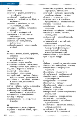 232
Äîäàòêè
Ë
ëåñòü – ëåñòîùі
ëèêîâàòü – ðàäіòè, âåñåëèòèñÿ,
òðіóìôóâàòè
ëèøёííûé – ïîçáàâëåíèé
ëîâêîñòü – ñïðèòíіñòü, çãðàáíіñòü,
âïðàâíіñòü
ëîæáèíà – óëîãîâèíà, áàëêà;
(äîëèíà) äіë, äîëèíà
ëó÷åçàðíî – îñÿéíî, ñâіòîñÿéíî,
ïðîìåíèñòî
ëó÷èñòûé – ïðîìåíèñòèé
ëüñòèâîñòü – ïіäëåñëèâіñòü,
óëåñëèâіñòü
ëþáåçíî – ëóá’ÿçíî, ëàñêàâî
ëþáîâàòüñÿ – ìèëóâàòèñÿ,
ëþáóâàòèñÿ
ëþáîçíàòåëüíûé – äîïèòëèâèé,
öіêàâèé
Ì
ìàåòíî – òÿæêî, âàæêî, ñóòóæíî,
êëîïіòíî
ìàëîäóøèå – ìàëîäóøíіñòü,
ëåãêîäóøíіñòü
ìãíîâåíèå – ìèòü, ìîìåíò
ìãíîâåííî – ìèòòþ, óìèòü; (âíå-
çàïíî) ðàïòîâî, âðàç, çíåíàöüêà
ìåäëèòü – áàðèòèñÿ, ãàÿòèñÿ
ìåëèñòûé – ç ìіëèíàìè
ìåëêîâîäüå – ìіëêîâîääÿ
ìåëêîäóøíûé – äóõîâíî îáìåæå-
íèé; (ìåëî÷íûé) äðіá’ÿçêîâèé
ìåëüêàíèå – 1. ìèãòіííÿ, ìèãàííÿ;
2. áëèñêàííÿ, ìåðåõòіííÿ,
áëèìàííÿ
ìèãîì – ìèòòþ, óìèòü, çà õâèëèíó
ìèðîâîçðåíèå – ñâіòîãëÿä
ìíèòåëüíîñòü – ïîìèñëèâіñòü,
íåäîâіðëèâіñòü, ïіäîçðіëіñòü
ìîëíèåíîñíî – áëèñêàâè÷íî
ìðàìîð – ìàðìóð
ìûòàðñòâîâàòü – ïîíåâіðÿòèñÿ,
áóäóâàòè
Í
íàâёðñòûâàòü – íàäîëóæóâàòè
íàäёæíî – íàäіéíî, ïåâíî, âіðíî,
ìіöíî
íàäìåííî – ãîðäîâèòî, ïîãîðäëèâî,
çàðîçóìіëî, çíåâàæëèâî
íàëè÷íûé – íàÿâíèé, ïðèñóòíіé;
íàëè÷íûå äåíüãè – ãîòіâêà
íàïðî÷ü – ãåòü-÷èñòî, ãåòü
íàïûùåííîñòü – 1. ïèõàòіñòü,
áóíäþ÷íіñòü; 2. ïèøíîìîâíіñòü
íàñêâîçü – íàñêðіçü
íàñòîÿòåëüíî – íàñòіéíî, ïèëüíî,
íàãàëüíî
íàõëûíóòü – íàðèíóòè, íàëèíóòè
íàõîä÷èâî – ìåòêî, ñïðèòíî,
âèíàõіäëèâî
íàõîõëåííûé – íàñòîâáåð÷åíèé,
íàїæåíèé
íåñîâìåñòèìûé – íåñóìіñíèé,
íåñïîëó÷íèé
íåñîìíåííûé – áåçñóìíіâíèé,
áåçïåðå÷íèé; (ñîâåðøåííî
îïðåäåëёííûé) ïåâíèé;
(î÷åâèäíûé) î÷åâèäíèé
íèêîãîøåíüêè – íіêîãіñіíüêî
íðàâ – âäà÷à, íàòóðà
Î
îáàÿíèå – ÷àðіâíіñòü, ïðèâàáëèâіñòü
îáâåòøàíèå – ïîñòàðіííÿ, çàíåïàä
îáâîðàæèâàòü – î÷àðîâóâàòè,
÷àðóâàòè
îáåçîïàñèòü – óáåçïå÷èòè
îáåñöâå÷åííûé – çíåáàðâëåíèé
îáíàäåæåííûé – çàïåâíåíèé,
ïіäáàäüîðåíèé
îáíàðóæèâàòü – âèÿâëÿòè
îáîçðåâàòåëü – îãëÿäà÷
îáîñíîâàííûé – îáґðóíòîâàíèé
îáî÷íûé – óçáі÷íèé
îáðàçöîâî – çðàçêîâî
îáùåïðèíÿòûé – çàãàëüíîïðèéíÿòèé,
óçâè÷àєíèé
îáùèòåëüíîñòü – òîâàðèñüêіñòü
îäíîêðàòíî – îäíîðàçîâî
îäóõîòâîðёííûé – íàòõíåííèé,
îäóõîòâîðåíèé
îæåñòî÷ёííî – æîðñòîêî, çàïåêëî,
ëþòî, ðîçëþ÷åíî
îæèäàåìûé – 1. æäàíèé,
î÷іêóâàíèé; 2. ñïîäіâàíèé
 