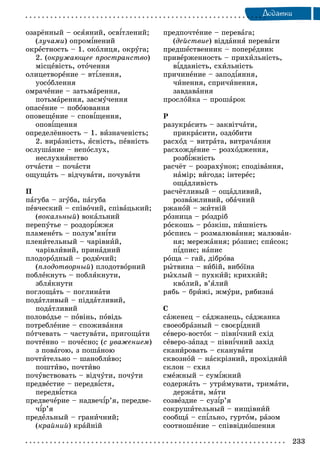 233
Äîäàòêè
îçàðёííûé – îñÿÿíèé, îñâіòëåíèé;
(ëó÷àìè) îïðîìіíåíèé
îêðåñòíîñòü – 1. îêîëèöÿ, îêðóãà;
2. (îêðóæàþùåå ïðîñòðàíñòâî)
ìіñöåâіñòü, îòî÷åííÿ
îëèöåòâîðåíèå – âòіëåííÿ,
óîñîáëåííÿ
îìðà÷åíèå – çàòüìàðåííÿ,
ïîòüìàðåííÿ, çàñìó÷åííÿ
îïàñåíèå – ïîáîþâàííÿ
îïîâåùåíèå – ñïîâіùåííÿ,
îïîâіùåííÿ
îïðåäåëёííîñòü – 1. âèçíà÷åíіñòü;
2. âèðàçíіñòü, ÿñíіñòü, ïåâíіñòü
îñëóøàíèå – íåïîñëóõ,
íåñëóõíÿíñòâî
îò÷àñòè – ïî÷àñòè
îùóùàòü – âіä÷óâàòè, ïî÷óâàòè
Ï
ïàãóáà – çãóáà, ïàãóáà
ïåâ÷åñêèé – ñïіâî÷èé, ñïіâàöüêèé;
(âîêàëüíûé) âîêàëüíèé
ïåðåïóòüå – ðîçäîðіææÿ
ïëàìåíåòü – ïîëóì’ÿíіòè
ïëåíèòåëüíûé – ÷àðіâíèé,
÷àðіâëèâèé, ïðèíàäíèé
ïëîäîðîäíûé – ðîäþ÷èé;
(ïëîäîòâîðíûé) ïëîäîòâîðíèé
ïîáëåêíóòü – ïîáëÿêíóòè,
çáëÿêíóòè
ïîãëîùàòü – ïîãëèíàòè
ïîäàòëèâûé – ïіääàòëèâèé,
ïîäàòëèâèé
ïîëîâîäüå – ïîâіíü, ïîâіäü
ïîòðåáëåíèå – ñïîæèâàííÿ
ïîò÷åâàòü – ÷àñòóâàòè, ïðèãîùàòè
ïî÷òåííî – ïî÷åñíî; (ñ óâàæåíèåì)
ç ïîâàãîþ, ç ïîøàíîþ
ïî÷òèòåëüíî – øàíîáëèâî;
ïîøòèâî, ïî÷òèâî
ïî÷óâñòâîâàòü – âіä÷óòè, ïî÷óòè
ïðåäâåñòèå – ïåðåäâіñòÿ,
ïåðåäâіñòêà
ïðåäâå÷åðèå – íàäâå÷іð’ÿ, ïåðåäâå-
÷іð’ÿ
ïðåäåëüíûé – ãðàíè÷íèé;
(êðàéíèé) êðàéíіé
ïðåäïî÷òåíèå – ïåðåâàãà;
(äåéñòâèå) âіääàííÿ ïåðåâàãè
ïðåäøåñòâåííèê – ïîïåðåäíèê
ïðèâåðæåííîñòü – ïðèõèëüíіñòü,
âіääàíіñòü, ñõèëüíіñòü
ïðè÷èíåíèå – çàïîäіÿííÿ,
÷èíåííÿ, ñïðè÷èíåííÿ,
çàâäàâàííÿ
ïðîñëîéêà – ïðîøàðîê
Ð
ðàçóêðàñèòü – çàêâіò÷àòè,
ïðèêðàñèòè, îçäîáèòè
ðàñõîä – âèòðàòà, âèòðà÷àííÿ
ðàñõîæäåíèå – ðîçõîäæåííÿ,
ðîçáіæíіñòü
ðàñ÷ёò – ðîçðàõóíîê; ñïîäіâàííÿ,
íàìіð; âèãîäà; іíòåðåñ;
îùàäëèâіñòü
ðàñ÷ёòëèâûé – îùàäëèâèé,
ðîçâàæëèâèé, îáà÷íèé
ðæàíîé – æèòíіé
ðîçíèöà – ðîçäðіá
ðîñêîøü – ðîçêіø, ïèøíіñòü
ðîñïèñü – ðîçìàëþâàííÿ; ìàëþâàí-
íÿ; ìåðåæàííÿ; ðîçïèñ; ñïèñîê;
ïіäïèñ; íàïèñ
ðîùà – ãàé, äіáðîâà
ðûòâèíà – âèáіé, âèáîїíà
ðûõëûé – ïóõêèé; êðèõêèé;
êâîëèé, â’ÿëèé
ðÿáü – áðèæі, æìóðè, ðÿáèçíà
Ñ
ñàæåíåö – ñàäæàíåöü, ñàäæàíêà
ñâîåîáðàçíûé – ñâîєðіäíèé
ñåâåðî-âîñòîê – ïіâíі÷íèé ñõіä
ñåâåðî-çàïàä – ïіâíі÷íèé çàõіä
ñêàíèðîâàòü – ñêàíóâàòè
ñêâîçíîé – íàñêðіçíèé, ïðîõіäíèé
ñêëîí – ñõèë
ñìåæíûé – ñóìіæíèé
ñîäåðæàòü – óòðèìóâàòè, òðèìàòè,
äåðæàòè, ìàòè
ñîçâåçäèå – ñóçіð’ÿ
ñîêðóøèòåëüíûé – íèùіâíèé
ñîîáùà – ñïіëüíî, ãóðòîì, ðàçîì
ñîîòíîøåíèå – ñïіââіäíîøåííÿ
 
