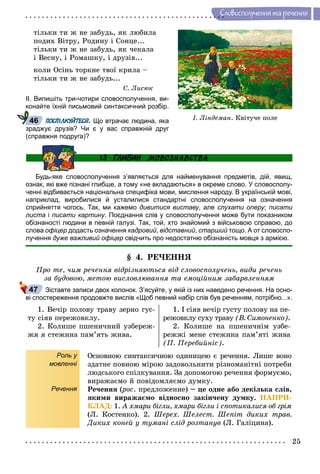 25
Ñëîâîñïîëó÷åííÿ òà ðå÷åííÿ
òіëüêè òè æ íå çàáóäü, ÿê ëþáèëà
ïîäèõ Âіòðó, Ðîäèíó і Ñîíöå...
òіëüêè òè æ íå çàáóäü, ÿê ÷åêàëà
і Âåñíó, і Ðîìàøêó, і äðóçіâ...
êîëè Îñіíü òîðêíå òâîї êðèëà –
òіëüêè òè æ íå çàáóäü...
Ñ. Ëèñþê
ІІ. Випишіть три-чотири словосполучення, ви-
конайте їхній письмовий синтаксичний розбір.
ПОСПІЛКУЙТЕСЯ. Що втрачає людина, яка
зраджує друзів? Чи є у вас справжній друг
(справжня подруга)?
Будь-яке словосполучення з’являється для найменування предметів, дій, явищ,
ознак, які вже пізнані глибше, а тому «не вкладаються» в окреме слово. У словосполу-
ченні відбивається національна специфіка мови, мислення народу. В українській мові,
наприклад, виробилися й усталилися стандартні словосполучення на означення
сприйняття чогось. Так, ми кажемо дивитися виставу, але слухати оперу; писати
листа і писати картину. Поєднання слів у словосполучення може бути показником
обізнаності людини в певній галузі. Так, той, хто знайомий з військовою справою, до
слова офіцер додасть означення кадровий, відставний, старший тощо. А от словоспо-
лучення дуже важливий офіцер свідчить про недостатню обізнаність мовця з армією.
§ 4. ÐÅ×ÅÍÍß
Ïðî òå, ÷èì ðå÷åííÿ âіäðіçíÿþòüñÿ âіä ñëîâîñïîëó÷åíü, âèäè ðå÷åíü
çà áóäîâîþ, ìåòîþ âèñëîâëþâàííÿ òà åìîöіéíèì çàáàðâëåííÿì
Зіставте записи двох колонок. З’ясуйте, у якій із них наведено речення. На осно-
ві спостереження продовжте вислів «Щоб певний набір слів був реченням, потрібно...».
1. Âå÷іð ïîëîâó òðàâó çåðíî ãóñ-
òó ñіÿâ ïåðåæîâêëó.
2. Êîëèøå ïøåíè÷íèé óçáåðåæ-
æÿ ÿ ñòåæèíà ïàì’ÿòü æèâà.
1. І ñіÿâ âå÷іð ãóñòó ïîëîâó íà ïå-
ðåæîâêëó ñóõó òðàâó (Â. Ñèìîíåíêî).
2. Êîëèøå íà ïøåíè÷íіì óçáå-
ðåææі ìåíå ñòåæèíà ïàì’ÿòі æèâà
(Ï. Ïåðåáèéíіñ).
Роль у
мовленні
Речення
Îñíîâíîþ ñèíòàêñè÷íîþ îäèíèöåþ є ðå÷åííÿ. Ëèøå âîíî
çäàòíå ïîâíîþ ìіðîþ çàäîâîëüíèòè ðіçíîìàíіòíі ïîòðåáè
ëþäñüêîãî ñïіëêóâàííÿ. Çà äîïîìîãîþ ðå÷åííÿ ôîðìóєìî,
âèðàæàєìî é ïîâіäîìëÿєìî äóìêó.
Ðå÷åííÿ (ðîñ(( . ïðåäëîæåíèå) – öå îäíå àáî äåêіëüêà ñëіâ,
ÿêèìè âèðàæàєìî âіäíîñíî çàêіí÷åíó äóìêó. ÍÀÏÐÈ-
ÊËÀÄ: 1. À õìàðè áіãëè, õìàðè áіãëè і ñïîòèêàëèñÿ îá ãðіì
(Ë. Êîñòåíêî). 2. Øåðåõ. Øåëåñò. Øåïіò äèêèõ òðàâ.
Äèêèõ êîíåé ó òóìàíі ñëіä ðîçòàíóâ (Ë. Ãàëіöèíà).
І. Ëіíäåìàí. Êâіòó÷å ïîëå46
47
 