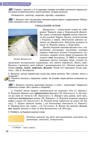 28
Ñëîâîñïîëó÷åííÿ òà ðå÷åííÿ
Утворіть і запишіть з 2–3 поданими словами (на вибір) синтаксичні одиниці різ-
них рівнів (словосполучення, просте речення, складне речення).
Óíіâåðñèòåò, ìîíіòîð, äåðæàâà, äðóæáà, ñìàðòôîí.
І. Запишіть текст під диктовку. Написане уважно звірте з надрукованим. Обґрун-
туйте написання слів з великої букви.
ÓÍІÊÀËÜÍÈÉ ÎÑÒÐІÂ
Äæàðèëãà÷ – óíіêàëüíèé îñòðіâ íà óçáå-
ðåææі ×îðíîãî ìîðÿ â Õåðñîíñüêіé îáëàñòі.
Íà ñîðîê êіëîìåòðіâ òîíêîþ êîñîþ ïðîñòÿã-
ñÿ âіí óçäîâæ* áåðåãà. Ïòàõè, ëåòÿ÷è âîñåíè
ç Óêðàїíè ó âèðіé, îáîâ’ÿçêîâî ðîáëÿòü çó-
ïèíêó íà Äæàðèëãà÷і. Íàñòóïíà çóïèíêà їõ
÷åêàє çà ×îðíèì ìîðåì, ó Òóðå÷÷èíі.
Äèêèé ïіùàíèé íàïіââèãîðіëèé ñòåï ç íå-
ðóõîìèìè ñêåëüöÿìè ÷èñëåííèõ ñîëÿíèõ
îçåðåöü ïîáà÷èëè ëіñíè÷і Ñêàäîâñüêîãî ëіñ-
ãîñïçàãó, âïåðøå ïіñëÿ âіéíè îãëÿäàþ÷è îá-
õîäèëè íîâі âîëîäіííÿ. Ç 1963-ãî çàñàäèëè
äåðåâàìè òèñÿ÷ó ãåêòàðіâ. Áóðі, ñóõîâії çà-
ãðîæóâàëè ìîëîäåíüêèì ñàäæàíöÿì, àëå æèòòÿ ïåðåìîãëî. ßêîñü ïåðå-
áðàëèñÿ ç ìàòåðèêà äèêі êàáàíè і ðîçìíîæèëèñÿ òóò. Ëіñíè÷і çàâåçëè íà
îñòðіâ îëåíіâ, ëàíåé, ìóôëîíіâ, ôàçàíіâ. Òåïåð òóò ñïðàâæíє ëіñîâå öàð-
ñòâî... (Çà Ä. Áîíäàðåì).
ІІ. Визначте, скільки граматичних основ має кожне речення. Яке з речень тексту є
складним?
ІІІ. Позначте наголоси у виділених словах. За потреби скористайтеся словником на-
голосів.
І. Випишіть спочатку двоскладні речення, а потім – односкладні. Підкресліть
граматичні основи. Яке з речень є складним?
1. Ñòðіìêі âåñíè ùîðàçó çìіíþâàëèñÿ íà ñïåêîòíå ëіòî (І. Êîðñàê).
2. Ðîçäóìè îáіðâàâ ïëà÷ òðèìіñÿ÷íîãî áðàòèêà (Ì. Ïàâëåíêî). 3. Äî øêî-
ëè àæ íіÿê íå òÿãíóëî (Ì. Ïàâëåíêî). 4. Ëіâîðó÷ õàòà äàâíÿ, íà÷å ãðіõ,
øèáêàìè ïîñìіõàєòüñÿ ëåâàäі (Ì. Áîðîâêî). 5. Áóðëèòü ðîäèííå äæåðåëî
äîáðà і ëàñêè (Î. Äîâãîï’ÿò). 6. Òåïëèé âå÷іð ãîðíåòüñÿ äî çåìëі (Â. Êó-
÷åð). 7. Ëóíêî ãðèìіëè ãðîìè, і çëі áëèñêàâèöі çìèãóâàëè (І. Êîðñàê).
8. Íàäâîðі áóëî òàê ãàðíî... (À. Òåñëåíêî). 9. Êëþ÷і âіä âàæêèõ ìåòàëå-
âèõ äâåðåé ëåæàëè â òîìó æ ìіíі-áàãàæíè÷êó (Â. Øêëÿð).
ІІ. Розберіть за будовою виділені слова.
Ðå÷åííÿ çàëåæíî âіä ìåòè âèñëîâëþâàííÿ ïîäіëÿþòü íà
ðîçïîâіäíі, ïèòàëüíі, ñïîíóêàëüíі.
* Óçäîâæ – (ðîñ.) âäîëü.
51
52
Îñòðіâ Äæàðèëãà÷
53
 