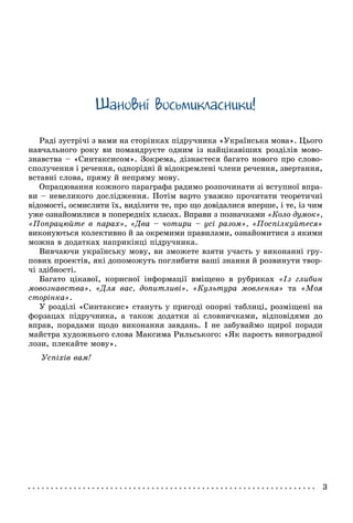 Øàíîâíi âîñüìèêëàñíèêè!
Ðàäі çóñòðі÷і ç âàìè íà ñòîðіíêàõ ïіäðó÷íèêà «Óêðàїíñüêà ìîâà». Öüîãî
íàâ÷àëüíîãî ðîêó âè ïîìàíäðóєòå îäíèì іç íàéöіêàâіøèõ ðîçäіëіâ ìîâî-
çíàâñòâà – «Ñèíòàêñèñîì». Çîêðåìà, äіçíàєòåñÿ áàãàòî íîâîãî ïðî ñëîâî-
ñïîëó÷åííÿ і ðå÷åííÿ, îäíîðіäíі é âіäîêðåìëåíі ÷ëåíè ðå÷åííÿ, çâåðòàííÿ,
âñòàâíі ñëîâà, ïðÿìó é íåïðÿìó ìîâó.
Îïðàöþâàííÿ êîæíîãî ïàðàãðàôà ðàäèìî ðîçïî÷èíàòè çі âñòóïíîї âïðà-
âè – íåâåëèêîãî äîñëіäæåííÿ. Ïîòіì âàðòî óâàæíî ïðî÷èòàòè òåîðåòè÷íі
âіäîìîñòі, îñìèñëèòè їõ, âèäіëèòè òå, ïðî ùî äîâіäàëèñÿ âïåðøå, і òå, іç ÷èì
óæå îçíàéîìèëèñÿ â ïîïåðåäíіõ êëàñàõ. Âïðàâè ç ïîçíà÷êàìè «Êîëî äóìîê»,
«Ïîïðàöþéòå â ïàðàõ», «Äâà – ÷îòèðè – óñі ðàçîì», «Ïîñïіëêóéòåñÿ»
âèêîíóþòüñÿ êîëåêòèâíî é çà îêðåìèìè ïðàâèëàìè, îçíàéîìèòèñÿ ç ÿêèìè
ìîæíà â äîäàòêàõ íàïðèêіíöі ïіäðó÷íèêà.
Âèâ÷àþ÷è óêðàїíñüêó ìîâó, âè çìîæåòå âçÿòè ó÷àñòü ó âèêîíàííі ãðó-
ïîâèõ ïðîåêòіâ, ÿêі äîïîìîæóòü ïîãëèáèòè âàøі çíàííÿ é ðîçâèíóòè òâîð-
÷і çäіáíîñòі.
Áàãàòî öіêàâîї, êîðèñíîї іíôîðìàöії âìіùåíî â ðóáðèêàõ «Іç ãëèáèí
ìîâîçíàâñòâà», «Äëÿ âàñ, äîïèòëèâі», «Êóëüòóðà ìîâëåííÿ» òà «Ìîÿ
ñòîðіíêà».
Ó ðîçäіëі «Ñèíòàêñèñ» ñòàíóòü ó ïðèãîäі îïîðíі òàáëèöі, ðîçìіùåíі íà
ôîðçàöàõ ïіäðó÷íèêà, à òàêîæ äîäàòêè çі ñëîâíè÷êàìè, âіäïîâіäÿìè äî
âïðàâ, ïîðàäàìè ùîäî âèêîíàííÿ çàâäàíü. І íå çàáóâàéìî ùèðîї ïîðàäè
ìàéñòðà õóäîæíüîãî ñëîâà Ìàêñèìà Ðèëüñüêîãî: «ßê ïàðîñòü âèíîãðàäíîї
ëîçè, ïëåêàéòå ìîâó».
Óñïіõіâ âàì!
 
