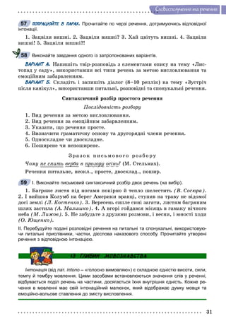 31
Ñëîâîñïîëó÷åííÿ òà ðå÷åííÿ
ПОПРАЦЮЙТЕ В ПАРАХ. Прочитайте по черзі речення, дотримуючись відповідної
інтонації.
1. Çàöâіëè âèøíі. 2. Çàöâіëè âèøíі? 3. Õàé öâіòóòü âèøíі. 4. Çàöâіëè
âèøíі! 5. Çàöâіëè âèøíі?!
Виконайте завдання одного із запропонованих варіантів.
ВАРІАНТ А. Íàïèøіòü òâіð-ðîçïîâіäü ç åëåìåíòàìè îïèñó íà òåìó «Ëèñ-
òîïàä ó ñàäó», âèêîðèñòàâøè âñі òèïè ðå÷åíü çà ìåòîþ âèñëîâëþâàííÿ òà
åìîöіéíèì çàáàðâëåííÿì.
ВАРІАНТ Б. Ñêëàäіòü і çàïèøіòü äіàëîã (8–10 ðåïëіê) íà òåìó «Çóñòðі÷
ïіñëÿ êàíіêóë», âèêîðèñòàâøè ïèòàëüíі, ðîçïîâіäíі òà ñïîíóêàëüíі ðå÷åííÿ.
Ñèíòàêñè÷íèé ðîçáіð ïðîñòîãî ðå÷åííÿ
Ïîñëіäîâíіñòü ðîçáîðó
1. Âèä ðå÷åííÿ çà ìåòîþ âèñëîâëþâàííÿ.
2. Âèä ðå÷åííÿ çà åìîöіéíèì çàáàðâëåííÿì.
3. Óêàçàòè, ùî ðå÷åííÿ ïðîñòå.
4. Âèçíà÷èòè ãðàìàòè÷íó îñíîâó òà äðóãîðÿäíі ÷ëåíè ðå÷åííÿ.
5. Îäíîñêëàäíå ÷è äâîñêëàäíå.
6. Ïîøèðåíå ÷è íåïîøèðåíå.
Çðà çî ê ïèñüìî âî ãî ðîçá îðó
×îìó íå ñïèòü âåðáà â ïðîçîðóð ðó îñіíü? (Ì. Ñòåëüìàõ).
Ðå÷åííÿ ïèòàëüíå, íåîêë., ïðîñòå, äâîñêëàä., ïîøèð.
І. Виконайте письмовий синтаксичний розбір двох речень (на вибір).
1. Áàãðÿíå ëèñòÿ ïіä íîãàìè ïîêіðíî é òåïëî øåëåñòèòü (Â. Ñîñþðà).
2. І âèéøîâ Êîëóìá íà áåðåã Àìåðèêè âðàíöі, ñòóïèâ íà òðàâó íå âіäîìîї
äîñі çåìëі (Ë. Êîñòåíêî). 3. Âåðåñåíü ñèïëå ñèíі çàãàòè, ëèñòÿì áàãðÿíèì
øëÿõ çàñòèëà (À. Ìàëèøêî). 4. À âãîðі ãîéäàâñÿ ìіñÿöü â ãàìàêó íі÷íîãî
íåáà (Ì. Ëèæîâ). 5. Íå çàáóäüòå ç äðóçÿìè ðîçìîâè, і âåñíè, і þíîñòі õîäè
(Î. Þùåíêî).
ІІ. Перебудуйте подані розповідні речення на питальні та спонукальні, використовую-
чи питальні прислівники, частки, дієслова наказового способу. Прочитайте утворені
речення з відповідною інтонацією.
Інтонація (від лат.я intono – «голосно вимовляю») є складною єдністю висоти, сили,
темпу й тембру мовлення. Цими засобами встановлюються значення слів у реченні,
відбувається поділ речень на частини, досягається їхня внутрішня єдність. Кожне ре-
чення в мовленні має свій інтонаційний малюнок, який відображає думку мовця та
емоційно-вольове ставлення до змісту висловлення.
57
58
59
 