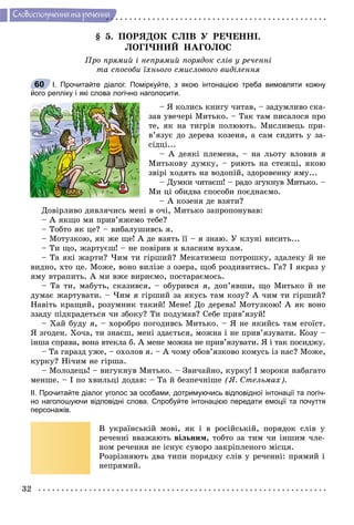 32
Ñëîâîñïîëó÷åííÿ òà ðå÷åííÿ
§ 5. ÏÎÐßÄÎÊ ÑËІÂ Ó ÐÅ×ÅÍÍІ.
ËÎÃІ×ÍÈÉ ÍÀÃÎËÎÑ
Ïðî ïðÿìèé і íåïðÿìèé ïîðÿäîê ñëіâ ó ðå÷åííі
òà ñïîñîáè їõíüîãî ñìèñëîâîãî âèäіëåííÿ
І. Прочитайте діалог. Поміркуйте, з якою інтонацією треба вимовляти кожну
його репліку і які слова логічно наголосити.
– ß êîëèñü êíèãó ÷èòàâ, – çàäóìëèâî ñêà-
çàâ óâå÷åðі Ìèòüêî. – Òàê òàì ïèñàëîñÿ ïðî
òå, ÿê íà òèãðіâ ïîëþþòü. Ìèñëèâåöü ïðè-
â’ÿçóє äî äåðåâà êîçåíÿ, à ñàì ñèäèòü ó çà-
ñіäöі...
– À äåÿêі ïëåìåíà, – íà ëüîòó âëîâèâ ÿ
Ìèòüêîâó äóìêó, – ðèþòü íà ñòåæöі, ÿêîþ
çâіðі õîäÿòü íà âîäîïіé, çäîðîâåííó ÿìó...
– Äóìêè ÷èòàєø! – ðàäî çãóêíóâ Ìèòüêî. –
Ìè öі îáèäâà ñïîñîáè ïîєäíàєìî.
– À êîçåíÿ äå âçÿòè?
Äîâіðëèâî äèâëÿ÷èñü ìåíі â î÷і, Ìèòüêî çàïðîïîíóâàâ:
– À ÿêùî ìè ïðèâ’ÿæåìî òåáå?
– Òîáòî ÿê öå? – âèáàëóøèâñü ÿ.
– Ìîòóçêîþ, ÿê æå ùå! À äå âçÿòü її – ÿ çíàþ. Ó êëóíі âèñèòü...
– Òè ùî, æàðòóєø! – íå ïîâіðèâ ÿ âëàñíèì âóõàì.
– Òà ÿêі æàðòè? ×èì òè ãіðøèé? Ìåêàòèìåø ïîòðîøêó, çäàëåêó é íå
âèäíî, õòî öå. Ìîæå, âîíî âèëіçå ç îçåðà, ùîá ðîçäèâèòèñü. Ãà? І ÿêðàç ó
ÿìó âòðàïèòü. À ìè âæå âèðèєìî, ïîñòàðàєìîñü.
– Òà òè, ìàáóòü, ñêàçèâñÿ, – îáóðèâñÿ ÿ, äîï’ÿâøè, ùî Ìèòüêî é íå
äóìàє æàðòóâàòè. – ×èì ÿ ãіðøèé çà ÿêóñü òàì êîçó? À ÷èì òè ãіðøèé?
Íàâіòü êðàùèé, ðîçóìíèê òàêèé! Ìåíå! Äî äåðåâà! Ìîòóçêîþ! À ÿê âîíî
ççàäó ïіäêðàäåòüñÿ ÷è çáîêó? Òè ïîäóìàâ? Ñåáå ïðèâ’ÿçóé!
– Õàé áóäó ÿ, – õîðîáðî ïîãîäèâñü Ìèòüêî. – ß íå ÿêèéñü òàì åãîїñò.
ß çãîäåí. Õî÷à, òè çíàєø, ìåíі çäàєòüñÿ, ìîæíà і íå ïðèâ’ÿçóâàòè. Êîçó –
іíøà ñïðàâà, âîíà âòåêëà á. À ìåíå ìîæíà íå ïðèâ’ÿçóâàòè. ß і òàê ïîñèäæó.
– Òà ãàðàçä óæå, – îõîëîâ ÿ. – À ÷îìó îáîâ’ÿçêîâî êîìóñü іç íàñ? Ìîæå,
êóðêó? Íі÷èì íå ãіðøà.
– Ìîëîäåöü! – âèãóêíóâ Ìèòüêî. – Çâè÷àéíî, êóðêó! І ìîðîêè íàáàãàòî
ìåíøå. – І ïî õâèëüöі äîäàâ: – Òà é áåçïå÷íіøå (ß. Ñòåëüìàõ).
ІІ. Прочитайте діалог уголос за особами, дотримуючись відповідної інтонації та логіч-
но наголошуючи відповідні слова. Спробуйте інтонацією передати емоції та почуття
персонажів.
Â óêðàїíñüêіé ìîâі, ÿê і â ðîñіéñüêіé, ïîðÿäîê ñëіâ ó
ðå÷åííі ââàæàþòü âіëüíèì, òîáòî çà òèì ÷è іíøèì ÷ëå-
íîì ðå÷åííÿ íå іñíóє ñóâîðî çàêðіïëåíîãî ìіñöÿ.
Ðîçðіçíÿþòü äâà òèïè ïîðÿäêó ñëіâ ó ðå÷åííі: ïðÿìèé і
íåïðÿìèé.
60
 