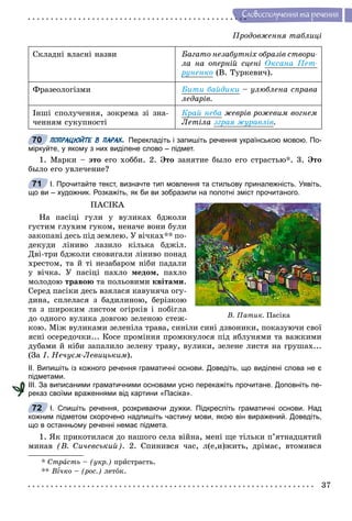 37
Ñëîâîñïîëó÷åííÿ òà ðå÷åííÿ
Ïðîäîâæåííÿ òàáëèöі
Ñêëàäíі âëàñíі íàçâè Áàãàòî íåçàáóòíіõ îáðàçіâ ñòâîðè-
ëà íà îïåðíіé ñöåíі Îêñàíà Ïåò-
ðóíåíêî (Â. Òóðêåâè÷).
Ôðàçåîëîãіçìè Áèòè áàéäèêè – óëþáëåíà ñïðàâà
ëåäàðіâ.
Іíøі ñïîëó÷åííÿ, çîêðåìà çі çíà-
÷åííÿì ñóêóïíîñòі
Êðàé íåáà æåâðіâ ðîæåâèì âîãíåì
Ëåòіëà çãðàÿ æóðàâëіâ.
ПОПРАЦЮЙТЕ В ПАРАХ. Перекладіть і запишіть речення українською мовою. По-
міркуйте, у якому з них виділене слово – підмет.
1. Ìàðêè – ýòî åãî õîááè. 2. Ýòî çàíÿòèå áûëî åãî ñòðàñòüþ*. 3. Ýòî
áûëî åãî óâëå÷åíèå?
І. Прочитайте текст, визначте тип мовлення та стильову приналежність. Уявіть,
що ви – художник. Розкажіть, як би ви зобразили на полотні зміст прочитаного.
ÏÀÑІÊÀ
Íà ïàñіöі ãóëè ó âóëèêàõ áäæîëè
ãóñòèì ãëóõèì ãóêîì, íåíà÷å âîíè áóëè
çàêîïàíі äåñü ïіä çåìëåþ. Ó âі÷êàõ** ïî-
äåêóäè ëіíèâî ëàçèëî êіëüêà áäæіë.
Äâі-òðè áäæîëè ñíîâèãàëè ëіíèâî ïîíàä
õðåñòîì, òà é òі íåçàáàðîì íіáè ïàäàëè
ó âі÷êà. Ó ïàñіöі ïàõëî ìåäîì, ïàõëî
ìîëîäîþ òðàâîþ òà ïîëüîâèìè êâіòàìè.
Ñåðåä ïàñіêè äåñü âçÿëàñÿ êàâóíÿ÷à îãó-
äèíà, ñïëåëàñÿ ç áàäèëèíîþ, áåðіçêîþ
òà ç øèðîêèì ëèñòîì îãіðêіâ і ïîáіãëà
äî îäíîãî âóëèêà äîâãîþ çåëåíîþ ñòåæ-
êîþ. Ìіæ âóëèêàìè çåëåíіëà òðàâà, ñèíіëè ñèíі äçâîíèêè, ïîêàçóþ÷è ñâîї
ÿñíі îñåðåäî÷êè... Êîñå ïðîìіííÿ ïðîìêíóëîñÿ ïіä ÿáëóíÿìè òà âàæêèìè
äóáàìè é íіáè çàïàëèëî çåëåíó òðàâó, âóëèêè, çåëåíå ëèñòÿ íà ãðóøàõ...
(Çà І. Íå÷óєì-Ëåâèöüêèì).
ІІ. Випишіть із кожного речення граматичні основи. Доведіть, що виділені слова не є
підметами.
ІІІ. За виписаними граматичними основами усно перекажіть прочитане. Доповніть пе-
реказ своїми враженнями від картини «Пасіка».
І. Спишіть речення, розкриваючи дужки. Підкресліть граматичні основи. Над
кожним підметом скорочено надпишіть частину мови, якою він виражений. Доведіть,
що в останньому реченні немає підмета.
1. ßê ïðèêîòèëàñÿ äî íàøîãî ñåëà âіéíà, ìåíі ùå òіëüêè ï’ÿòíàäöÿòèé
ìèíàâ (Â. Ñè÷åâñüêèé). 2. Ñïèíèâñÿ ÷àñ, ë(å,è)æèòü, äðіìàє, âòîìèâñÿ
* Ñòðàñòü – (óêð.) ïðèñòðàñòü.
** Â¾÷êî¾¾ – (ðîñ.) ëåòîê.
70
71
Â. Ïàòèê. Ïàñіêà
72
 