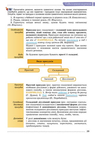39
Ñëîâîñïîëó÷åííÿ òà ðå÷åííÿ
Прочитайте речення, визначте граматичні основи. На основі спостереження
спробуйте довести, що між підметом і присудком існує нерозривний взаємозв’язок.
З’ясуйте, підмет чи присудок є основним носієм граматичного значення всього речення.
1. ß ñîðî÷êó ç áàáèíîї ñêðèíі ïðèâåçëà іç ðіäíîãî ñåëà (Â. Êîâàëіâñüêà).
2. Ðèäàâ, ñìіÿâñÿ â òèøèíі ðîÿëü (Î. Þùåíêî).
3. Ãóðêî÷óòü ïîїçäè âåñåëі çíîâó, ëóíîþ áóäÿòü òèøó ñâіòàíêîâó
(Î. Þùåíêî).
Особливості
присудка
Види
присудків
Ïðèñóäîê (ðîñ.(( ñêàçóåìîå) – ãîëîâíèé ÷ëåí äâîñêëàäíîãî
ðå÷åííÿ, ÿêèé îçíà÷àє äіþ, ñòàí àáî îçíàêó ïðåäìåòà,
íàçâàíîãî ïіäìåòîì. Ïðèñóäîê âіäïîâіäàє íà ïèòàííÿ ùî
ðîáèòü ïіäìåò? ùî ç íèì ðîáèòüñÿ? ÿêèé âіí є? õòî âіí є?
ùî âіí є? ÍÀÏÐÈÊËÀÄ: Òè ïіñíåþ ïðèëèíóëà ó ñàä і
çàñâіòèëà êîæíó ãіëêó öâіòîì (Ì. Áîðîâêî).
Ïіäìåò і ïðèñóäîê çàëåæíі îäèí âіä îäíîãî. Ïðè öüîìó
ïðèñóäîê є îñíîâíèì íîñієì ãðàìàòè÷íîãî çíà÷åííÿ
âñüîãî ðå÷åííÿ.
Çà áóäîâîþ ïðèñóäêè áóâàþòü ïðîñòі é ñêëàäåíі.
Ïðîñòèé Ñêëàäåíèé
Іìåííèé Äієñëіâíèé
Âèäè ïðèñóäêіâ
Простий
присудок
Складений
дієслівний
присудок
Допоміжні
слова
Ïðîñòèé ïðèñóäîê (ðîñ.(( ïðîñòîå ñêàçóåìîå) âèðàæàєòüñÿ
îñîáîâèì äієñëîâîì ó ôîðìі äіéñíîãî, óìîâíîãî ÷è íàêà-
çîâîãî ñïîñîáó, à òàêîæ íåîçíà÷åíîþ ôîðìîþ äієñëîâà.
ÍÀÏÐÈÊËÀÄ: 1. Âå÷іð òèõî çàäðіìàє ó êóòêó äî ðàíêó
(Ã. Äóäêà). 2. Õàé ëþáîâ’þ íàøîþ ñâÿòèòüñÿ ÷àðіâíà
êðèíè÷êà-êðèæàíèöÿ (Ï. Ïåðåáèéíіñ).
Ñêëàäåíèé äієñëіâíèé ïðèñóäîê (ðîñ.(( ñîñòàâíîå ãëàãîëü-
íîå ñêàçóåìîå) ñêëàäàєòüñÿ ç íåîçíà÷åíîї ôîðìè äієñëîâà
(іíôіíіòèâà) é äîïîìіæíîãî äієñëîâà. Îñíîâíèì êîìïî-
íåíòîì ñêëàäåíîãî äієñëіâíîãî ïðèñóäêà âèñòóïàє іíôіíі-
òèâ (íàçèâàє êîíêðåòíó äіþ). Äîïîìіæíå äієñëîâî ïåðåäàє
ãðàìàòè÷íå çíà÷åííÿ ñïîñîáó, ÷àñó, îñîáè, ÷èñëà.
Ó ðîëі äîïîìіæíèõ ñëіâ ìîæóòü áóòè:
 äієñëîâà çі çíà÷åííÿì ïî÷àòêó, êіíöÿ, ïðîäîâæåííÿ äії
(ïî÷àòè, ñòàòè, êèíóòèñÿ, ïåðåñòàòè, çîñòàòèñÿ,
ïðîäîâæóâàòè òîùî);
76
 