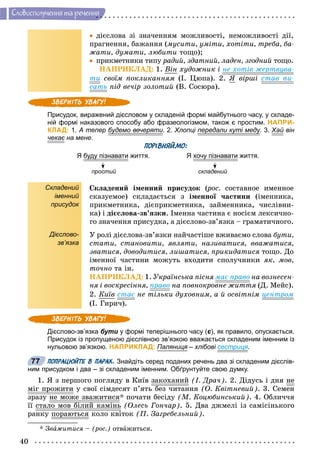 40
Ñëîâîñïîëó÷åííÿ òà ðå÷åííÿ
 äієñëîâà çі çíà÷åííÿì ìîæëèâîñòі, íåìîæëèâîñòі äії,
ïðàãíåííÿ, áàæàííÿ (ìóñèòè, óìіòè, õîòіòè, òðåáà, áà-
æàòè, äóìàòè, ëþáèòè òîùî);
 ïðèêìåòíèêè òèïó ðàäèé, çäàòíèé, ëàäåí, çãîäíèé òîùî.
ÍÀÏÐÈÊËÀÄ: 1. Âіí õóäîæíèê і íå õîòіâ æåðòâóâà-
òè ñâîїì ïîêëèêàííÿì (І. Öþïà). 2. ß âіðøі ñòàâ ïè-
ñàòü ïіä âå÷іð çîëîòèé (Â. Ñîñþðà).
Присудок, виражений дієсловом у складеній формі майбутнього часу, у складе-
ній формі наказового способу або фразеологізмом, також є простим. НАПРИ-
КЛАД: 1. А тепер будемо вечерятиу р . 2. Хлопці передали куті медур у у. 3. Хай вінй
чекає на менеє .
ПОРІВНЯЙМО:
Я буду пізнаватиу у життя. Я хочу пізнаватиу життя.
простий складенийй
Складений
іменний
присудок
Дієслово-
зв’язка
Ñêëàäåíèé іìåííèé ïðèñóäîê (ðîñ.(( ñîñòàâíîå èìåííîå
ñêàçóåìîå) ñêëàäàєòüñÿ ç іìåííîї ÷àñòèíè (іìåííèêà,
ïðèêìåòíèêà, äієïðèêìåòíèêà, çàéìåííèêà, ÷èñëіâíè-
êà) і äієñëîâà-çâ’ÿçêè. Іìåííà ÷àñòèíà є íîñієì ëåêñè÷íî-
ãî çíà÷åííÿ ïðèñóäêà, à äієñëîâî-çâ’ÿçêà – ãðàìàòè÷íîãî.
Ó ðîëі äієñëîâà-çâ’ÿçêè íàé÷àñòіøå âæèâàєìî ñëîâà áóòè,
ñòàòè, ñòàíîâèòè, ÿâëÿòè, íàçèâàòèñÿ, ââàæàòèñÿ,
çâàòèñÿ, äîâîäèòèñÿ, ëèøàòèñÿ, ïðèêèäàòèñÿ òîùî. Äî
іìåííîї ÷àñòèíè ìîæóòü âõîäèòè ñïîëó÷íèêè ÿê, ìîâ,
òî÷íî òà іí.
ÍÀÏÐÈÊËÀÄ: 1. Óêðàїíñüêà ïіñíÿ ìàє ïðàâî íà âîçíåñåí-
íÿ і âîñêðåñіííÿ, ïðàâî íà ïîâíîêðîâíå æèòòÿ (Ä. Ìåéñ).
2. Êèїâ ñòàє íå òіëüêè äóõîâíèì, à é îñâіòíіì öåíòðîì
(І. Ãèðè÷).
Дієслово-зв’язка бути у формі теперішнього часу (є), як правило, опускається.
Присудок із пропущеною дієслівною зв’язкою вважається складеним іменним із
нульовою зв’язкою. НАПРИКЛАД: Паляниця – хлібовія сестриця.
ПОПРАЦЮЙТЕ В ПАРАХ. Знайдіть серед поданих речень два зі складеним дієслів-
ним присудком і два – зі складеним іменним. Обґрунтуйте свою думку.
1. ß ç ïåðøîãî ïîãëÿäó â Êèїâ çàêîõàíèé (І. Äðà÷). 2. Äіäóñü і äíÿ íå
ìіã ïðîæèòèð ó ñâîї ñіìäåñÿò ï’ÿòü áåç ÷èòàííÿ (Î. Êâіòíåâèé). 3. Ñåìåí
çðàçó íå ìîæå çâàæèòèñÿ* ïî÷àòè áåñіäó (Ì. Êîöþáèíñüêèé). 4. Îáëè÷÷ÿ
її ñòàëî ìîâ áіëèé êàìіíü (Îëåñü Ãîí÷àð). 5. Äâà äæìåëі іç ñàìіñіíüêîãî
ðàíêó ïîðàþòüñÿð êîëî êâіòîê (Ï. Çàãðåáåëüíèé).
* Çâàæèòèñÿ – (ðîñ.) îòâàæèòüñÿ.
77
 