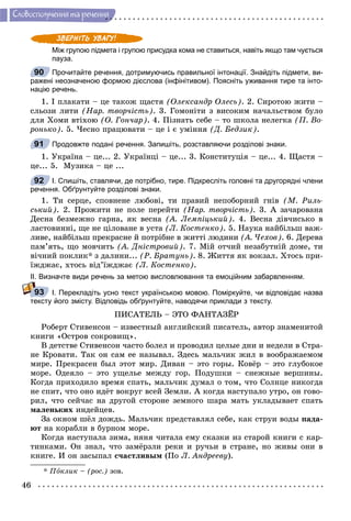 46
Ñëîâîñïîëó÷åííÿ òà ðå÷åííÿ
Між групою підмета і групою присудка кома не ставиться, навіть якщо там чується
пауза.
Прочитайте речення, дотримуючись правильної інтонації. Знайдіть підмети, ви-
ражені неозначеною формою дієслова (інфінітивом). Поясніть уживання тире та інто-
націю речень.
1. І ïëàêàòè – öå òàêîæ ùàñòÿ (Îëåêñàíäð Îëåñü). 2. Ñèðîòîþ æèòè –
ñëüîçè ëèòè (Íàð. òâîð÷іñòü). 3. Ãîìîíіòè ç âèñîêèì íà÷àëüñòâîì áóëî
äëÿ Õîìè âòіõîþ (Î. Ãîí÷àð). 4. Ïіçíàòü ñåáå – òî øêîëà íåëåãêà (Ï. Âî-
ðîíüêî). 5. ×åñíî ïðàöþâàòè – öå і є óìіííÿ (Ä. Áåäçèê).
Продовжте подані речення. Запишіть, розставляючи розділові знаки.
1. Óêðàїíà – öå... 2. Óêðàїíöі – öå... 3. Êîíñòèòóöіÿ – öå... 4. Ùàñòÿ –
öå... 5. Ìóçèêà – öå ...
І. Спишіть, ставлячи, де потрібно, тире. Підкресліть головні та другорядні члени
речення. Обґрунтуйте розділові знаки.
1. Òè ñåðöå, ñïîâíåíå ëþáîâі, òè ïðàâèé íåïîáîðíèé ãíіâ (Ì. Ðèëü-
ñüêèé). 2. Ïðîæèòè íå ïîëå ïåðåéòè (Íàð. òâîð÷іñòü). 3. À çà÷àðîâàíà
Äåñíà áåçìåæíî ãàðíà, ÿê âåñíà (À. Ëåìïіöüêèé). 4. Âåñíà äіâ÷èñüêî â
ëàñòîâèííі, ùå íå öіëîâàíå â óñòà (Ë. Êîñòåíêî). 5. Íàóêà íàéáіëüø âàæ-
ëèâå, íàéáіëüø ïðåêðàñíå é ïîòðіáíå â æèòòі ëþäèíè (À. ×åõîâ). 6. Äåðåâà
ïàì’ÿòü, ùî ìîâ÷èòü (À. Äíіñòðîâèé). 7. Ìіé îò÷èé íåçàáóòíіé äîìå, òè
âі÷íèé ïîêëèê* ç äàëèíè... (Ð. Áðàòóíü). 8. Æèòòÿ ÿê âîêçàë. Õòîñü ïðè-
їæäæàє, õòîñü âіä’їæäæàє (Ë. Êîñòåíêî).
ІІ. Визначте види речень за метою висловлювання та емоційним забарвленням.
І. Перекладіть усно текст українською мовою. Поміркуйте, чи відповідає назва
тексту його змісту. Відповідь обґрунтуйте, наводячи приклади з тексту.
ÏÈÑÀÒÅËÜ – ÝÒÎ ÔÀÍÒÀÇЁÐ
Ðîáåðò Ñòèâåíñîí – èçâåñòíûé àíãëèéñêèé ïèñàòåëü, àâòîð çíàìåíèòîé
êíèãè «Îñòðîâ ñîêðîâèù».
Â äåòñòâå Ñòèâåíñîí ÷àñòî áîëåë è ïðîâîäèë öåëûå äíè è íåäåëè â Ñòðà-
íå Êðîâàòè. Òàê îí ñàì åå íàçûâàë. Çäåñü ìàëü÷èê æèë â âîîáðàæàåìîì
ìèðå. Ïðåêðàñåí áûë ýòîò ìèð. Äèâàí – ýòî ãîðû. Êîâёð – ýòî ãëóáîêîå
ìîðå. Îäåÿëî – ýòî óùåëüå ìåæäó ãîð. Ïîäóøêè – ñíåæíûå âåðøèíû.
Êîãäà ïðèõîäèëî âðåìÿ ñïàòü, ìàëü÷èê äóìàë î òîì, ÷òî Ñîëíöå íèêîãäà
íå ñïèò, ÷òî îíî èäёò âîêðóã âñåé Çåìëè. À êîãäà íàñòóïàëî óòðî, îí ãîâî-
ðèë, ÷òî ñåé÷àñ íà äðóãîé ñòîðîíå çåìíîãî øàðà ìàòü óêëàäûâàåò ñïàòü
ìàëåíüêèõ èíäåéöåâ.
Çà îêíîì øёë äîæäü. Ìàëü÷èê ïðåäñòàâëÿë ñåáå, êàê ñòðóè âîäû ïàäà-
þò íà êîðàáëè â áóðíîì ìîðå.
Êîãäà íàñòóïàëà çèìà, íÿíÿ ÷èòàëà åìó ñêàçêè èç ñòàðîé êíèãè ñ êàð-
òèíêàìè. Îí çíàë, ÷òî çàìёðçëè ðåêè è ðó÷üè â ñòðàíå, íî æèâû îíè â
êíèãå. È îí çàñûïàë ñ÷àñòëèâûì (Ïî Ë. Àíäðååâó).
* Ïîêëèê – (ðîñ.) çîâ.
90
91
92
93
 