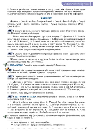 47
Ñëîâîñïîëó÷åííÿ òà ðå÷åííÿ
ІІ. Запишіть українською мовою речення з тексту, у яких між підметом і присудком
ставиться тире. Підкресліть головні члени речення, визначте, чим вони виражені.
ІІІ. Зіставте вимову й написання виділених слів в обох мовах, визначте орфограми.
СЛОВНИЧОК
Áîëåòü – (óêð.) õâîðіòè. Âîîáðàæàåìûé – (óêð.) óÿâíèé. Êîâёð – (óêð.)
êèëèì. Ðó÷åé – (óêð.) ñòðóìîê. Óùåëüååå – (óêð.) óùåëèíà, ìіæãіð’ÿ. Øàð –
(óêð.) êóëÿ.
І. Спишіть речення, розставте пропущені розділові знаки. Обґрунтуйте свій ви-
бір. Підкресліть граматичні основи.
1. Æèòè çíà÷èòü áåçïåðåðâíî ðóõàòèñÿ âïåðåä (Ñ. Äæîíñîí). 2. Іñòîðіÿ
öå ðі÷êà, ùî âïàäàє ó ïðîãðåñ (Ì. Ëèæîâ). 3. Ïðèðîäà öå õóäîæíèê ìóäðèé
і óìіëèé (І. Ðîãîâèé). 4. Çâè÷àї, ìîâà öå òі íàéìіöíіøі åëåìåíòè, ùî îá’єä-
íóþòü îêðåìèõ ëþäåé â îäèí íàðîä, â îäíó íàöіþ (Î. Âîðîïàé). 5. Ïî-
âåäіíêà öå äçåðêàëî, ó ÿêîìó êîæåí ïîêàçóє ñâîє îáëè÷÷ÿ (É.-Â. Ґåòå).
ІІ. Поясніть, як ви розумієте зміст одного з поданих речень.
І. Спишіть речення, розставляючи пропущені розділові знаки. Підкресліть члени
речення. Поясніть пунктограми.
Æèòòÿ íàøå öå ïîäîðîæ à äðóæíÿ áåñіäà öå âіçîê ùî ïîëåãøóє ìàí-
äðіâíèêîâі äîðîãó (Ã. Ñêîâîðîäà).
ІІ. ПОСПІЛКУЙТЕСЯ. Поясніть, як ви розумієте вислів Г. Сковороди.
Випишіть із тлумачного словника або енциклопедії пояснення трьох термінів.
Поставте, де потрібно, тире між підметом і присудком.
І. Перекладіть і запишіть речення українською мовою. Обґрунтуйте використан-
ня тире між підметом і присудком.
1. Ëþáîâü è äðóæáà – âçàèìíîå ýõî; îíè äàþò ñòîëüêî, ñêîëüêî áåðóò
(À. Ãåðöåí). 2. Ñàìîå êðàñèâîå* íà ñâåòå – ýòî ãëàçà ìàòåðè (À. Èñààêÿí).
3. Ñ÷àñòüå – ýòî áûòü ñ ïðèðîäîé, âèäåòü åё, ãîâîðèòü ñ íåé (Ë. Òîëñòîé).
4. Çíàíèå – ðîäíèê, êîòîðûé íèêîãäà íå èñ÷åðïàåòñÿ** (Ïîñëîâèöà).
ІІ. Поясніть, як ви розумієте зміст кожного вислову.
І. ДВА-ЧОТИРИ-ВСІ РАЗОМ. Прочитайте прислів’я. Поясніть, у яких із них потріб-
но поставити тире й чому.
1. Îñîò і ëîáîäà äëÿ ëüîíó áіäà. 2. Ó÷åíèé áåç äіëà õìàðà áåç äîùó.
3. Ó ïîãàíîãî ìàéñòðà і ïèëêà êðèâà. 4. Ïàëÿíèöÿ õëіáîâі ñåñòðèöÿ. 5. Òåì-
íîї íî÷і і ìàëåíüêèé âîãíèê ÿê ñîíöå. 6. Ç ïîãàíîãî êóùà і ÿãîäà êèñëà.
7. Íі÷ íî÷óâàòè íå âіê ãîðþâàòè. 8. Ãîëîäíîìó ñâіò íå ìèëèé. 9. Ìîðå
ïåðåïëèâòè íå ïîëå ïåðåéòè. 10. Ëþáèòè ëþäåé öå ùàñòÿ.
ІІ. Напишіть невеликий твір (6–7 речень), останнім або першим реченням якого було
б одне з поданих прислів’їв.
* Ñàìîå êðàñèâîå – (óêð.) íàéêðàñèâіøå.
** Èñ÷åðïûâàòüñÿå – (óêð.) âè÷åðïóâàòèñÿ, âè÷åðïàòèñÿ.
94
95
96
97
98
 