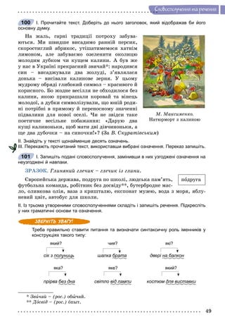 49
Ñëîâîñïîëó÷åííÿ òà ðå÷åííÿ
І. Прочитайте текст. Доберіть до нього заголовок, який відображав би його
основну думку.
Íà æàëü, ãàðíі òðàäèöії ïîòðîõó çàáóâà-
þòüñÿ. Ìè øâèäøå âèñàäèìî ðàííіé ïåðñèê,
ñêîðîñòèãëèé àáðèêîñ, óòіøàòèìåìîñÿ õàòíіì
ëèìîíîì, àëå çàáóâàєìî îçåëåíèòè îêîëèöþ
ìîëîäèì äóáêîì ÷è êóùåì êàëèíè. À áóâ æå
ó íàñ â Óêðàїíі ïðåêðàñíèé çâè÷àé*: íàðîäèâñÿ
ñèí – âèñàäæóâàëè äâà æîëóäі, ç’ÿâëÿëàñÿ
äîíüêà – âèñіâàëè êàëèíîâå çåðíÿ. Ó öüîìó
ìóäðîìó îáðÿäі ãëèáîêèé ñèìâîë – êðàñèâîãî é
êîðèñíîãî. Áî æîäíå âåñіëëÿ íå îáõîäèëîñÿ áåç
êàëèíè, ÿêîþ ïðèêðàøàëè êîðîâàé òà âіíåöü
ìîëîäîї, à äóáêè ñèìâîëіçóâàëè, ùî þíіé ðîäè-
íі ïîòðіáíі â ïðÿìîìó é ïåðåíîñíîìó çíà÷åííі
ïіäâàëèíè äëÿ íîâîї îñåëі. ×è íå çâіäñè òàêå
ïîåòè÷íå âåñіëüíå ïîáàæàííÿ: «Äàðóþ äâà
êóùі êàëèíîíüêè, ùîá ìàòè äâі äіâ÷èíîíüêè, à
ùå äâà äóáî÷êè – íà ñèíî÷êè!»? (Çà Â. Ñêóðàòіâñüêèì)
ІІ. Знайдіть у тексті щонайменше десять означень.
ІІІ. Перекажіть прочитаний текст, використавши вибрані означення. Переказ запишіть.
І. Запишіть подані словосполучення, замінивши в них узгоджені означення на
неузгоджені й навпаки.
ÇÐÀÇÎÊ. Ãëèíÿíèé ãëå÷èê – ãëå÷èê іç ãëèíè.
Єâðîïåéñüêà äåðæàâà, ïîäðóãà ïî øêîëі, ëþäñüêà ïàì’ÿòü,
ôóòáîëüíà êîìàíäà, ðîáіòíèê áåç äîñâіäó**, áóòåðáðîäíå ìàñ-
ëî, îëèâêîâà îëіÿ, âàçà ç êðèøòàëþ, åêñïîíàò ìóçåþ, âîäà ç ìîðÿ, ÿáëó-
íåâèé öâіò, àâòîáóñ äëÿ øêîëè.
ІІ. Із трьома утвореними словосполученнями складіть і запишіть речення. Підкресліть
у них граматичні основи та означення.
Треба правильно ставити питання та визначати синтаксичну роль іменників у
конструкціях такого типу:
який? чия? які?
сік з полуницьу шапка братар двері на балкон
яка? яке? який?
прірва без дна світло від лампи костюми для виставкии
* Çâè÷àé – (ðîñ.) îáû÷àé.
** Äîñâіä – (ðîñ.) îïûò.
100
Ì. Ìàêñèìåíêî.
Íàòþðìîðò ç êàëèíîþ
ïîäðóãà
101
 