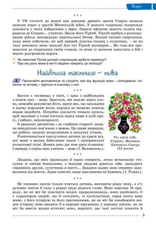 Âñòóï
* * *
Ó VII ñòîëіòòі äî íàøîї åðè äåðæàâà äðåâíіõ ãðåêіâ Ñïàðòà çàçíàëà
âàæêèõ âòðàò ó äðóãіé Ìåñåíñüêіé âіéíі. Ó ðîçïà÷і ñïàðòàíöі ïîïðîñèëè
äîïîìîãè ó ñâîїõ ïîáðàòèìіâ ç Àôіí. Îäíà÷å àôіíÿíè çàìіñòü ïîëêіâ âіä-
ðÿäèëè äî Ñïàðòè... ó÷èòåëÿ. Çâàëè éîãî Òіðòåé. Òіðòåé ïðèáóâ ó ðîçòàøó-
âàííÿ âіéñüê íàïåðåäîäíі âèðіøàëüíîї áèòâè. Âіä÷àé îõîïèâ ñïàðòàíöіâ,
êîëè âîíè ïîáà÷èëè, ÿê öåé êðèâèé äіäóãàí ñõîäèâ ç êîëіñíèöі, – íå íà
òàêó äîïîìîãó âîíè ÷åêàëè! Àëå òóò Òіðòåé çàãîâîðèâ... ßê ñòàâ âіí ïðî-
ìîâëÿòè äî ñïàðòàíöіâ ñâîїì ñëîâîì, òî âîíè іç çàïàëîì êèíóëèñÿ â áіé і
âùåíò ðîçãðîìèëè âîðîãà.
 Як немічний Тіртей допоміг спартанцям здобути перемогу?
 Про яку роль мови в житті людини говорить ця легенда?
Íàéáiëüøà òà ìíèöÿ – ìîâà
Прочитайте висловлення та з’ясуйте, про яку функцію мови – спілкування, піз-
нання чи впливу – йдеться в кожному з них.
* * *
Áàãàòî є òàєìíèöü ó ñâіòі, і îäíà ç íàéáіëüøèõ
ç-ïîìіæ íèõ – ìîâà. Çäàєòüñÿ, ìè çíàєìî ÿêåñü ñëî-
âî, íåìîâáè ðîçóìієìî éîãî, ïðîòå âñå, ùî çàêëàäåíî
â íüîìó âïðîäîâæ âіêіâ, íåðіäêî íå ìîæåìî ïîâíîþ
ìіðîþ âèäîáóòè. Ïîòðіáíî äîêëàñòè ÷èìàëî çóñèëü,
ùîá çàõîâàíå ó ñëîâі ïîñòàëî ïåðåä íàìè â óñіé êðà-
ñі, ãëèáèíі, íåïîâòîðíîñòі.
Ç ðàííüîãî äèòèíñòâà і äî ãëèáîêîї ñòàðîñòі ëþäè-
íà íåâіääіëüíî ïîâ’ÿçàíà ç ìîâîþ. Öå єäèíå çíàðÿääÿ,
ùî ðîáèòü ëþäèíó íåçäîëàííîþ â ïîøóêàõ іñòèíè.
Ðîçïî÷èíàєòüñÿ ïðèëó÷åííÿ äèòèíè äî êðàñè ðіä-
íîї ìîâè ç ìèëèõ áàáóñèíèõ êàçîê і ìàòåðèíñüêîї
êîëèñêîâîї ïіñíі. Êîæåí äåíü äàє íàì óðîê ïіçíàííÿ.
І çàâæäè, і ñêðіçü íàø ó÷èòåëü – ìîâà (І. Âèõîâàíåöü).
* * *
Ëþäèíà, ùî âìіє ïðàâèëüíî é ãàðíî ãîâîðèòè, ëåãêî âñòàíîâëþє ñòî-
ñóíêè çі ñâîїìè áëèçüêèìè, ç іíøèìè ëþäüìè äîâêîëà ñåáå, çíàõîäèòü
ñïðàâæíіõ äðóçіâ, ñóïóòíèêà â æèòòі... Çàâäÿêè öüîìó âîíà îòðèìóє çàäî-
âîëåííÿ âіä æèòòÿ. Àäæå ñàìîòíі ëþäè ùàñëèâèìè íå áóâàþòü (І. Òîìàí).
* * *
Íå óìîâíèõ çâóêіâ òіëüêè â÷èòüñÿ äèòèíà, âèâ÷àþ÷è ðіäíó ìîâó, à ï’є
äóõîâíå æèòòÿ é ñèëó ç ðіäíîї ãðóäі ðіäíîãî ñëîâà. Âîíî ïîÿñíþє їé ïðè-
ðîäó, ÿê íå ìіã áè ïîÿñíèòè æîäåí ïðèðîäîçíàâåöü, âîíî çíàéîìèòü її
ç õàðàêòåðîì ëþäåé, ùî її îòî÷óþòü, іç ñóñïіëüñòâîì, ñåðåä ÿêîãî âîíà
æèâå, ç éîãî іñòîðієþ òà éîãî ïðàãíåííÿìè, ÿê íå ìіã áè îçíàéîìèòè æî-
äåí іñòîðèê; âîíî ââîäèòü її â íàðîäíі âіðóâàííÿ, ó íàðîäíó ïîåçіþ, ÿê íå
ìіã áè ââåñòè æîäåí åñòåòèê; âîíî, íàðåøòі, äàє òàêі ëîãі÷íі ïîíÿòòÿ é
Óñ³ êâ³òè òîá³,
Óêðà¿íî. Ìàëþíîê
Êàòåðèíè Ñàâ÷óê
(12 ðîê³â)
2
 
