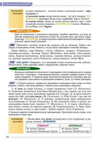 52
Ñëîâîñïîëó÷åííÿ òà ðå÷åííÿ
Визначення
прикладки
Іç äâîõ іìåííèêіâ – âëàñíîї íàçâè і çàãàëüíîї íàçâè – ïðè-
êëàäêîþ є:
à) çàãàëüíà íàçâà, ÿêùî âëàñíà íàçâà – öå іì’ÿ ëþäèíè. ÍÀ-
ÏÐÈÊËÀÄ: ó÷åíèöÿ Êîâàëü÷óê, àêàäåìіê Áîðèñ Ïàòîí;
á) âëàñíà íàçâà, ÿêùî öå íàçâà íåіñòîò (ðі÷îê, ìіñò, ãàçåò
òîùî) àáî êëè÷êà òâàðèíè. ÍÀÏÐÈÊËÀÄ: ïîåìà «Òîïîëÿ»,
ðі÷êà Ðîñü, êіò Ìóðêî.
Щоб не помилитися у визначенні прикладки, потрібно пам’ятати, що вона за
змістом конкретніша від залежного слова, бо уточнює його, дає якісну харак-
теристику. НАПРИКЛАД, у словосполученні народ-волелюб прикладкою є словоб
волелюб: народ (який?) волелюб.
Прочитайте, поставте питання від головних слів до залежних. Укажіть при-
кладку й означуване слово. Поясніть, на що вказує прикладка в кожному випадку.
Îçåðî Áàéêàë, ãîðà Åâåðåñò, ãîòåëü «Õàðêіâ», æóðíàë «Ñîíÿøíèê»,
іíæåíåð-äîñëіäíèê, áóëüâàð Òàðàñà Øåâ÷åíêà, âîїí-ãåðîé, âîїí-ïåðåìî-
æåöü, áäæîëà-çîëîòîíîøà, âå÷іð-êíÿçü, êðàñåíü-ìіñÿöü, äîíüêà-ñòóäåíò-
êà, äіâ÷èíà-ãðóçèíêà, ìіñòî Òåðíîïіëü, ëіêàð-òåðàïåâò, ïåñèê Æóê.
КОЛО ДУМОК. Поміркуйте, чи є прикладка в таких сполученнях слів: хліб-сіль,
батько-мати. Свою відповідь звірте з міркуванням, поданим нижче.
Основною особливістю сполучення з прикладкою є його співвіднесеність з одним
поняттям. І прикладка, і пояснюваний іменник є різними назвами одного й того
самого предмета. У названих вище сполученнях компоненти означають два різ-
них предмети і виступають як рівноправні елементи. Отже, тут немає прикладок.
I. Спишіть речення, підкресліть прикладки й означувані ними слова як члени
речення. Укажіть, чим вони виражені. Поясніть роль прикладки в мовленні.
1. ß õî÷ó íà îçåðî Ñâіòÿçü, â òóìàí òàєìíè÷èõ ëіñіâ (Ë. Êîñòåíêî).
2. Ñòàðøèíà ìіíîìåòíîї ðîòè Âàñÿ Áàãіðîâ áóâ ç òèõ ëþäåé, ùî äëÿ íèõ
âіéíà äàâíî âæå ñòàëà çâè÷àéíîþ ñïðàâîþ (Î. Ãîí÷àð). 3. À äðóçі êàæóòü:
íàùî âіí òîáі, öåé êóù-äèêóí (Ì. Ðèëüñüêèé). 4. Ðіêà Ñóïіé, і ùî òàì òîї
ðі÷å÷êè? (Ë. Êîñòåíêî). 5. Ó äîâãîìó, ïîêðó÷åíîìó ÿðêó ðîçêèíóëîñü
ñåëî Ñåìèãîðè (І. Íå÷óé-Ëåâèöüêèé). 6. Íå ñïî÷èâàòü ïіøëà â ñíîïè, ïî-
øêàíäèáàëà Іâàíà-ñèíà ãîäóâàòü (Ò. Øåâ÷åíêî). 7. À ÷îâåí «Ëàñòіâêà»,
ìîâ ïòèöÿ, ëåòèòü íà êðèëàõ-ïàðóñàõ (Â. Ñêîðîìîâñüêèé). 8. Âäÿã ÿñåí-
êíÿçü êèðåþ çîëîòó, à äèêà ðîæà – áóéíії êîðàëè (Ëåñÿ Óêðàїíêà).
ІІ. Запишіть виділені слова фонетичною транскрипцією. Прочитайте вголос слова, чітко
вимовляючи кожен звук.
Узгодження
прикладки
 Íàçâè ìіñò, ñіë, ðі÷îê óçãîäæóєìî â óñіõ âіäìіíêàõ іç ðî-
äîâîþ íàçâîþ. ПОРІВНЯЙМО:
ПРАВИЛЬНО НЕПРАВИЛЬНО
äî ìіñòà Ëüâîâà
çà ðі÷êîþ Ïіâäåííèì Áóãîì
äî ìіñòà Ëüâіâ
çà ðі÷êîþ Ïіâäåííèé Áóã
109
110
111
 