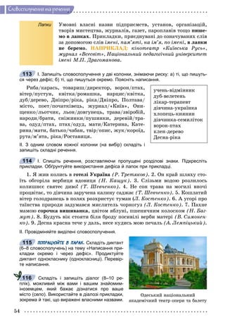 54
Ñëîâîñïîëó÷åííÿ òà ðå÷åííÿ
Лапки Óìîâíі âëàñíі íàçâè ïіäïðèєìñòâ, óñòàíîâ, îðãàíіçàöіé,
òâîðіâ ìèñòåöòâà, æóðíàëіâ, ãàçåò, ïàðîïëàâіâ òîùî ïèøå-
ìî â ëàïêàõ. Ïðèêëàäêè, ïðèєäíóâàíі äî îçíà÷óâàíèõ ñëіâ
çà äîïîìîãîþ ñëіâ іìåíі, ïàì’ÿòі, íà іì’ÿ, ïî іìåíі, â ëàïêè
íå áåðåìî. ÍÀÏÐÈÊËÀÄ: êіíîòåàòð «Êèїâñüêà Ðóñü»,
æóðíàë «Âñåñâіò», Íàöіîíàëüíèé ïåäàãîãі÷íèé óíіâåðñèòåò
іìåíі Ì.Ï. Äðàãîìàíîâà.
І. Запишіть словосполучення у дві колонки, знімаючи риску: а) ті, що пишуть-
ся через дефіс; б) ті, що пишуться окремо. Поясніть написання.
Ðèáà/êàðàñü, òîâàðèø/äèðåêòîð, âîðîí/ïòàõ,
âіòåð/ïóñòóí, êâіòêà/ðîìàøêà, íàðöèñ/êâіòêà,
äóá/äåðåâî, Äíіïðî/ðіêà, ðіêà/Äíіïðî, Ïîëòàâà/
ìіñòî, ïîåò/ïî÷àòêіâåöü, æóðíàë/«Êèїâ», Îíè-
ùåíêî/ëüîò÷èê, ëüîí/äîâãóíåöü, òðàâà/çâіðîáіé,
íàðîäè/áðàòè, ñíіæèíêè/ïóøèíêè, äåðåâіé/òðà-
âà, îäóä/ïòàõ, ïòàõ/îäóä, ìàòè/Êàòåðèíà, Êàòå-
ðèíà/ìàòè, áàòüêî/÷àáàí, òâіð/îïèñ, æóê/êîðîїä,
ðóòà/ì’ÿòà, ðіêà/Ðîñòàâèöÿ.
ІІ. З одним словом кожної колонки (на вибір) складіть і
запишіть складні речення.
І. Спишіть речення, розставляючи пропущені розділові знаки. Підкресліть
прикладки. Обґрунтуйте використання дефіса й лапок при прикладці.
1. ß æèâ êîëèñü â ãîòåëі Óêðàїíà (Ð. Òðåòÿêîâ). 2. Îí êðàé øëÿõó ñòî-
їòü îáãîðіëà âåðáèöÿ âäîâèöÿ (Í. Êàùóê). 3. Ñëіçüìè âîäîþ ðîçëèëîñü
êîëèøíєє ñâÿòåє äèâî! (Ò. Øåâ÷åíêî). 4. Íå ñîí òðàâà íà ìîãèëі âíî÷і
ïðîöâіòàє, òî äіâ÷èíà çàðó÷åíà êàëèíó ñàäæàє (Ò. Øåâ÷åíêî). 5. Êîøëàòèé
âіòåð ãîëîäðàíåöü â ïîëÿõ ðîçõðèñòóє òóìàí (Ë. Êîñòåíêî). 6. À óãîðі ïðî
òàїíñòâà ïðèðîäè çàäóìàâñÿ ìèñëèòåëü ÷îðíîãóç (Ë. Êîñòåíêî). 7. Ïàõíå
ìàìîþ ñîðî÷êà âèøèâàíêà, öâіòîì ÿáëóíі, ïøåíè÷íèì êîëîñêîì (Í. Áàã-
ìóò). 8. Áóäóòü âіê ñòîÿòè áіëÿ áðîäó ïîñèâіëі âåðáè ìàòåðі (Â. Ñèìîíåí-
êî). 9. Äåñíà êðàñíà òå÷å ó äàëü, íåñå êóäèñü ìîþ ïå÷àëü (À. Ëåìïіöüêèé).
ІІ. Провідміняйте виділені словосполучення.
ПОПРАЦЮЙТЕ В ПАРАХ. Складіть диктант
(6–8 словосполучень) на тему «Написання при-
кладки окремо і через дефіс». Продиктуйте
диктант однокласнику (однокласниці). Перевір-
те написання.
Складіть і запишіть діалог (8–10 ре-
плік), можливий між вами і вашим знайомим-
іноземцем, який бажає дізнатися про ваше
місто (село). Використайте в діалозі прикладки,
зокрема й такі, що виражені власними назвами.
113
ó÷åíü-âіäìіííèê
äóá-âåëåòåíü
ëіêàð-òåðàïåâò
äіâ÷èíà-óêðàїíêà
õëîïåöü-êèÿíèí
äіâ÷èíêà-ñåìèëіòîê
âîðîí-ïòàõ
êëåí-äåðåâî
Äåñíà-ðіêà
114
Îäåñüêèé íàöіîíàëüíèé
àêàäåìі÷íèé òåàòð îïåðè òà áàëåòó
115
116
 