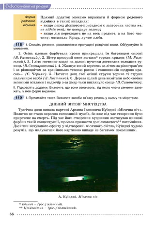 56
Ñëîâîñïîëó÷åííÿ òà ðå÷åííÿ
Форма
родового
відмінка
Ïðÿìèé äîäàòîê ìîæåìî âèðàæàòè é ôîðìîþ ðîäîâîãî
âіäìіíêà â òàêèõ âèïàäêàõ:
 ÿêùî ïåðåä äієñëîâîì-ïðèñóäêîì є çàïåðå÷íà ÷àñòêà íå:
íå ïіäâіâ î÷åé; íå ïîâåðíóâ ãîëîâè;
 ÿêùî äіÿ ïåðåõîäèòü íå íà âåñü ïðåäìåò, à íà éîãî ÷àñ-
òèíó: íàñèïàëè áîðùó, êóïèâ õëіáà.
І. Спишіть речення, розставляючи пропущені розділові знаки. Обґрунтуйте їх
уживання.
1. Îñіíü êëåíàì ôàðáóâàëà êðîíè ïðèêðàøàëà їì áàãðÿíöåì ñêðîíі
(Â. Ðàєâñüêèé). 2. Âіòåð ïðîçîðèé ìåíå âîãêèì* òîðêàє êðèëîì (Ì. Ðèëü-
ñüêèé). 3. І ëіòî ãîñòèííå êëàäå íà äîëîíі ïó÷å÷êè äîñòèãëèõ ñîëîäêèõ ñó-
íèöü (Â. Ñêîìàðîâñüêèé). 4. Æàëêóє þíèé âåðåñåíü çà ëіòîì çà ðіçíîòðàâ’ÿì
і çà ðіçíîöâіòîì çà âðàíіøíüîþ òåïëîþ ðîñîþ і ñîíÿøíèêіâ ùåäðîþ êðà-
ñîþ... (Є. ×åðíÿê). 5. Íàòÿãíå äîù ñâîї îñіííі ñòðóíè òîðêíå òі ñòðóíè
ïàëü÷èêîì âåðáà (Ë. Êîñòåíêî). 6. Äåðåâà öіëèé äåíü âèìіòàëè íåáî ñâîїìè
çåëåíèìè ìіòëàìè і íàäâå÷іð ç-çà õìàð òàêè âèãëÿíóëî ñîíöå (Â. Ñèìîíåíêî).
ІІ. Підкресліть додатки. Визначте, що вони означають, від якого члена речення зале-
жать, у якій формі виражені.
І. Прочитайте текст. Визначте засоби зв’язку речень у ньому та мікротеми.
ÄÈÂÍÈÉ ÂÈÒÂІÐ ÌÈÑÒÅÖÒÂÀ
Òðàãі÷íà äîëÿ âèïàëà êàðòèíі Àðõèïà Іâàíîâè÷à Êóїíäæі «Ìіñÿ÷íà íі÷».
Ïîëîòíî íå ñòàëî îêðàñîþ åêñïîçèöіé ìóçåїâ, áî âæå ïіä ÷àñ ñòâîðåííÿ áóëî
ïðèðå÷åíå íà ñìåðòü. Ïіä ÷àñ éîãî ñòâîðåííÿ õóäîæíèê çàñòîñóâàâ öèíêîâі
ôàðáè â òàêіé êîíöåíòðàöії, ùî ìàëà ïðèçâåñòè äî öіëêîâèòîãî** ïîòåìíіííÿ.
Äîñÿãøè íå÷óâàíîãî åôåêòó ó âіäòâîðåííі ìіñÿ÷íîãî ñâіòëà, Êóїíäæі ÷óäîâî
ðîçóìіâ, ùî ìèëóâàòèñÿ éîãî êàðòèíîþ âèïàäå íå áàãàòüîì ïîêîëіííÿì.
À. Êóїíäæі. Ìіñÿ÷íà íі÷
* Âîãêèé – (ðîñ.) âëàæíûé.
** Öіëêîâèòèé – (ðîñ.) ïîëíåéøèé.
118
119
 