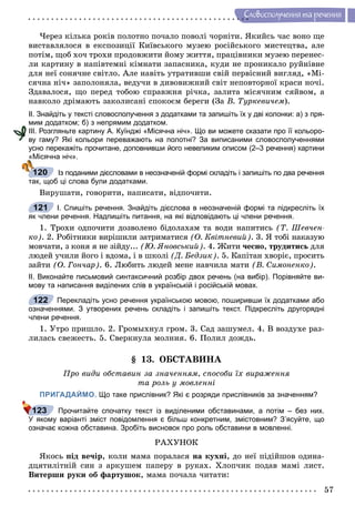 57
Ñëîâîñïîëó÷åííÿ òà ðå÷åííÿ
×åðåç êіëüêà ðîêіâ ïîëîòíî ïî÷àëî ïîâîëі ÷îðíіòè. ßêèéñü ÷àñ âîíî ùå
âèñòàâëÿëîñÿ â åêñïîçèöії Êèїâñüêîãî ìóçåþ ðîñіéñüêîãî ìèñòåöòâà, àëå
ïîòіì, ùîá õî÷ òðîõè ïðîäîâæèòè éîìó æèòòÿ, ïðàöіâíèêè ìóçåþ ïåðåíåñ-
ëè êàðòèíó â íàïіâòåìíі êіìíàòè çàïàñíèêà, êóäè íå ïðîíèêàëî ðóéíіâíå
äëÿ íåї ñîíÿ÷íå ñâіòëî. Àëå íàâіòü óòðàòèâøè ñâіé ïåðâіñíèé âèãëÿä, «Ìі-
ñÿ÷íà íі÷» çàïîëîíÿëà, âåäó÷è â äèâîâèæíèé ñâіò íåïîâòîðíîї êðàñè íî÷і.
Çäàâàëîñÿ, ùî ïåðåä òîáîþ ñïðàâæíÿ ðі÷êà, çàëèòà ìіñÿ÷íèì ñÿéâîì, à
íàâêîëî äðіìàþòü çàêîëèñàíі ñïîêîєì áåðåãè (Çà Â. Òóðêåâè÷åì).
ІІ. Знайдіть у тексті словосполучення з додатками та запишіть їх у дві колонки: а) з пря-
мим додатком; б) з непрямим додатком.
ІІІ. Розгляньте картину А. Куїнджі «Місячна ніч». Що ви можете сказати про її кольоро-
ву гаму? Які кольори переважають на полотні? За виписаними словосполученнями
усно перекажіть прочитане, доповнивши його невеликим описом (2–3 речення) картини
«Місячна ніч».
Із поданими дієсловами в неозначеній формі складіть і запишіть по два речення
так, щоб ці слова були додатками.
Âèðóøàòè, ãîâîðèòè, íàïèñàòè, âіäïî÷èòè.
І. Спишіть речення. Знайдіть дієслова в неозначеній формі та підкресліть їх
як члени речення. Надпишіть питання, на які відповідають ці члени речення.
1. Òðîõè îäïî÷èòè äîçâîëåíî áіäîëàõàì òà âîäè íàïèòèñü (Ò. Øåâ÷åí-
êî). 2. Ðîáіòíèêè âèðіøèëè çàòðèìàòèñÿ (Î. Êâіòíåâèé). 3. ß òîáі íàêàçóþ
ìîâ÷àòè, ç êîíÿ ÿ íå çіéäó... (Þ. ßíîâñüêèé). 4. Æèòè ÷åñíî, òðóäèòèñü äëÿ
ëþäåé ó÷èëè éîãî і âäîìà, і â øêîëі (Ä. Áåäçèê). 5. Êàïіòàí õâîðіє, ïðîñèòü
çàéòè (Î. Ãîí÷àð). 6. Ëþáèòü ëþäåé ìåíå íàâ÷èëà ìàòè (Â. Ñèìîíåíêî).
ІІ. Виконайте письмовий синтаксичний розбір двох речень (на вибір). Порівняйте ви-
мову та написання виділених слів в українській і російській мовах.
Перекладіть усно речення українською мовою, поширивши їх додатками або
означеннями. З утворених речень складіть і запишіть текст. Підкресліть другорядні
члени речення.
1. Óòðî ïðèøëî. 2. Ãðîìûõíóë ãðîì. 3. Ñàä çàøóìåë. 4. Â âîçäóõå ðàç-
ëèëàñü ñâåæåñòü. 5. Ñâåðêíóëà ìîëíèÿ. 6. Ïîëèë äîæäü.
§ 13. ÎÁÑÒÀÂÈÍÀ
Ïðî âèäè îáñòàâèí çà çíà÷åííÿì, ñïîñîáè їõ âèðàæåííÿ
òà ðîëü ó ìîâëåííі
ПРИГАДАЙМО. Що таке прислівник? Які є розряди прислівників за значенням?
Прочитайте спочатку текст із виділеними обставинами, а потім – без них.
У якому варіанті зміст повідомлення є більш конкретним, змістовним? З’ясуйте, що
означає кожна обставина. Зробіть висновок про роль обставини в мовленні.
ÐÀÕÓÍÎÊ
ßêîñü ïіä âå÷іð, êîëè ìàìà ïîðàëàñÿ íà êóõíі, äî íåї ïіäіéøîâ îäèíà-
äöÿòèëіòíіé ñèí ç àðêóøåì ïàïåðó â ðóêàõ. Õëîï÷èê ïîäàâ ìàìі ëèñò.
Âèòåðøè ðóêè îá ôàðòóøîê, ìàìà ïî÷àëà ÷èòàòè:
120
121
122
123
 