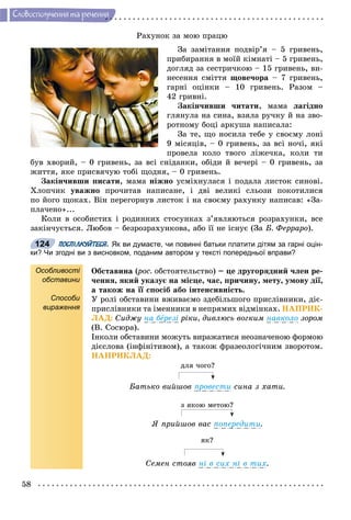 58
Ñëîâîñïîëó÷åííÿ òà ðå÷åííÿ
Ðàõóíîê çà ìîþ ïðàöþ
Çà çàìіòàííÿ ïîäâіð’ÿ – 5 ãðèâåíü,
ïðèáèðàííÿ â ìîїé êіìíàòі – 5 ãðèâåíü,
äîãëÿä çà ñåñòðè÷êîþ – 15 ãðèâåíü, âè-
íåñåííÿ ñìіòòÿ ùîâå÷îðà – 7 ãðèâåíü,
ãàðíі îöіíêè – 10 ãðèâåíü. Ðàçîì –
42 ãðèâíі.
Çàêіí÷èâøè ÷èòàòè, ìàìà ëàãіäíî
ãëÿíóëà íà ñèíà, âçÿëà ðó÷êó é íà çâî-
ðîòíîìó áîöі àðêóøà íàïèñàëà:
Çà òå, ùî íîñèëà òåáå ó ñâîєìó ëîíі
9 ìіñÿöіâ, – 0 ãðèâåíü, çà âñі íî÷і, ÿêі
ïðîâåëà êîëî òâîãî ëіæå÷êà, êîëè òè
áóâ õâîðèé, – 0 ãðèâåíü, çà âñі ñíіäàíêè, îáіäè é âå÷åðі – 0 ãðèâåíü, çà
æèòòÿ, ÿêå ïðèñâÿ÷óþ òîáі ùîäíÿ, – 0 ãðèâåíü.
Çàêіí÷èâøè ïèñàòè, ìàìà íіæíî óñìіõíóëàñÿ і ïîäàëà ëèñòîê ñèíîâі.
Õëîï÷èê óâàæíî ïðî÷èòàâ íàïèñàíå, і äâі âåëèêі ñëüîçè ïîêîòèëèñÿ
ïî éîãî ùîêàõ. Âіí ïåðåãîðíóâ ëèñòîê і íà ñâîєìó ðàõóíêó íàïèñàâ: «Çà-
ïëà÷åíî»...
Êîëè â îñîáèñòèõ і ðîäèííèõ ñòîñóíêàõ ç’ÿâëÿþòüñÿ ðîçðàõóíêè, âñå
çàêіí÷óєòüñÿ. Ëþáîâ – áåçðîçðàõóíêîâà, àáî її íå іñíóє (Çà Á. Ôåððàðî).
ПОСПІЛКУЙТЕСЯ. Як ви думаєте, чи повинні батьки платити дітям за гарні оцін-
ки? Чи згодні ви з висновком, поданим автором у тексті попередньої вправи?
Особливості
обставини
Способи
вираження
Îáñòàâèíà (ðîñ.(( îáñòîÿòåëüñòâî) – öå äðóãîðÿäíèé ÷ëåí ðå-
÷åííÿ, ÿêèé óêàçóє íà ìіñöå, ÷àñ, ïðè÷èíó, ìåòó, óìîâó äії,
à òàêîæ íà її ñïîñіá àáî іíòåíñèâíіñòü.
Ó ðîëі îáñòàâèíè âæèâàєìî çäåáіëüøîãî ïðèñëіâíèêè, äіє-
ïðèñëіâíèêè òà іìåííèêè â íåïðÿìèõ âіäìіíêàõ. ÍÀÏÐÈÊ-
ËÀÄ: Ñèäæó íà áåðåçі ðіêè, äèâëþñü âîãêèì íàâêîëî çîðîì
(Â. Ñîñþðà).
Іíêîëè îáñòàâèíè ìîæóòü âèðàæàòèñÿ íåîçíà÷åíîþ ôîðìîþ
äієñëîâà (іíôіíіòèâîì), à òàêîæ ôðàçåîëîãі÷íèì çâîðîòîì.
ÍÀÏÐÈÊËÀÄ:
äëÿ ÷îãî?
Áàòüêî âèéøîâ ïðîâåñòè ñèíà ç õàòè.
ç ÿêîþ ìåòîþ?
ß ïðèéøîâ âàñ ïîïåðåäèòè.
ÿê?
Ñåìåí ñòîÿâ íі â ñèõ íі â òèõ.
124
 