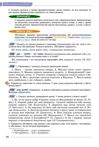 60
Ñëîâîñïîëó÷åííÿ òà ðå÷åííÿ
ІІ. Складіть речення з такими фразеологізмами: рукою подати, як кіт наплакав, як
рак свисне. Фразеологізми підкресліть як члени речення.
У першому реченні виділене сполучення слів є фразеологізмом. Фразеологізми
за лексичним значенням дорівнюють значенню одного слова, а тому є одним
членом речення. Фразеологізм від зорі до зорі означає «довго», а отже, є обста-і
виною часу.
Обставини, виражені одиничними дієприслівниками або дієприслівниковими
зворотами, на письмі виділяємо комами. НАПРИКЛАД: Тонкий лист, облітаючи
з жовтих дерев, лягає на плечі (О. Гончар).і
Складіть по одному реченню з поданими сполученнями слів так, щоб ці спо-
лучення були обставинами. Речення запишіть. Обставини підкресліть.
Íà ÷åñòü ñâÿòà, âіñіì ðîêіâ òîìó, ç þíàöüêèì çàâçÿòòÿì.
ДВА – ЧОТИРИ – УСІ РАЗОМ. Визначте синтаксичну роль виділених слів у по-
даному реченні. Якими частинами мови є ці слова?
Âіä âèäíîêðàþ і äî âèäíîêðàþ íàçóñòðі÷ ëіòó æóðàâëі ëåòÿòü (Â. Ïіä-
ïàëèé).
І. Перекладіть і запишіть речення українською мовою.
1. Æèòü – çíà÷èò äâèãàòüñÿ âïåðёä. 2. Ìàêñèì î÷åíü õîòåë óâèäåòü
çíàêîìîãî. 3. Ìàðèíà ïðèøëà ïðîâåäàòü ïîäðóãó. 4. Êîìàíäóþùèé* ïðè-
êàçàë îòêðûòü îãîíü. 5. Ó÷èòåëü ïîïðîñèë ó÷àùèõñÿ îòíåñòè êíèãè â áè-
áëèîòåêó. 6. Ìû ñ äðóçüÿìè ïîåõàëè îòäûõàòü â Êàðïàòû. 7. Ïîñëå äîæäÿ
äåòè ïðèáåæàëè â ëåñ ñîáèðàòü ãðèáû.
ІІ. Підкресліть інфінітиви як члени речення. У яких трьох реченнях інфінітив є обста-
виною мети?
КОЛО ДУМОК. Поміркуйте, чи можуть обставини в реченні залежати від підмета.
Відповідь обґрунтуйте.
І. Спишіть речення, розкриваючи дужки. У якому реченні є власні назви?
1. Íі, òè íå çíàєø äîáðå Óêðàїíè, ÿêùî íà Çàïîðіæ(æ)і íå áóâàâ (Ï. Ðå-
áðî). 2. Єäèíèé äóáîê ðіñ ðî(ñ,ç)êèäèñòî, ãëóøà÷è íà(â)êîëî ñåáå ìîëîäó
ñîñíîâó ïàðîñòü (Þ. ßíîâñüêèé). 3. Äçâåíèòü íàä ëóãîì ïî÷àòîê ëіòà
(Ã. Îâñієíêî). 4. Îä ïåðåëÿêó íà éîãî ëîáі âèñòóïèâ õîëîäíèé ïіò (І. Íå-
÷óé-Ëåâèöüêèé). 5. Äåñÿòèêëàñíèêè â÷èëèñÿ â äðóãó çìіíó é ïîâåðòàëèñÿ
çі øêîëè âæå (â)âå÷åðі (Î. Äîâæåíêî). 6. Êіíü ñòðіëîþ ïëèãíóâ óïåðåä,
ãàëîïîì ïîì÷àâñÿ äî çàñòàâè (Þ. Çáàíàöüêèé). 7. Âåñåëі î÷і äèâëÿòüñÿ
(ïî)äèòÿ÷îìó ñâіæî é áåçòóðáîòíî** (Є. Ãóöàëî). 8. Îò і ÷åðâåíü çàâіòàâ
íàðåøòі â ìàëüîâíè÷і áàòüêіâñüêі êðàї (Â. Ñêîìàðîâñüêèé).
ІІ. Підкресліть обставини, над кожною з них надпишіть вид. Усно вкажіть, чим вираже-
ні обставини і на які питання відповідають.
* Êîìàíäóþùèé – (óêð.) êîìàíäóâà÷.
** Áåçòóðáîòíî – (ðîñ.) áåççàáîòíî.
127
128
129
130
131
 