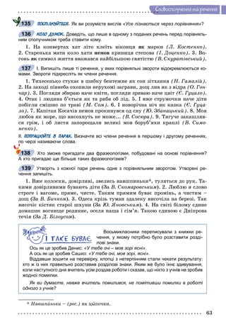 63
Ñëîâîñïîëó÷åííÿ òà ðå÷åííÿ
ПОСПІЛКУЙТЕСЯ. Як ви розумієте вислів «Усе пізнається через порівняння»?
КОЛО ДУМОК. Доведіть, що лише в одному з поданих речень перед порівняль-
ним сполучником треба ставити кому.
1. Íà êîíâåðòàõ õàò ëіòî êëåїòü âіêîíöÿ ÿê ìàðêè (Ë. Êîñòåíêî).
2. Ñòàðåíüêà ìàòè êîëî õàòè íåìîâ êðèíèöÿ ñòåïîâà (І. Äîöåíêî). 3. Âî-
ãîíü ÿê ñèìâîë æèòòÿ ââàæàâñÿ íàéáіëüøîþ ñâÿòіñòþ (Â. Ñêóðàòіâñüêèé).
І. Випишіть лише ті речення, у яких порівняльні звороти відокремлюються ко-
мами. Звороти підкресліть як члени речення.
1. Òèõåñåíüêî ñòóêàє â øèáêó áåíòåæíå ÿê ñîí çіòõàííÿ (Í. Ãàìàëіé).
2. Íà çàõîäі ïіâíåáà îõîïèëè íåðóõîìі çàãðàâè, äîù ëèâ ÿê ç âіäðà (Î. Ãîí-
÷àð). 3. Ïîãëÿäè çáèðàþ íà÷å êâіòè, ïîãëÿäè çðèâàþ íà÷å öâіò (Є. Ãóöàëî).
4. Îòàê і ëþäèíà á’єòüñÿ ÿê òà ðèáà îá ëіä. 5. І âæå ñòðóìî÷êè íà÷å äіòè
ïîáіãëè ñìіøíî ïî òðàâі (Ì. Ñîì). 6. І íîâîðі÷íà íі÷ ÿê êàçêà (Є. Ãóöà-
ëî). 7. Êàïіòàí Êîñà÷іâ íåìîâ ïðîêèíóâñÿ îä ñíó (Þ. Çáàíàöüêèé). 8. Ìîÿ
ëþáîâ ÿê ìîðå, ùî âèñîõíóòü íå ìîæå... (Â. Ñîñþðà). 9. Òÿãó÷å çàêàøëÿâ-
ñÿ ãðіì, і îá ëèñòÿ çàïîðîùàëè âåëèêі ìîâ áîðóá’ÿõè êðàïëі (Â. Ñèìî-
íåíêî).
ІІ. ПОПРАЦЮЙТЕ В ПАРАХ. Визначте всі члени речення в першому і другому реченнях,
по черзі називаючи слова.
Хто зможе пригадати два фразеологізми, побудовані на основі порівняння?
А хто пригадає ще більше таких фразеологізмів?
Утворіть з кожної пари речень одне з порівняльним зворотом. Утворені ре-
чення запишіть.
1. Âæå êîëîñêè, äîâіðëèâі, çâåëèñü íàâøïèíüêè*, òóëÿòüñÿ äî ðóê. Òà-
êèìè äîâіðëèâèìè áóâàþòü äіòè (Çà Â. Ñêîìàðîâñüêèì). 2. Ëþáëþ ÿ ñëîâî
ñòðîãå і âàãîìå, ïðÿìå, ÷èñòå. Òàêèì ïðÿìèì áóâàє ïðîìіíü, à ÷èñòèì –
äîù (Çà Â. Áè÷êîì). 3. Îäåñà êðіçü òóìàí çäàëåêó âèñî÷іëà íà áåðåçі. Òàê
âèñî÷іє êіñòÿê ñòàðîї øõóíè (Çà Þ. ßíîâñüêèì). 4. Íà ñâіòі áіëîìó єäèíå
äîìàøíє âîãíèùå ðîäèííå, îñåëÿ íàøà і ñіì’ÿ. Òàêîþ єäèíîþ є Äíіïðîâà
òå÷іÿ (Çà Ä. Áіëîóñîì).
Восьмикласники переписували з книжки ре-
чення, у якому потрібно було розставити розді-
лові знаки.
Ось як це зробив Денис: «У тебе очі – мов зорі ясні».
А ось як це зробив Сашко: «У тебе очі, мов зорі, ясні».
Віддавши зошити на перевірку, хлопці з нетерпінням стали чекати результату:
хто ж із них правильно розставив розділові знаки. Яким же було їхнє здивування,
коли наступного дня вчитель усім роздав роботи і сказав, що ніхто з учнів не зробив
жодної помилки.
Як ви думаєте, невже вчитель помилився, не помітивши помилки в роботі
одного з учнів?
* Íàâøïèíüêè – (ðîñ.) íà öûïî÷êè.
135
136
137
138
139
 