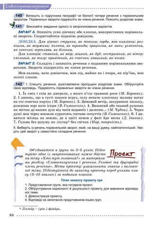 64
Ñëîâîñïîëó÷åííÿ òà ðå÷åííÿ
Випишіть із підручника географії чи біології чотири речення з порівняльним
зворотом. Порівняльні звороти підкресліть як члени речення. Поясніть розділові знаки.
Виконайте завдання одного із запропонованих варіантів.
ВАРІАНТ А. Îïèøіòü óñíî äіâ÷èíó àáî õëîïöÿ, âèêîðèñòàâøè ïîðіâíÿëü-
íі çâîðîòè. Ñêîðèñòàéòåñÿ ïîäàíîþ äîâіäêîþ.
ÄÎÂІÄÊÀ. Äëÿ äіâ÷àò: ñòðóíêà, ÿê òîïîëÿ; ãîðäà, ìîâ êíÿçіâíà; ðîç-
êіøíà, ÿê æîðæèíà; êîëþ÷à, ÿê òðîÿíäà; ãðàöіîçíà, ÿê ëàíü; óñìіõíåíà,
ÿê ñîíå÷êî; âåðòëÿâà, ÿê áіëî÷êà.
Äëÿ õëîïöіâ: ñòàâíèé, ÿê ÿâіð; ìіöíèé, ÿê äóá; íåñòðèìíèé, ÿê âіòåð;
ñìіëèâèé, ÿê òèãð; ïðèâіòíèé, ÿê ñîíå÷êî; õâàöüêèé, ÿê êîçàê.
ВАРІАНТ Б. Ñêëàäіòü і çàïèøіòü ðå÷åííÿ ç ïîäàíèìè ïîðіâíÿëüíèìè çâî-
ðîòàìè. Çâîðîòè ïіäêðåñëіòü ÿê ÷ëåíè ðå÷åííÿ.
Ìîâ êàëèíà, íà÷å äçâіíî÷êè, ìîâ ëіä, ìàéæå ÿê і â÷îðà, ÿê ïіð’їíà, ìîâ
çîëîòі ñëüîçè.
І. Спишіть речення, розставляючи пропущені розділові знаки. Обґрунтуйте
свою відповідь. Підкресліть порівняльні звороти як члени речення.
1. Їõ ñìіõ і ñïіâ ÿê äæåðåëî, ç ÿêîãî ï’єø òðàâíåâі ðîñè (Ì. Áîðîâêî).
2. І ëèïåíü, ùî â ãóñòі ïîêîñè âãðóç, ñåëó íåíà÷å õëîï÷èêó ìàëîìó íàòÿã
íà î÷і ñîíå÷êà êàðòóç (Ì. Áîðîâêî). 3. Çèìîâèé âå÷іð, çàêóðèâøè ëþëüêó,
ðîçñèïàâ çîðі íà÷å іñêðè (Â. Ñèìîíåíêî). 4. Âèøèòèé àáî òêàíèé ðóøíèê
ÿê ìіñòîê äî íàøèõ äóø âіä ÷àñіâ íåäàâíіõ і äàëåêèõ... (Ì. ×óäíà). 5. ×åðåç
äóøі ìîâ ÷åðåç âîêçàëè ãóðêîòÿòü ñîñòàâè ïî÷óòòіâ (Â. Ñèìîíåíêî). 6. І äè-
âèòüñÿ ìіñÿöü íà çåìëþ, äå â öâіòі íåìîâ ó ôàòі éäå âåñíà (Ä. Іâàíîâ).
7. Ãîëîâà áåç ðîçóìó ÿê ëіõòàð* áåç ñâі÷êè (Íàð. òâîð÷іñòü).
ІІ. Виберіть із речень порівняльний зворот, який, на вашу думку, найпоетичніший. Уве-
діть цей зворот у самостійно складене речення.
Îá’єäíàéòåñÿ â ãðóïè ïî 3–5 ó÷íіâ. Ïіäãî-
òóéòå îäíå іç çàïðîïîíîâàíèõ íèæ÷å äіéñòâ
íà òåìó «Õòî òóò ãîëîâíèé?» çà ìàòåðіàëà-
ìè ðîçäіëó «Ñëîâîñïîëó÷åííÿ і ðå÷åííÿ. Ãîëîâíі òà äðóãîðÿäíі
÷ëåíè ðå÷åííÿ». Ìåòà ïðîåêòó: óçàãàëüíèòè çíàííÿ ç âèçíà÷å-
íîї òåìè. Ïіäãîòóéòåñÿ äî çàõèñòó ïðîåêòó ïåðåä ó÷íÿìè êëà-
ñó (5–10 õâèëèí) çà ïîäàíèì ïëàíîì.
План захисту проекту гри
1. Представлення групи, яка готувала проект.
2. Обґрунтування корисності й доцільності проекту для вивчення відповід-
ної теми.
3. Демонстрація проекту.
4. Відповіді на запитання представників інших груп.
* Ëіõòàðà – (ðîñ.) ôîíàðü.
140
141
142
 