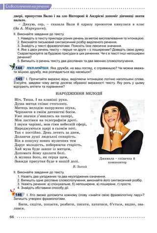 66
Ñëîâîñïîëó÷åííÿ òà ðå÷åííÿ
äâåðі, ïðîïóñòèâ Âàëþ і íà çëî Âіêòîðîâі é Àíäðієâі äîïîìіã äіâ÷èíöі çíÿòè
ïàëüòî.
– Äÿêóþ, ñåð, – ñêàçàëà Âàëÿ é îäðàçó ïðîæîãîì êèíóëàñÿ â êëàñ
(Çà À. Ìàðêóøåþ).
ІІ. Виконайте завдання до тексту.
1. Наведіть із тексту приклади різних речень за метою висловлювання та інтонацією.
2. Виконайте письмовий синтаксичний розбір виділеного речення.
3. Знайдіть у тексті фразеологізми. Поясніть їхнє лексичне значення.
4. Яке з двох речень тексту – перше чи друге – є поширеним? Доведіть свою думку.
Схарактеризуйте за будовою присудки в цих реченнях. Чи є в тексті інші непоширені
речення?
5. Випишіть із речень тексту два дієслівних та два іменних словосполучення.
ПОСПІЛКУЙТЕСЯ. Яка дружба, на ваш погляд, є справжньою? Чи можна вважа-
ти міцною дружбу, яка розпадається від насмішок?
І. Прочитайте виразно вірш, виділяючи інтонацією логічно наголошені слова.
З’ясуйте, завдяки чому автор досягає образної виразності тексту. Яку роль у цьому
відіграють епітети та порівняння?
ÍÀÐÎÄÆÅÍÍß ÌÅËÎÄІЇ
Íі÷. Òèøà. І íà êëàâіøі ðóêà.
Äóøà ìèòöÿ ñïіâàє ñòîãîëîñî.
Ìèòåöü ìåëîäіþ íàïðóæåíî øóêà,
×åðïàþ÷è â ñâîїì äèòèíñòâі áîñіì.
Óæå çíà÷êè ç’ÿâèëèñü íà ïàïåðі,
Ìîâ ëàñòіâêè íà òåëåãðàôíіì äðîòі.
І çâóêè ÷àðіâíі, ìîâ ãіìí íåáåñíіé ñôåðі,
Íàðîäæóþòüñÿ ùèðі â ñüîìіì ïîòі.
Òàê є ïîñòіéíî. Äåíü ëåòèòü çà äíåì,
Äîëàþ÷è äóøі ëþäñüêîї ñêíàðіñòü.
Âіí â ïîøóêó íîâèõ ìóçè÷íèõ òåì
Äàðóє ìîëîäіñòü, ïîáîðþþ÷è ñòàðіñòü.
Õàé ìóçà áóäå çàâøå іç ìèòöåì,
Äîïîìàãà éîìó çäîëàòè áîëі.
À ìóçèêà éîãî, ÿê ñåðöÿ ùåì,
Çàâæäè ïðèñóòíÿ áóäå â íàøіé äîëі.
Â. Çèêèé
ІІ. Виконайте завдання до тексту.
1. Назвіть два узгоджених та два неузгоджених означення.
2. Випишіть одне дієслівне словосполучення, виконайте його синтаксичний розбір.
3. Укажіть речення: а) спонукальне, б) непоширене, в) поширене, г) просте.
4. Знайдіть обставини способу дії.
І. Хто зможе допомогти кожному слову «знайти свою фразеологічну пару»?
Запишіть утворені фразеологізми.
Áèòè, ñèäіòè, ïîïàñòè, ðîçáèòè, ïèñàòè, êàòàòèñÿ, á’єòüñÿ, âèäíî, çâà-
ëèâñÿ.
144
145
Äæàìàëà – ñïіâà÷êà é
êîìïîçèòîð
146
 