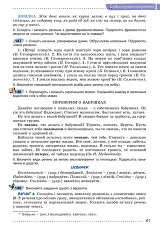 67
Ñëîâîñïîëó÷åííÿ òà ðå÷åííÿ
ÄÎÂІÄÊÀ. Ìіæ äâîõ âîãíіâ, ÿê êóðêà ëàïîþ, â ïóõ і ïðàõ, íà äâîõ
ñòіëüöÿõ, ÿê ñèäîðîâó êîçó, ÿê ðèáà îá ëіä, ÿê ñíіã íà ãîëîâó, ÿê íà äîëîíі,
ÿê ñèð ó ìàñëі.
ІІ. Складіть і запишіть речення з двома фразеологізмами. Підкресліть фразеологічні
звороти як члени речення. Чи виділятимете ви їх комами?
І. Спишіть речення, розкриваючи дужки. Обґрунтуйте написання. Підкресліть
члени речення.
1. (Â)ãîðі ïëèâóòü îäíà îäíіé íàâñòðі÷ çîðÿ âå÷іðíÿ і çîðÿ ðàíêîâà
(Â. Ñêîìàðîâñüêèé). 2. Íà ñîòíі ãіí çàêîëîñèëîñü æèòî, і âóñà õâàöüêî*
âèêèíóâ ÿ÷ìіíü (Â. Ñêîìàðîâñüêèé). 3. Íà çåìëþ ïî çîð(’)ÿíèõ ñõîäàõ
çàäóìàíèé âå÷іð çіéøîâ (Â. Ñîñþðà). 4. І ñòèãëі ïð(å,è)ñîëîäêі ïîëóíèöі
òàì íà î÷àõ ïàëàëè і ðîñëè (Ì. Ðèëüñüêèé). 5. Óñå ïëèâëè êëþ÷і çà ñèâèì
çîäіàêîì, (ñ,ç)õîâàâøè òàїíó ïðè ëіâîìó êðèëі (Á. Îëіéíèê). 6. І îçâàëèñÿ
äîëèíè ãîìîíîì çíàéîìèì, і óïàëà íà êîëіíà òèøà ïåðåä ãðîìîì (Â. Ñè-
ìîíåíêî). 7. І çåìëÿ âïèëàñü âîäîþ, ìîâ æèâîþ êðîâ(’)þ (Â. Ñèìîíåíêî).
ІІ. Виконайте письмовий синтаксичний розбір двох речень (на вибір).
І. Перекладіть і запишіть українською мовою. Порівняйте вимову й написання
виділених слів у обох мовах.
ÏÎÃÎÂÎÐÈÌ Î ÁÀÁÓØÊÀÕ
Äàâàéòå ïîãîâîðèì î ïîæèëûõ ëþäÿõ – î ñîáñòâåííûõ áàáóøêàõ. Îõ
óæ ýòà áàáóøêà! Íàäîåäàåò. Ñ÷èòàåò ìàëåíüêèì. Çàñòàâëÿåò åñòü, êóòàåò.
Íó ÷òî äåëàòü ñ òàêîé áàáóøêîé? È ñòûäíî áûâàåò çà ãðóáîñòü, äà ñäåð-
æàòüñÿ òðóäíî.
Íå çíàåøü, ÷òî äåëàòü ñ áàáóøêîé? Òåðïåòü, îïåêàòü. Áåðå÷ü. Ïóñòü
îíà ñ÷èòàåò òåáÿ ìàëåíüêèì è áåñïîìîùíûì, òû-òî çíàåøü, ÷òî âî ìíîãîì
ñèëüíåé è çäîðîâåé åё.
Áàáóøêå òâîåé îñòàëîñü æèòü ìåíüøå, ÷åì òåáå. Ñòàðîñòü – äîâîëüíî
òÿæêîå è ïå÷àëüíîå âðåìÿ æèçíè. Âñё ñâîё, ëè÷íîå, ó íåё ïîçàäè: çàáîòû,
ðàäîñòè, òðåâîãè, èíòåðåñíàÿ æèçíü, íàäåæäû. È òîëüêî òû – åäèíñòâåí-
íàÿ çàáîòà. Åё ïîñëåäíÿÿ ðàäîñòü, åё ïîñòîÿííàÿ òðåâîãà, åё îñíîâíîé
æèçíåííûé èíòåðåñ, åё òàéíàÿ íàäåæäà (Çà È. Ìåäâåäåâîé).
ІІ. Визначте види речень за метою висловлювання та інтонацією. Підкресліть озна-
чення й додатки.
СЛОВНИЧОК
Áåñïîìîùíûé – (óêð.) áåçïîðàäíèé. Äîâîëüíî – (óêð.) äîâîëі, äîñèòü.
Íàäîåäàòü – (óêð.) íàáðèäàòè. Ïîæèëîé – (óêð.) ë¾òíіé. Ñòûäíî – (óêð.)
ñîðîìíî. Ñ÷èòàòü – (óêð.) ââàæàòè; âèçíàâàòè.
Виконайте завдання одного з варіантів.
ВАРІАНТ А. Ñêëàäіòü і çàïèøіòü íåâåëèêó ðîçïîâіäü ç åëåìåíòàìè îïèñó
(6–8 ðå÷åíü) ïðî îñіííþ ãðîçó, âèêîðèñòàâøè îáñòàâèíè íåñïîäіâàíî, ðàï-
òîì, çíåíàöüêà òà ïîðіâíÿëüíèé çâîðîò. Óêàæіòü çàñîáè çâ’ÿçêó ðå÷åíü
ó âàøîìó òåêñòі.
* Õâàöüêî – (ðîñ.) ìîëîäöåâàòî; õâàòñêè; ëèõî.
147
148
149
 