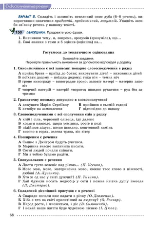 68
Ñëîâîñïîëó÷åííÿ òà ðå÷åííÿ
ВАРІАНТ Б. Ñêëàäіòü і çàïèøіòü íåâåëèêèé îïèñ äóáà (6–8 ðå÷åíü), âè-
êîðèñòàâøè îçíà÷åííÿ ïðàäàâíіé, ïðåäêîâі÷íèé, ìîãóòíіé. Óêàæіòü çàñî-
áè çâ’ÿçêó ðå÷åíü ó âàøîìó òåêñòі.
САМООЦІНКА. Продовжте усно фрази.
1. Âèâ÷èâøè òåìó, ÿ, çîêðåìà, çðîçóìіâ (çðîçóìіëà), ùî...
2. Ñâîї çíàííÿ ç òåìè ÿ á îöіíèâ (îöіíèëà) íà...
Ãîòóєìîñÿ äî òåìàòè÷íîãî îöіíþâàííÿ
Виконайте завдання.
Перевірте правильність виконання за допомогою відповідей у додатку
1. Ñèíîíіìі÷íèìè є âñі çàïèñàíі ïîïàðíî ñëîâîñïîëó÷åííÿ â ðÿäêó
À ïðèїçä áðàòà – ïðèїçä äî áðàòà; âèõîâóâàòè äіòåé – âèõîâàííÿ äіòåé
Á ïîїõàòè äîäîìó – ïîїçäêà äîäîìó; òèõà íі÷ – òåìíà íі÷
Â ãðîíî âèíîãðàäó – âèíîãðàäíå ãðîíî; çàïîâіò ìàòåðі – ìàòåðèí çàïî-
âіò
Ã òâîð÷èé íàñòðіé – íàñòðіé òâîðèòè; øâèäêî ðóõàòèñÿ – ðóõ áåç çà-
òðèìêè
2. Ãðàìàòè÷íó ïîìèëêó äîïóùåíî â ñëîâîñïîëó÷åííі
À äÿêóâàòè Ìàðіþ Ñåðãіїâíó Â ïðèéøîâ î ñüîìіé ãîäèíі
Á àâòîáóñ íà çàìîâëåííÿ Ã âіäïîâіäíî äî íàêàçó
3. Ñëîâîñïîëó÷åííÿìè є âñі ñïîëó÷åííÿ ñëіâ ó ðÿäêó
À õëіá і ñіëü, ÷åðâîíèé îëіâåöü, іäó äàëåêî
Á õîäèòè íàâêîëî, ùèðà óñìіøêà, ðîñòå â ïîëі
Â ïіäіéøîâ äіäóñü, ïèñàâ øâèäêî, êîøòîâíèé êàìіíü
Ã âèñîêî â ãîðàõ, çåëåíà òðàâà, âіє âіòåð
4. Ïîøèðåíèì є ðå÷åííÿ
À Ñàøêî ç Äìèòðîì áóäóòü ó÷èòèñÿ.
Á Ìàðèíêà â÷àñíî çàêіí÷èëà ïèñàòè.
Â Ñîòíі ëþäåé ïî÷àëè ñïіâàòè.
Ã Ìè ç òîáîþ áóäåìî ðàäіòè.
5. Ñïîíóêàëüíèì є ðå÷åííÿ
À Ëèñòÿ ãóñòî çåëåíіє íàä ðіêîþ... (Ï. Óñåíêî).
Á Ìîâî ìîÿ, ìîâî, ìàòåðèíñüêà ìîâî, êîæíå òâîє ñëîâî ç íіæíîñòі,
ëþáîâі (À. Ëóöåíêî).
Â Õòî æ îä íàñ ó ñâіòі äóæ÷èé? (Ï. Òè÷èíà).
Ã Õàé áäæîëè íîñÿòü ìåäîçáіð ó ñîòè і êîæíà êâіòêà äóøó çâåñåëÿ
(Ë. Äìèòåðêî).
6. Ñêëàäåíèé äієñëіâíèé ïðèñóäîê є â ðå÷åííі
À Ñíàðÿäè ïî÷àëè âæå ïàäàòè â ðі÷êó (Î. Äîâæåíêî).
Á Õіáà є õòî íà ñâіòі êðèëàòіøèé çà ëþäèíó? (Î. Ãîí÷àð).
Â Íàðîä ðîñòå, і ìíîæèòüñÿ, і äіє (Â. Ñèìîíåíêî).
Ã І íåõàé íàøå æèòòÿ áóäå ÷óäåñíîþ ïіñíåþ (І. Öþïà).
150
 