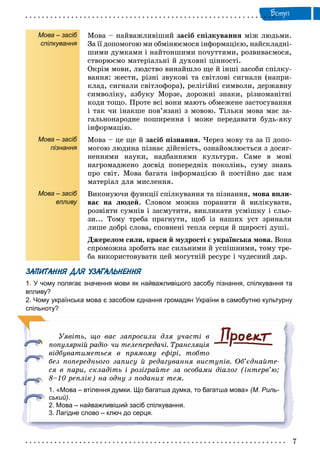 Âñòóï
Мова – засіб
спілкування
Мова – засіб
пізнання
Мова – засіб
впливу
Ìîâà – íàéâàæëèâіøèé çàñіá ñïіëêóâàííÿ ìіæ ëþäüìè.
Çà її äîïîìîãîþ ìè îáìіíþєìîñÿ іíôîðìàöієþ, íàéñêëàäíі-
øèìè äóìêàìè і íàéòîíøèìè ïî÷óòòÿìè, ðîçâèâàєìîñÿ,
ñòâîðþєìî ìàòåðіàëüíі é äóõîâíі öіííîñòі.
Îêðіì ìîâè, ëþäñòâî âèíàéøëî ùå é іíøі çàñîáè ñïіëêó-
âàííÿ: æåñòè, ðіçíі çâóêîâі òà ñâіòëîâі ñèãíàëè (íàïðè-
êëàä, ñèãíàëè ñâіòëîôîðà), ðåëіãіéíі ñèìâîëè, äåðæàâíó
ñèìâîëіêó, àçáóêó Ìîðçå, äîðîæíі çíàêè, ðіçíîìàíіòíі
êîäè òîùî. Ïðîòå âñі âîíè ìàþòü îáìåæåíå çàñòîñóâàííÿ
і òàê ÷è іíàêøå ïîâ’ÿçàíі ç ìîâîþ. Òіëüêè ìîâà ìàє çà-
ãàëüíîíàðîäíå ïîøèðåííÿ і ìîæå ïåðåäàâàòè áóäü-ÿêó
іíôîðìàöіþ.
Ìîâà – öå ùå é çàñіá ïіçíàííÿ. ×åðåç ìîâó òà çà її äîïî-
ìîãîþ ëþäèíà ïіçíàє äіéñíіñòü, îçíàéîìëþєòüñÿ ç äîñÿã-
íåííÿìè íàóêè, íàäáàííÿìè êóëüòóðè. Ñàìå â ìîâі
íàãðîìàäæåíî äîñâіä ïîïåðåäíіõ ïîêîëіíü, ñóìó çíàíü
ïðî ñâіò. Ìîâà áàãàòà іíôîðìàöієþ é ïîñòіéíî äàє íàì
ìàòåðіàë äëÿ ìèñëåííÿ.
Âèêîíóþ÷è ôóíêöії ñïіëêóâàííÿ òà ïіçíàííÿ, ìîâà âïëè-
âàє íà ëþäåé. Ñëîâîì ìîæíà ïîðàíèòè é âèëіêóâàòè,
ðîçâіÿòè ñóìíіâ і çàñìóòèòè, âèêëèêàòè óñìіøêó і ñëüî-
çè... Òîìó òðåáà ïðàãíóòè, ùîá іç íàøèõ óñò çðèíàëè
ëèøå äîáðі ñëîâà, ñïîâíåíі òåïëà ñåðöÿ é ùèðîñòі äóøі.
Äæåðåëîì ñèëè, êðàñè é ìóäðîñòі є óêðàїíñüêà ìîâà. Âîíà
ñïðîìîæíà çðîáèòü íàñ ñèëüíèìè é óñïіøíèìè, òîìó òðå-
áà âèêîðèñòîâóâàòè öåé ìîãóòíіé ðåñóðñ і ÷óäåñíèé äàð.
ЗАПИТАННЯ ДЛЯ УЗАГАЛЬНЕННЯ
1. У чому полягає значення мови як найважливішого засобу пізнання, спілкування та
впливу?
2. Чому українська мова є засобом єднання громадян України в самобутню культурну
спільноту?
Óÿâіòü, ùî âàñ çàïðîñèëè äëÿ ó÷àñòі â
ïîïóëÿðíіé ðàäіî- ÷è òåëåïåðåäà÷і. Òðàíñëÿöіÿ
âіäáóâàòèìåòüñÿ â ïðÿìîìó åôіðі, òîáòî
áåç ïîïåðåäíüîãî çàïèñó é ðåäàãóâàííÿ âèñòóïіâ. Îá’єäíàéòå-
ñÿ â ïàðè, ñêëàäіòü і ðîçіãðàéòå çà îñîáàìè äіàëîã (іíòåðâ’þ;
8–10 ðåïëіê) íà îäíó ç ïîäàíèõ òåì.
1. «Мова – втілення думки. Що багатша думка, то багатша мова» (М. Риль-
ський).
2. Мова – найважливіший засіб спілкування.
3. Лагідне слово – ключ до серця.
 